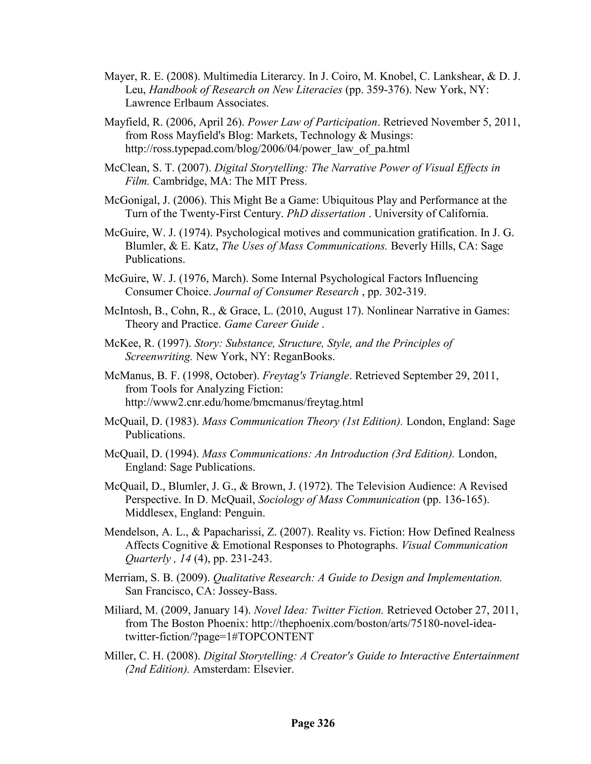 Mayer, R. E. (2008). Multimedia Literarcy. In J. Coiro, M. Knobel, C. Lankshear, & D. J.
   Leu, Handbook of Research on New Literacies (pp. 359-376). New York, NY:
   Lawrence Erlbaum Associates.
Mayfield, R. (2006, April 26). Power Law of Participation. Retrieved November 5, 2011,
   from Ross Mayfield's Blog: Markets, Technology & Musings:
   http://ross.typepad.com/blog/2006/04/power_law_of_pa.html
McClean, S. T. (2007). Digital Storytelling: The Narrative Power of Visual Effects in
   Film. Cambridge, MA: The MIT Press.
McGonigal, J. (2006). This Might Be a Game: Ubiquitous Play and Performance at the
   Turn of the Twenty-First Century. PhD dissertation . University of California.
McGuire, W. J. (1974). Psychological motives and communication gratification. In J. G.
   Blumler, & E. Katz, The Uses of Mass Communications. Beverly Hills, CA: Sage
   Publications.
McGuire, W. J. (1976, March). Some Internal Psychological Factors Influencing
   Consumer Choice. Journal of Consumer Research , pp. 302-319.
McIntosh, B., Cohn, R., & Grace, L. (2010, August 17). Nonlinear Narrative in Games:
   Theory and Practice. Game Career Guide .
McKee, R. (1997). Story: Substance, Structure, Style, and the Principles of
   Screenwriting. New York, NY: ReganBooks.
McManus, B. F. (1998, October). Freytag's Triangle. Retrieved September 29, 2011,
   from Tools for Analyzing Fiction:
   http://www2.cnr.edu/home/bmcmanus/freytag.html
McQuail, D. (1983). Mass Communication Theory (1st Edition). London, England: Sage
   Publications.
McQuail, D. (1994). Mass Communications: An Introduction (3rd Edition). London,
   England: Sage Publications.
McQuail, D., Blumler, J. G., & Brown, J. (1972). The Television Audience: A Revised
   Perspective. In D. McQuail, Sociology of Mass Communication (pp. 136-165).
   Middlesex, England: Penguin.
Mendelson, A. L., & Papacharissi, Z. (2007). Reality vs. Fiction: How Defined Realness
   Affects Cognitive & Emotional Responses to Photographs. Visual Communication
   Quarterly , 14 (4), pp. 231-243.
Merriam, S. B. (2009). Qualitative Research: A Guide to Design and Implementation.
   San Francisco, CA: Jossey-Bass.
Miliard, M. (2009, January 14). Novel Idea: Twitter Fiction. Retrieved October 27, 2011,
    from The Boston Phoenix: http://thephoenix.com/boston/arts/75180-novel-idea-
    twitter-fiction/?page=1#TOPCONTENT
Miller, C. H. (2008). Digital Storytelling: A Creator's Guide to Interactive Entertainment
    (2nd Edition). Amsterdam: Elsevier.



                                        Page 326
 