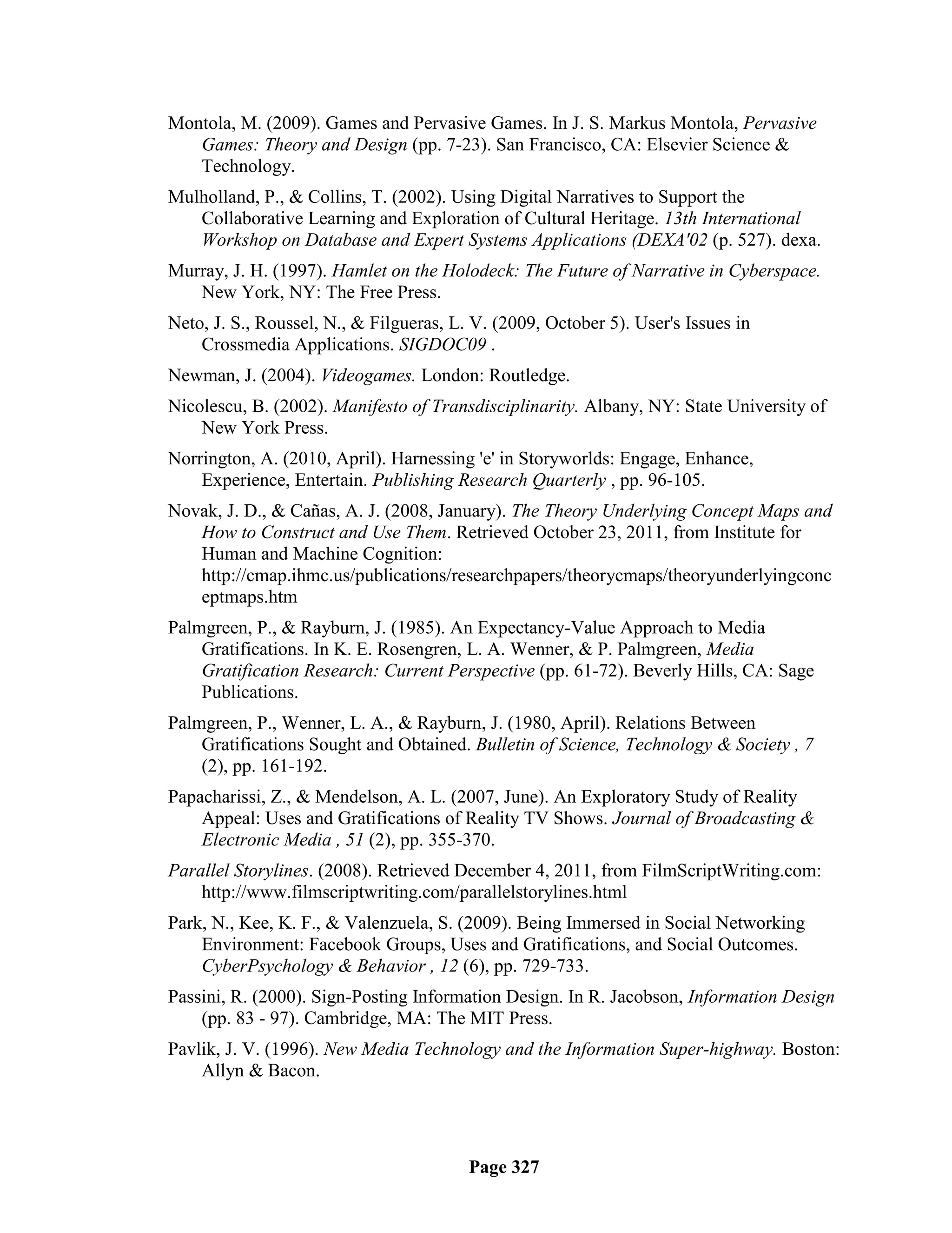 Montola, M. (2009). Games and Pervasive Games. In J. S. Markus Montola, Pervasive
   Games: Theory and Design (pp. 7-23). San Francisco, CA: Elsevier Science &
   Technology.
Mulholland, P., & Collins, T. (2002). Using Digital Narratives to Support the
   Collaborative Learning and Exploration of Cultural Heritage. 13th International
   Workshop on Database and Expert Systems Applications (DEXA'02 (p. 527). dexa.
Murray, J. H. (1997). Hamlet on the Holodeck: The Future of Narrative in Cyberspace.
   New York, NY: The Free Press.
Neto, J. S., Roussel, N., & Filgueras, L. V. (2009, October 5). User's Issues in
    Crossmedia Applications. SIGDOC09 .
Newman, J. (2004). Videogames. London: Routledge.
Nicolescu, B. (2002). Manifesto of Transdisciplinarity. Albany, NY: State University of
    New York Press.
Norrington, A. (2010, April). Harnessing 'e' in Storyworlds: Engage, Enhance,
    Experience, Entertain. Publishing Research Quarterly , pp. 96-105.
Novak, J. D., & Cañas, A. J. (2008, January). The Theory Underlying Concept Maps and
   How to Construct and Use Them. Retrieved October 23, 2011, from Institute for
   Human and Machine Cognition:
   http://cmap.ihmc.us/publications/researchpapers/theorycmaps/theoryunderlyingconc
   eptmaps.htm
Palmgreen, P., & Rayburn, J. (1985). An Expectancy-Value Approach to Media
    Gratifications. In K. E. Rosengren, L. A. Wenner, & P. Palmgreen, Media
    Gratification Research: Current Perspective (pp. 61-72). Beverly Hills, CA: Sage
    Publications.
Palmgreen, P., Wenner, L. A., & Rayburn, J. (1980, April). Relations Between
    Gratifications Sought and Obtained. Bulletin of Science, Technology & Society , 7
    (2), pp. 161-192.
Papacharissi, Z., & Mendelson, A. L. (2007, June). An Exploratory Study of Reality
    Appeal: Uses and Gratifications of Reality TV Shows. Journal of Broadcasting &
    Electronic Media , 51 (2), pp. 355-370.
Parallel Storylines. (2008). Retrieved December 4, 2011, from FilmScriptWriting.com:
    http://www.filmscriptwriting.com/parallelstorylines.html
Park, N., Kee, K. F., & Valenzuela, S. (2009). Being Immersed in Social Networking
    Environment: Facebook Groups, Uses and Gratifications, and Social Outcomes.
    CyberPsychology & Behavior , 12 (6), pp. 729-733.
Passini, R. (2000). Sign-Posting Information Design. In R. Jacobson, Information Design
    (pp. 83 - 97). Cambridge, MA: The MIT Press.
Pavlik, J. V. (1996). New Media Technology and the Information Super-highway. Boston:
    Allyn & Bacon.




                                         Page 327
 