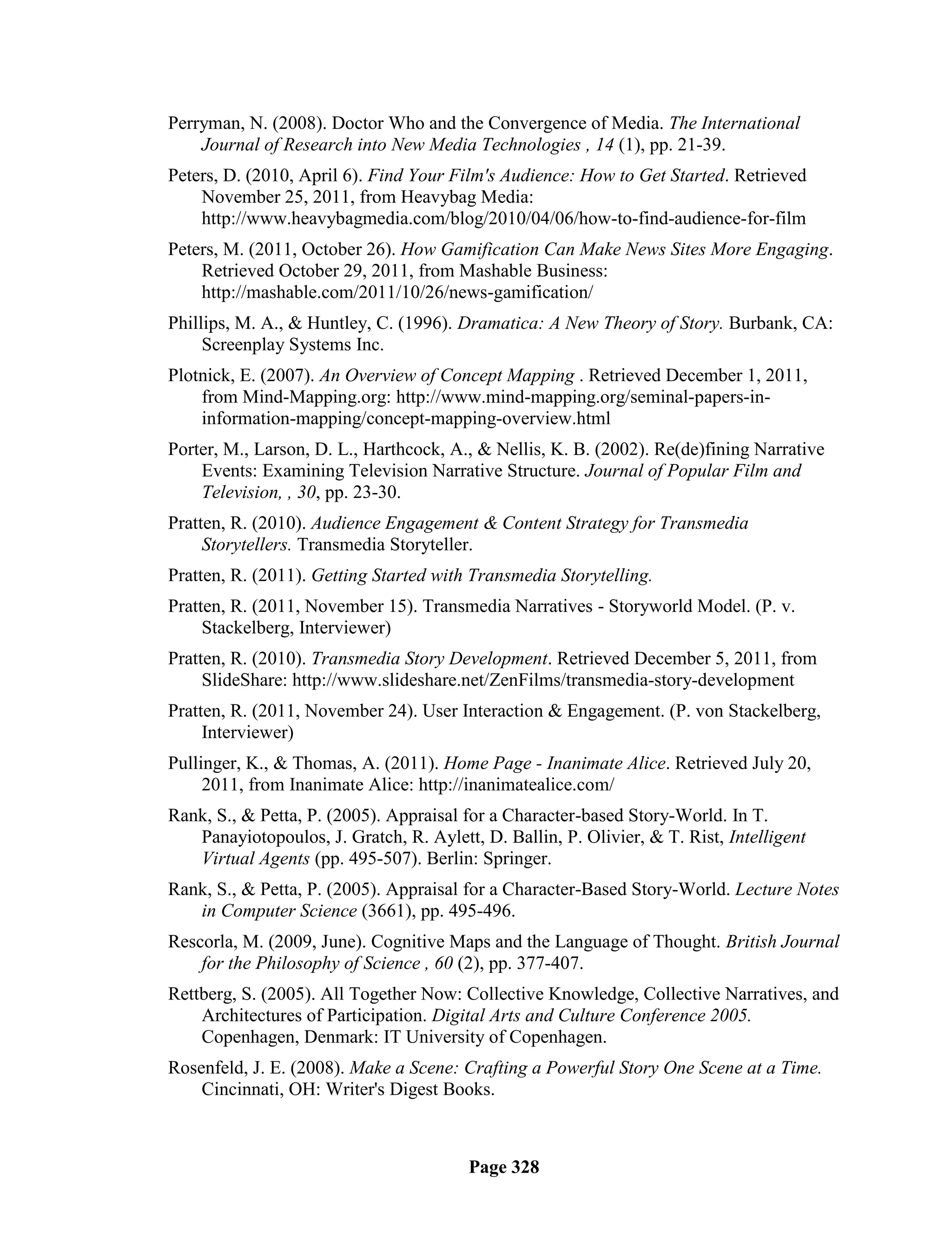Perryman, N. (2008). Doctor Who and the Convergence of Media. The International
    Journal of Research into New Media Technologies , 14 (1), pp. 21-39.
Peters, D. (2010, April 6). Find Your Film's Audience: How to Get Started. Retrieved
    November 25, 2011, from Heavybag Media:
    http://www.heavybagmedia.com/blog/2010/04/06/how-to-find-audience-for-film
Peters, M. (2011, October 26). How Gamification Can Make News Sites More Engaging.
    Retrieved October 29, 2011, from Mashable Business:
    http://mashable.com/2011/10/26/news-gamification/
Phillips, M. A., & Huntley, C. (1996). Dramatica: A New Theory of Story. Burbank, CA:
     Screenplay Systems Inc.
Plotnick, E. (2007). An Overview of Concept Mapping . Retrieved December 1, 2011,
    from Mind-Mapping.org: http://www.mind-mapping.org/seminal-papers-in-
    information-mapping/concept-mapping-overview.html
Porter, M., Larson, D. L., Harthcock, A., & Nellis, K. B. (2002). Re(de)fining Narrative
    Events: Examining Television Narrative Structure. Journal of Popular Film and
    Television, , 30, pp. 23-30.
Pratten, R. (2010). Audience Engagement & Content Strategy for Transmedia
     Storytellers. Transmedia Storyteller.
Pratten, R. (2011). Getting Started with Transmedia Storytelling.
Pratten, R. (2011, November 15). Transmedia Narratives - Storyworld Model. (P. v.
     Stackelberg, Interviewer)
Pratten, R. (2010). Transmedia Story Development. Retrieved December 5, 2011, from
     SlideShare: http://www.slideshare.net/ZenFilms/transmedia-story-development
Pratten, R. (2011, November 24). User Interaction & Engagement. (P. von Stackelberg,
     Interviewer)
Pullinger, K., & Thomas, A. (2011). Home Page - Inanimate Alice. Retrieved July 20,
     2011, from Inanimate Alice: http://inanimatealice.com/
Rank, S., & Petta, P. (2005). Appraisal for a Character-based Story-World. In T.
   Panayiotopoulos, J. Gratch, R. Aylett, D. Ballin, P. Olivier, & T. Rist, Intelligent
   Virtual Agents (pp. 495-507). Berlin: Springer.
Rank, S., & Petta, P. (2005). Appraisal for a Character-Based Story-World. Lecture Notes
   in Computer Science (3661), pp. 495-496.
Rescorla, M. (2009, June). Cognitive Maps and the Language of Thought. British Journal
    for the Philosophy of Science , 60 (2), pp. 377-407.
Rettberg, S. (2005). All Together Now: Collective Knowledge, Collective Narratives, and
    Architectures of Participation. Digital Arts and Culture Conference 2005.
    Copenhagen, Denmark: IT University of Copenhagen.
Rosenfeld, J. E. (2008). Make a Scene: Crafting a Powerful Story One Scene at a Time.
    Cincinnati, OH: Writer's Digest Books.



                                         Page 328
 