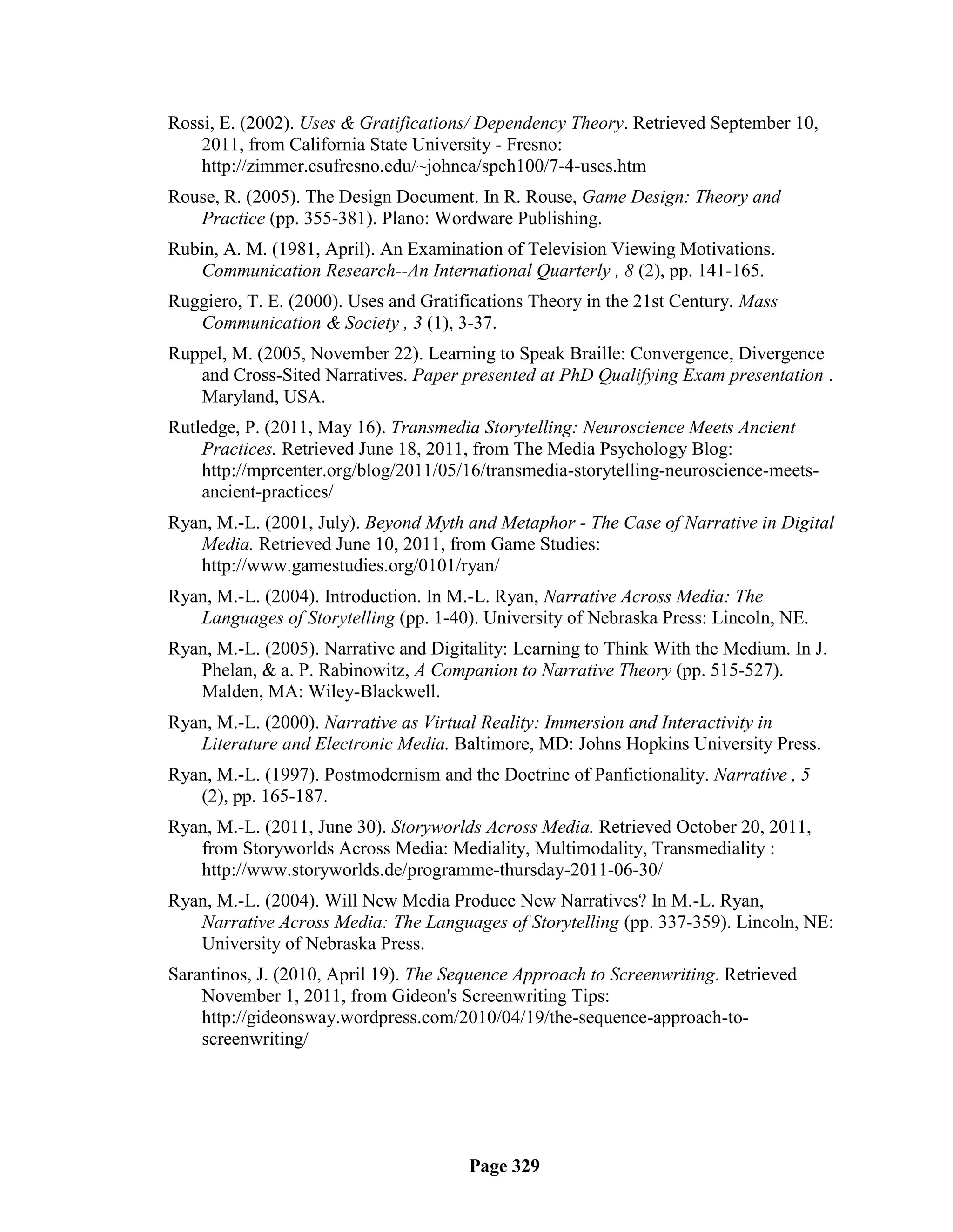 Rossi, E. (2002). Uses & Gratifications/ Dependency Theory. Retrieved September 10,
    2011, from California State University - Fresno:
    http://zimmer.csufresno.edu/~johnca/spch100/7-4-uses.htm
Rouse, R. (2005). The Design Document. In R. Rouse, Game Design: Theory and
   Practice (pp. 355-381). Plano: Wordware Publishing.
Rubin, A. M. (1981, April). An Examination of Television Viewing Motivations.
   Communication Research--An International Quarterly , 8 (2), pp. 141-165.
Ruggiero, T. E. (2000). Uses and Gratifications Theory in the 21st Century. Mass
   Communication & Society , 3 (1), 3-37.
Ruppel, M. (2005, November 22). Learning to Speak Braille: Convergence, Divergence
   and Cross-Sited Narratives. Paper presented at PhD Qualifying Exam presentation .
   Maryland, USA.
Rutledge, P. (2011, May 16). Transmedia Storytelling: Neuroscience Meets Ancient
    Practices. Retrieved June 18, 2011, from The Media Psychology Blog:
    http://mprcenter.org/blog/2011/05/16/transmedia-storytelling-neuroscience-meets-
    ancient-practices/
Ryan, M.-L. (2001, July). Beyond Myth and Metaphor - The Case of Narrative in Digital
   Media. Retrieved June 10, 2011, from Game Studies:
   http://www.gamestudies.org/0101/ryan/
Ryan, M.-L. (2004). Introduction. In M.-L. Ryan, Narrative Across Media: The
   Languages of Storytelling (pp. 1-40). University of Nebraska Press: Lincoln, NE.
Ryan, M.-L. (2005). Narrative and Digitality: Learning to Think With the Medium. In J.
   Phelan, & a. P. Rabinowitz, A Companion to Narrative Theory (pp. 515-527).
   Malden, MA: Wiley-Blackwell.
Ryan, M.-L. (2000). Narrative as Virtual Reality: Immersion and Interactivity in
   Literature and Electronic Media. Baltimore, MD: Johns Hopkins University Press.
Ryan, M.-L. (1997). Postmodernism and the Doctrine of Panfictionality. Narrative , 5
   (2), pp. 165-187.
Ryan, M.-L. (2011, June 30). Storyworlds Across Media. Retrieved October 20, 2011,
   from Storyworlds Across Media: Mediality, Multimodality, Transmediality :
   http://www.storyworlds.de/programme-thursday-2011-06-30/
Ryan, M.-L. (2004). Will New Media Produce New Narratives? In M.-L. Ryan,
   Narrative Across Media: The Languages of Storytelling (pp. 337-359). Lincoln, NE:
   University of Nebraska Press.
Sarantinos, J. (2010, April 19). The Sequence Approach to Screenwriting. Retrieved
    November 1, 2011, from Gideon's Screenwriting Tips:
    http://gideonsway.wordpress.com/2010/04/19/the-sequence-approach-to-
    screenwriting/




                                       Page 329
 
