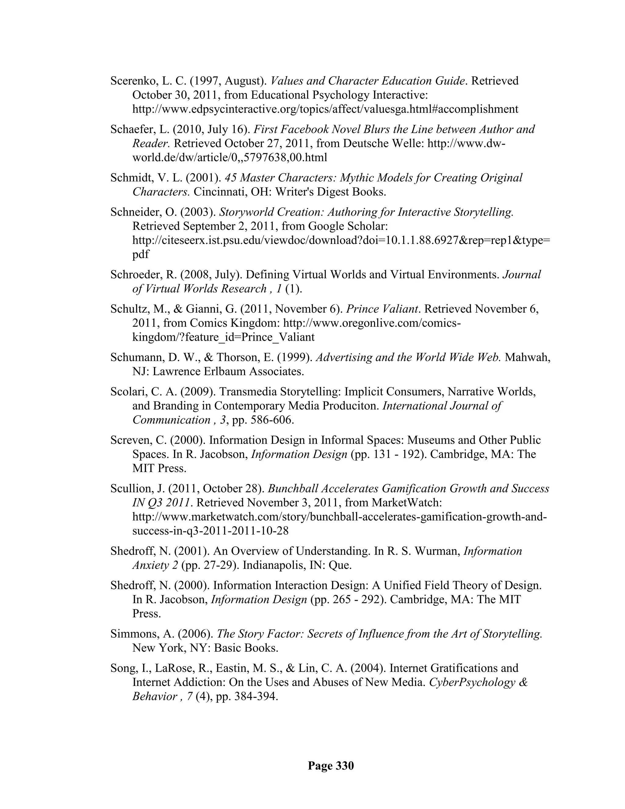 Scerenko, L. C. (1997, August). Values and Character Education Guide. Retrieved
    October 30, 2011, from Educational Psychology Interactive:
    http://www.edpsycinteractive.org/topics/affect/valuesga.html#accomplishment
Schaefer, L. (2010, July 16). First Facebook Novel Blurs the Line between Author and
    Reader. Retrieved October 27, 2011, from Deutsche Welle: http://www.dw-
    world.de/dw/article/0,,5797638,00.html
Schmidt, V. L. (2001). 45 Master Characters: Mythic Models for Creating Original
   Characters. Cincinnati, OH: Writer's Digest Books.
Schneider, O. (2003). Storyworld Creation: Authoring for Interactive Storytelling.
    Retrieved September 2, 2011, from Google Scholar:
    http://citeseerx.ist.psu.edu/viewdoc/download?doi=10.1.1.88.6927&rep=rep1&type=
    pdf
Schroeder, R. (2008, July). Defining Virtual Worlds and Virtual Environments. Journal
    of Virtual Worlds Research , 1 (1).
Schultz, M., & Gianni, G. (2011, November 6). Prince Valiant. Retrieved November 6,
    2011, from Comics Kingdom: http://www.oregonlive.com/comics-
    kingdom/?feature_id=Prince_Valiant
Schumann, D. W., & Thorson, E. (1999). Advertising and the World Wide Web. Mahwah,
    NJ: Lawrence Erlbaum Associates.
Scolari, C. A. (2009). Transmedia Storytelling: Implicit Consumers, Narrative Worlds,
    and Branding in Contemporary Media Produciton. International Journal of
    Communication , 3, pp. 586-606.
Screven, C. (2000). Information Design in Informal Spaces: Museums and Other Public
    Spaces. In R. Jacobson, Information Design (pp. 131 - 192). Cambridge, MA: The
    MIT Press.
Scullion, J. (2011, October 28). Bunchball Accelerates Gamification Growth and Success
    IN Q3 2011. Retrieved November 3, 2011, from MarketWatch:
    http://www.marketwatch.com/story/bunchball-accelerates-gamification-growth-and-
    success-in-q3-2011-2011-10-28
Shedroff, N. (2001). An Overview of Understanding. In R. S. Wurman, Information
    Anxiety 2 (pp. 27-29). Indianapolis, IN: Que.
Shedroff, N. (2000). Information Interaction Design: A Unified Field Theory of Design.
    In R. Jacobson, Information Design (pp. 265 - 292). Cambridge, MA: The MIT
    Press.
Simmons, A. (2006). The Story Factor: Secrets of Influence from the Art of Storytelling.
   New York, NY: Basic Books.
Song, I., LaRose, R., Eastin, M. S., & Lin, C. A. (2004). Internet Gratifications and
   Internet Addiction: On the Uses and Abuses of New Media. CyberPsychology &
   Behavior , 7 (4), pp. 384-394.




                                        Page 330
 