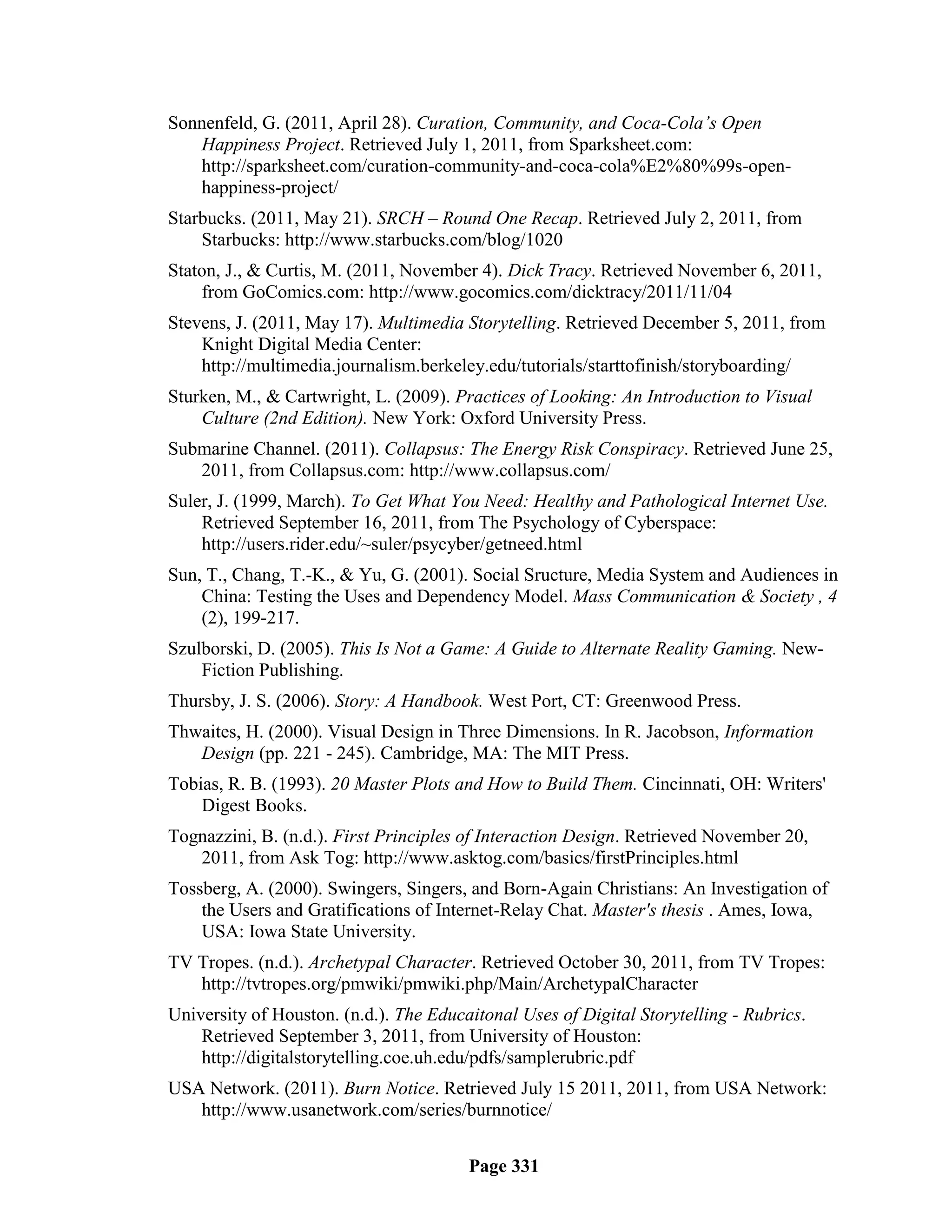 Sonnenfeld, G. (2011, April 28). Curation, Community, and Coca-Cola’s Open
   Happiness Project. Retrieved July 1, 2011, from Sparksheet.com:
   http://sparksheet.com/curation-community-and-coca-cola%E2%80%99s-open-
   happiness-project/
Starbucks. (2011, May 21). SRCH – Round One Recap. Retrieved July 2, 2011, from
    Starbucks: http://www.starbucks.com/blog/1020
Staton, J., & Curtis, M. (2011, November 4). Dick Tracy. Retrieved November 6, 2011,
    from GoComics.com: http://www.gocomics.com/dicktracy/2011/11/04
Stevens, J. (2011, May 17). Multimedia Storytelling. Retrieved December 5, 2011, from
    Knight Digital Media Center:
    http://multimedia.journalism.berkeley.edu/tutorials/starttofinish/storyboarding/
Sturken, M., & Cartwright, L. (2009). Practices of Looking: An Introduction to Visual
    Culture (2nd Edition). New York: Oxford University Press.
Submarine Channel. (2011). Collapsus: The Energy Risk Conspiracy. Retrieved June 25,
   2011, from Collapsus.com: http://www.collapsus.com/
Suler, J. (1999, March). To Get What You Need: Healthy and Pathological Internet Use.
    Retrieved September 16, 2011, from The Psychology of Cyberspace:
    http://users.rider.edu/~suler/psycyber/getneed.html
Sun, T., Chang, T.-K., & Yu, G. (2001). Social Sructure, Media System and Audiences in
    China: Testing the Uses and Dependency Model. Mass Communication & Society , 4
    (2), 199-217.
Szulborski, D. (2005). This Is Not a Game: A Guide to Alternate Reality Gaming. New-
    Fiction Publishing.
Thursby, J. S. (2006). Story: A Handbook. West Port, CT: Greenwood Press.
Thwaites, H. (2000). Visual Design in Three Dimensions. In R. Jacobson, Information
   Design (pp. 221 - 245). Cambridge, MA: The MIT Press.
Tobias, R. B. (1993). 20 Master Plots and How to Build Them. Cincinnati, OH: Writers'
    Digest Books.
Tognazzini, B. (n.d.). First Principles of Interaction Design. Retrieved November 20,
   2011, from Ask Tog: http://www.asktog.com/basics/firstPrinciples.html
Tossberg, A. (2000). Swingers, Singers, and Born-Again Christians: An Investigation of
    the Users and Gratifications of Internet-Relay Chat. Master's thesis . Ames, Iowa,
    USA: Iowa State University.
TV Tropes. (n.d.). Archetypal Character. Retrieved October 30, 2011, from TV Tropes:
   http://tvtropes.org/pmwiki/pmwiki.php/Main/ArchetypalCharacter
University of Houston. (n.d.). The Educaitonal Uses of Digital Storytelling - Rubrics.
    Retrieved September 3, 2011, from University of Houston:
    http://digitalstorytelling.coe.uh.edu/pdfs/samplerubric.pdf
USA Network. (2011). Burn Notice. Retrieved July 15 2011, 2011, from USA Network:
   http://www.usanetwork.com/series/burnnotice/


                                        Page 331
 