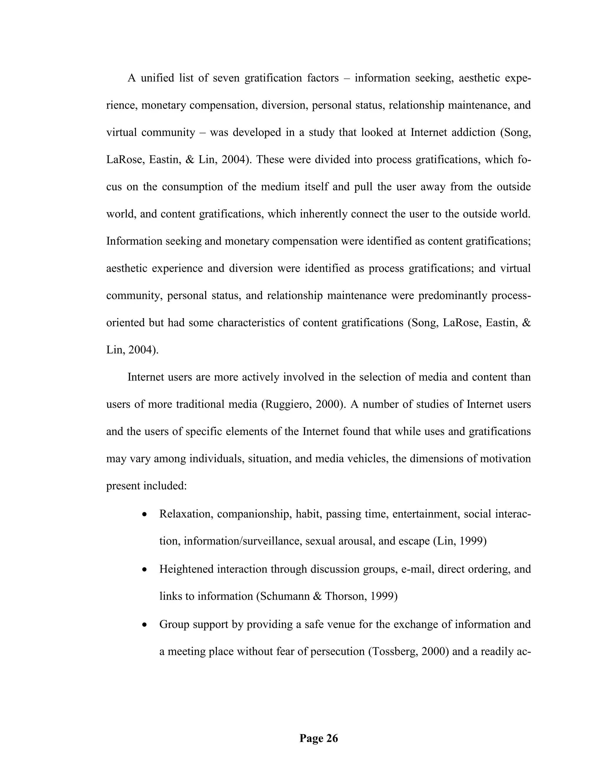 A unified list of seven gratification factors – information seeking, aesthetic expe-

rience, monetary compensation, diversion, personal status, relationship maintenance, and

virtual community – was developed in a study that looked at Internet addiction (Song,

LaRose, Eastin, & Lin, 2004). These were divided into process gratifications, which fo-

cus on the consumption of the medium itself and pull the user away from the outside

world, and content gratifications, which inherently connect the user to the outside world.

Information seeking and monetary compensation were identified as content gratifications;

aesthetic experience and diversion were identified as process gratifications; and virtual

community, personal status, and relationship maintenance were predominantly process-

oriented but had some characteristics of content gratifications (Song, LaRose, Eastin, &

Lin, 2004).

    Internet users are more actively involved in the selection of media and content than

users of more traditional media (Ruggiero, 2000). A number of studies of Internet users

and the users of specific elements of the Internet found that while uses and gratifications

may vary among individuals, situation, and media vehicles, the dimensions of motivation

present included:

             Relaxation, companionship, habit, passing time, entertainment, social interac-

              tion, information/surveillance, sexual arousal, and escape (Lin, 1999)

             Heightened interaction through discussion groups, e-mail, direct ordering, and

              links to information (Schumann & Thorson, 1999)

             Group support by providing a safe venue for the exchange of information and

              a meeting place without fear of persecution (Tossberg, 2000) and a readily ac-




                                           Page 26
 