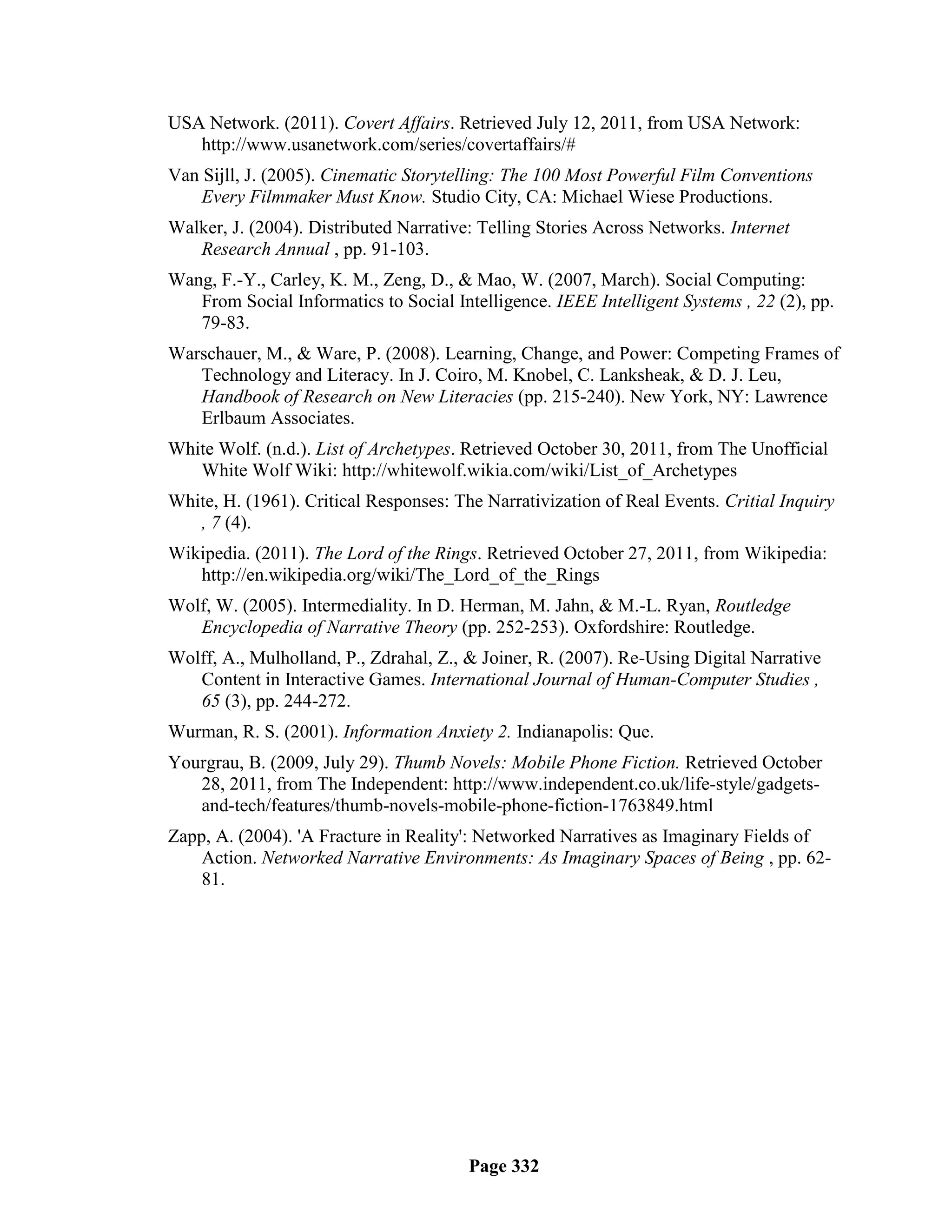 USA Network. (2011). Covert Affairs. Retrieved July 12, 2011, from USA Network:
   http://www.usanetwork.com/series/covertaffairs/#
Van Sijll, J. (2005). Cinematic Storytelling: The 100 Most Powerful Film Conventions
    Every Filmmaker Must Know. Studio City, CA: Michael Wiese Productions.
Walker, J. (2004). Distributed Narrative: Telling Stories Across Networks. Internet
   Research Annual , pp. 91-103.
Wang, F.-Y., Carley, K. M., Zeng, D., & Mao, W. (2007, March). Social Computing:
   From Social Informatics to Social Intelligence. IEEE Intelligent Systems , 22 (2), pp.
   79-83.
Warschauer, M., & Ware, P. (2008). Learning, Change, and Power: Competing Frames of
   Technology and Literacy. In J. Coiro, M. Knobel, C. Lanksheak, & D. J. Leu,
   Handbook of Research on New Literacies (pp. 215-240). New York, NY: Lawrence
   Erlbaum Associates.
White Wolf. (n.d.). List of Archetypes. Retrieved October 30, 2011, from The Unofficial
   White Wolf Wiki: http://whitewolf.wikia.com/wiki/List_of_Archetypes
White, H. (1961). Critical Responses: The Narrativization of Real Events. Critial Inquiry
   , 7 (4).
Wikipedia. (2011). The Lord of the Rings. Retrieved October 27, 2011, from Wikipedia:
   http://en.wikipedia.org/wiki/The_Lord_of_the_Rings
Wolf, W. (2005). Intermediality. In D. Herman, M. Jahn, & M.-L. Ryan, Routledge
   Encyclopedia of Narrative Theory (pp. 252-253). Oxfordshire: Routledge.
Wolff, A., Mulholland, P., Zdrahal, Z., & Joiner, R. (2007). Re-Using Digital Narrative
   Content in Interactive Games. International Journal of Human-Computer Studies ,
   65 (3), pp. 244-272.
Wurman, R. S. (2001). Information Anxiety 2. Indianapolis: Que.
Yourgrau, B. (2009, July 29). Thumb Novels: Mobile Phone Fiction. Retrieved October
   28, 2011, from The Independent: http://www.independent.co.uk/life-style/gadgets-
   and-tech/features/thumb-novels-mobile-phone-fiction-1763849.html
Zapp, A. (2004). 'A Fracture in Reality': Networked Narratives as Imaginary Fields of
    Action. Networked Narrative Environments: As Imaginary Spaces of Being , pp. 62-
    81.




                                        Page 332
 