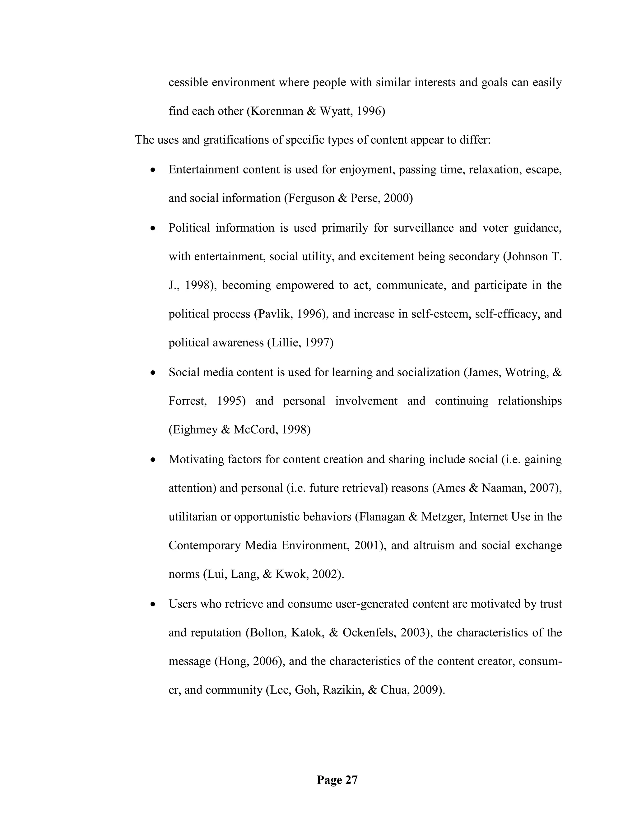 cessible environment where people with similar interests and goals can easily

       find each other (Korenman & Wyatt, 1996)

The uses and gratifications of specific types of content appear to differ:

      Entertainment content is used for enjoyment, passing time, relaxation, escape,

       and social information (Ferguson & Perse, 2000)

      Political information is used primarily for surveillance and voter guidance,

       with entertainment, social utility, and excitement being secondary (Johnson T.

       J., 1998), becoming empowered to act, communicate, and participate in the

       political process (Pavlik, 1996), and increase in self-esteem, self-efficacy, and

       political awareness (Lillie, 1997)

      Social media content is used for learning and socialization (James, Wotring, &

       Forrest, 1995) and personal involvement and continuing relationships

       (Eighmey & McCord, 1998)

      Motivating factors for content creation and sharing include social (i.e. gaining

       attention) and personal (i.e. future retrieval) reasons (Ames & Naaman, 2007),

       utilitarian or opportunistic behaviors (Flanagan & Metzger, Internet Use in the

       Contemporary Media Environment, 2001), and altruism and social exchange

       norms (Lui, Lang, & Kwok, 2002).

      Users who retrieve and consume user-generated content are motivated by trust

       and reputation (Bolton, Katok, & Ockenfels, 2003), the characteristics of the

       message (Hong, 2006), and the characteristics of the content creator, consum-

       er, and community (Lee, Goh, Razikin, & Chua, 2009).




                                     Page 27
 