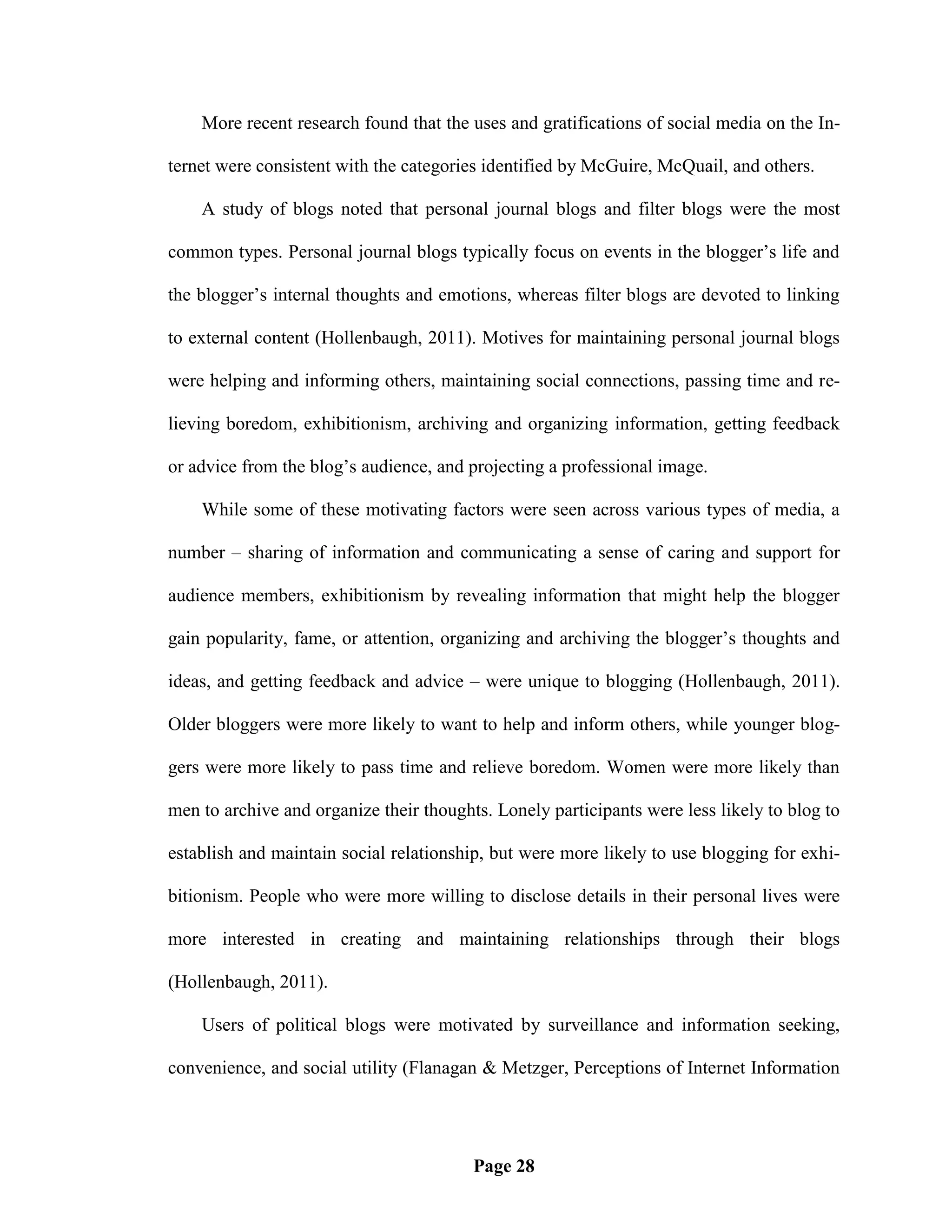 More recent research found that the uses and gratifications of social media on the In-

ternet were consistent with the categories identified by McGuire, McQuail, and others.

    A study of blogs noted that personal journal blogs and filter blogs were the most

common types. Personal journal blogs typically focus on events in the blogger‘s life and

the blogger‘s internal thoughts and emotions, whereas filter blogs are devoted to linking

to external content (Hollenbaugh, 2011). Motives for maintaining personal journal blogs

were helping and informing others, maintaining social connections, passing time and re-

lieving boredom, exhibitionism, archiving and organizing information, getting feedback

or advice from the blog‘s audience, and projecting a professional image.

    While some of these motivating factors were seen across various types of media, a

number – sharing of information and communicating a sense of caring and support for

audience members, exhibitionism by revealing information that might help the blogger

gain popularity, fame, or attention, organizing and archiving the blogger‘s thoughts and

ideas, and getting feedback and advice – were unique to blogging (Hollenbaugh, 2011).

Older bloggers were more likely to want to help and inform others, while younger blog-

gers were more likely to pass time and relieve boredom. Women were more likely than

men to archive and organize their thoughts. Lonely participants were less likely to blog to

establish and maintain social relationship, but were more likely to use blogging for exhi-

bitionism. People who were more willing to disclose details in their personal lives were

more interested in creating and maintaining relationships through their blogs

(Hollenbaugh, 2011).

    Users of political blogs were motivated by surveillance and information seeking,

convenience, and social utility (Flanagan & Metzger, Perceptions of Internet Information




                                         Page 28
 