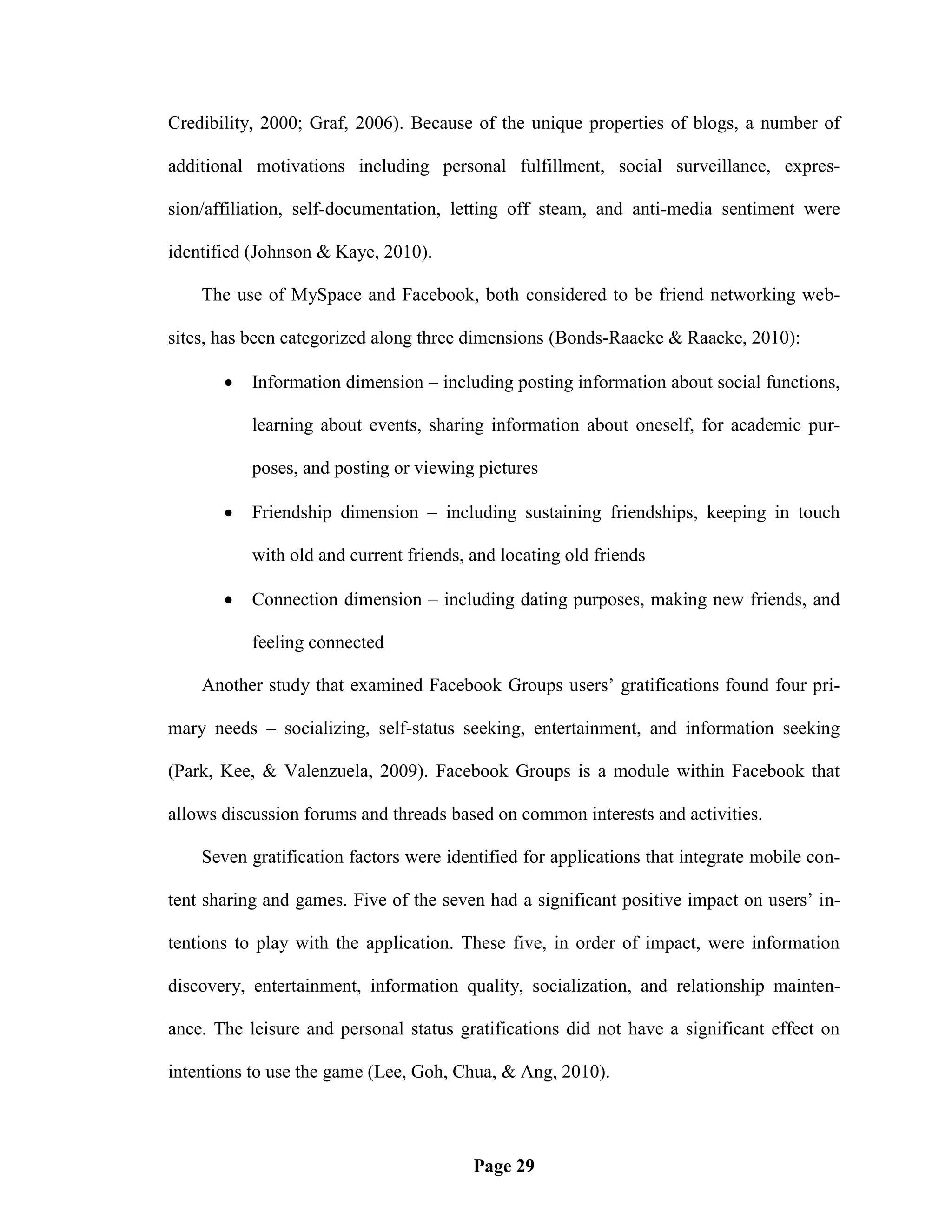 Credibility, 2000; Graf, 2006). Because of the unique properties of blogs, a number of

additional motivations including personal fulfillment, social surveillance, expres-

sion/affiliation, self-documentation, letting off steam, and anti-media sentiment were

identified (Johnson & Kaye, 2010).

    The use of MySpace and Facebook, both considered to be friend networking web-

sites, has been categorized along three dimensions (Bonds-Raacke & Raacke, 2010):

          Information dimension – including posting information about social functions,

           learning about events, sharing information about oneself, for academic pur-

           poses, and posting or viewing pictures

          Friendship dimension – including sustaining friendships, keeping in touch

           with old and current friends, and locating old friends

          Connection dimension – including dating purposes, making new friends, and

           feeling connected

    Another study that examined Facebook Groups users‘ gratifications found four pri-

mary needs – socializing, self-status seeking, entertainment, and information seeking

(Park, Kee, & Valenzuela, 2009). Facebook Groups is a module within Facebook that

allows discussion forums and threads based on common interests and activities.

    Seven gratification factors were identified for applications that integrate mobile con-

tent sharing and games. Five of the seven had a significant positive impact on users‘ in-

tentions to play with the application. These five, in order of impact, were information

discovery, entertainment, information quality, socialization, and relationship mainten-

ance. The leisure and personal status gratifications did not have a significant effect on

intentions to use the game (Lee, Goh, Chua, & Ang, 2010).




                                         Page 29
 