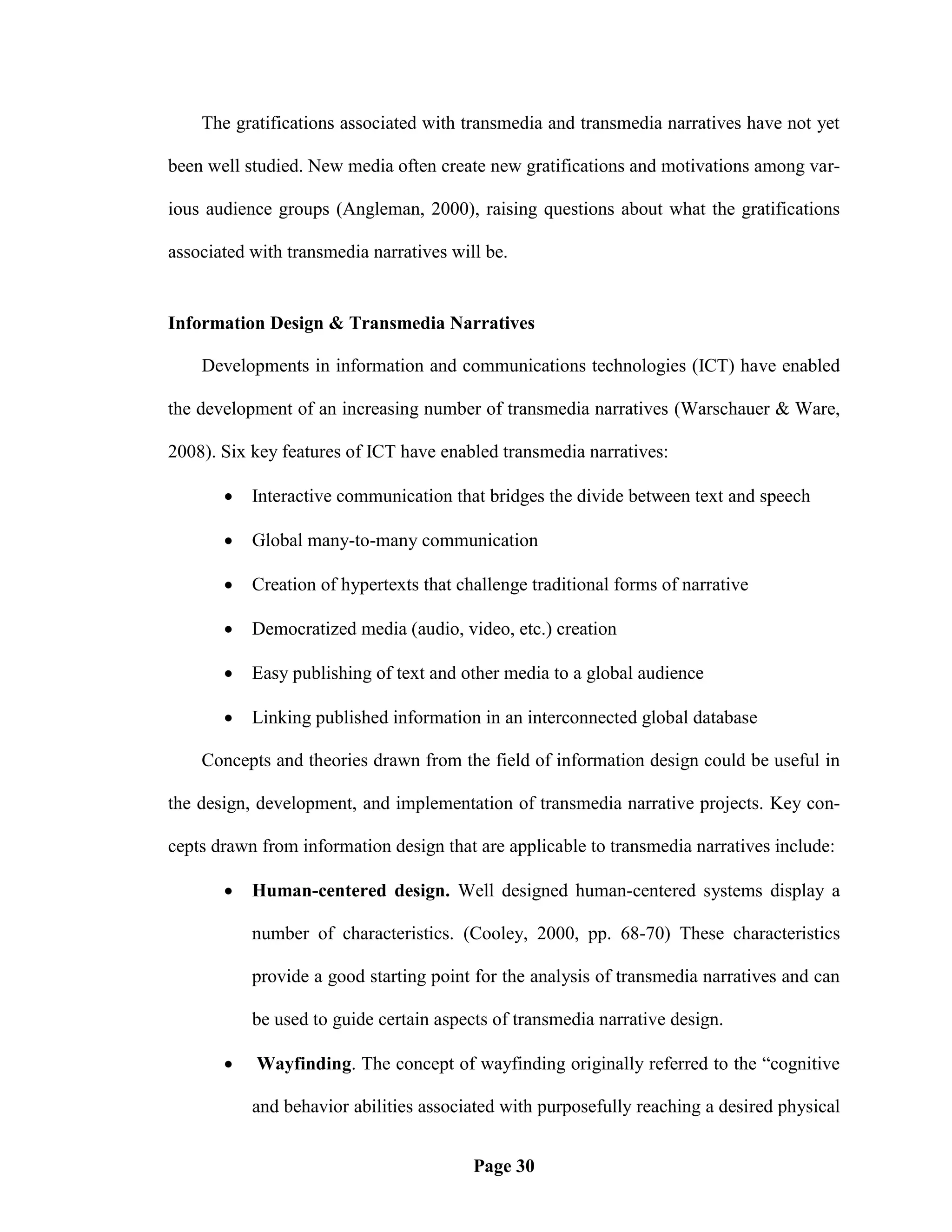 The gratifications associated with transmedia and transmedia narratives have not yet

been well studied. New media often create new gratifications and motivations among var-

ious audience groups (Angleman, 2000), raising questions about what the gratifications

associated with transmedia narratives will be.


Information Design & Transmedia Narratives

    Developments in information and communications technologies (ICT) have enabled

the development of an increasing number of transmedia narratives (Warschauer & Ware,

2008). Six key features of ICT have enabled transmedia narratives:

          Interactive communication that bridges the divide between text and speech

          Global many-to-many communication

          Creation of hypertexts that challenge traditional forms of narrative

          Democratized media (audio, video, etc.) creation

          Easy publishing of text and other media to a global audience

          Linking published information in an interconnected global database

    Concepts and theories drawn from the field of information design could be useful in

the design, development, and implementation of transmedia narrative projects. Key con-

cepts drawn from information design that are applicable to transmedia narratives include:

          Human-centered design. Well designed human-centered systems display a

           number of characteristics. (Cooley, 2000, pp. 68-70) These characteristics

           provide a good starting point for the analysis of transmedia narratives and can

           be used to guide certain aspects of transmedia narrative design.

           Wayfinding. The concept of wayfinding originally referred to the ―cognitive

           and behavior abilities associated with purposefully reaching a desired physical


                                         Page 30
 