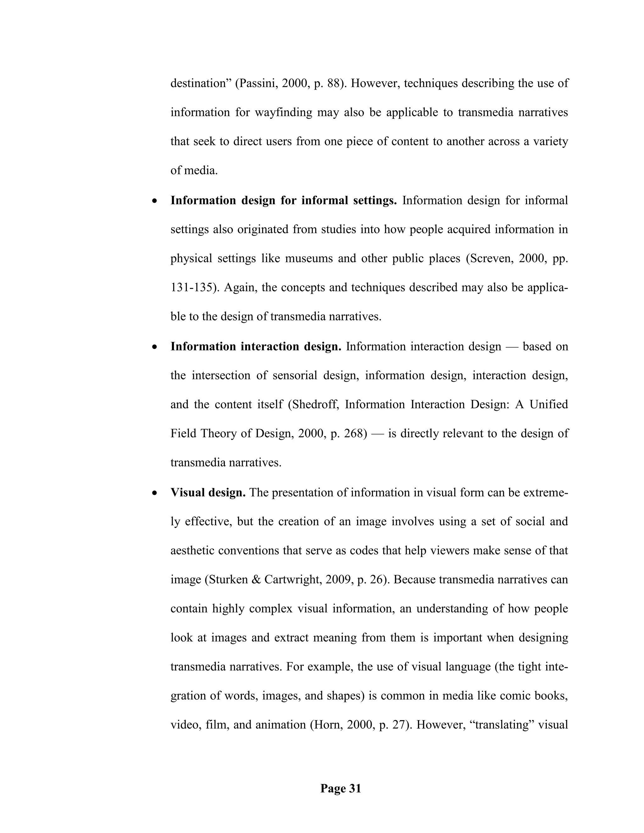 destination‖ (Passini, 2000, p. 88). However, techniques describing the use of

    information for wayfinding may also be applicable to transmedia narratives

    that seek to direct users from one piece of content to another across a variety

    of media.

   Information design for informal settings. Information design for informal

    settings also originated from studies into how people acquired information in

    physical settings like museums and other public places (Screven, 2000, pp.

    131-135). Again, the concepts and techniques described may also be applica-

    ble to the design of transmedia narratives.

   Information interaction design. Information interaction design — based on

    the intersection of sensorial design, information design, interaction design,

    and the content itself (Shedroff, Information Interaction Design: A Unified

    Field Theory of Design, 2000, p. 268) — is directly relevant to the design of

    transmedia narratives.

   Visual design. The presentation of information in visual form can be extreme-

    ly effective, but the creation of an image involves using a set of social and

    aesthetic conventions that serve as codes that help viewers make sense of that

    image (Sturken & Cartwright, 2009, p. 26). Because transmedia narratives can

    contain highly complex visual information, an understanding of how people

    look at images and extract meaning from them is important when designing

    transmedia narratives. For example, the use of visual language (the tight inte-

    gration of words, images, and shapes) is common in media like comic books,

    video, film, and animation (Horn, 2000, p. 27). However, ―translating‖ visual




                                  Page 31
 