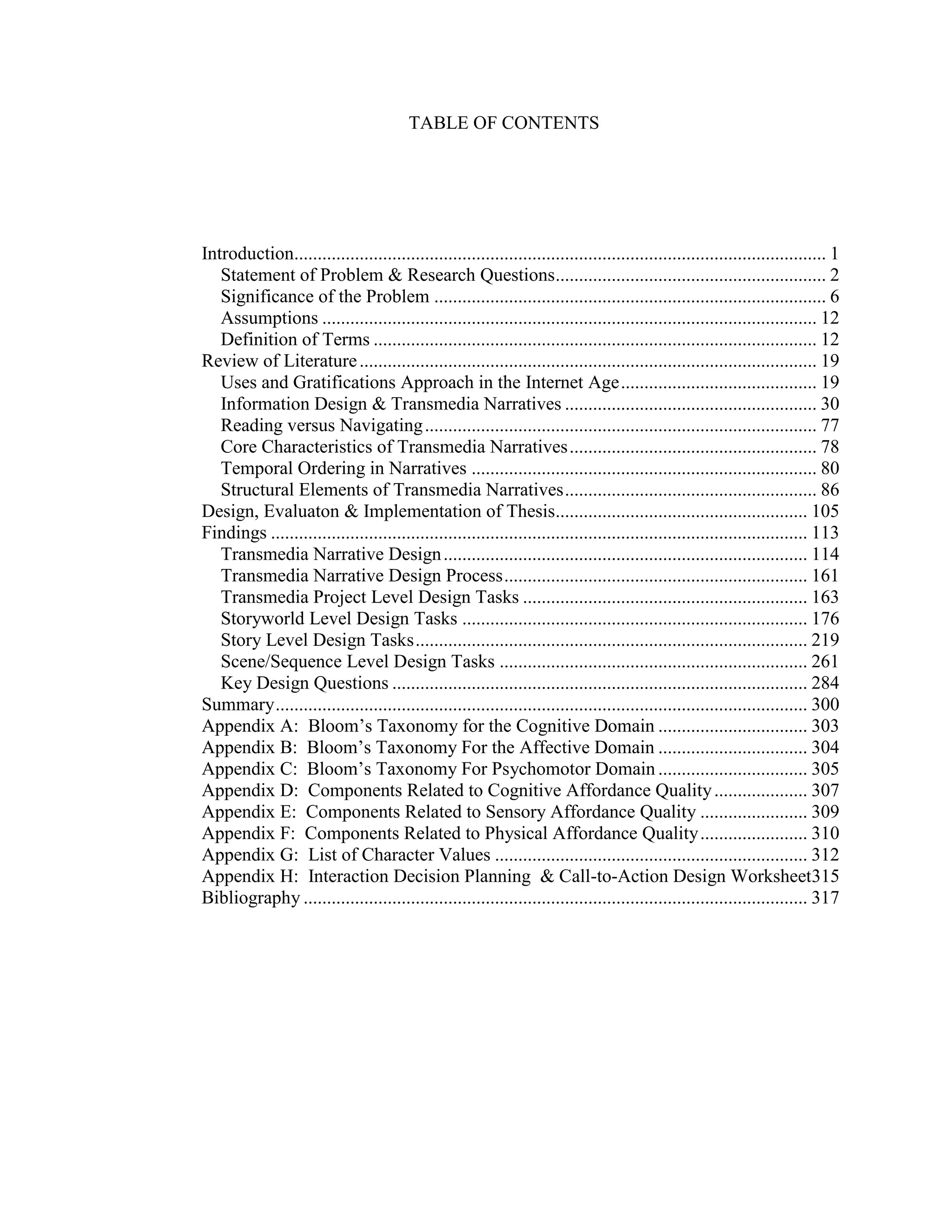 TABLE OF CONTENTS




Introduction.................................................................................................................. 1
   Statement of Problem & Research Questions .......................................................... 2
   Significance of the Problem .................................................................................... 6
   Assumptions .......................................................................................................... 12
   Definition of Terms ............................................................................................... 12
Review of Literature .................................................................................................. 19
   Uses and Gratifications Approach in the Internet Age .......................................... 19
   Information Design & Transmedia Narratives ...................................................... 30
   Reading versus Navigating .................................................................................... 77
   Core Characteristics of Transmedia Narratives ..................................................... 78
   Temporal Ordering in Narratives .......................................................................... 80
   Structural Elements of Transmedia Narratives ...................................................... 86
Design, Evaluaton & Implementation of Thesis...................................................... 105
Findings ................................................................................................................... 113
   Transmedia Narrative Design .............................................................................. 114
   Transmedia Narrative Design Process ................................................................. 161
   Transmedia Project Level Design Tasks ............................................................. 163
   Storyworld Level Design Tasks .......................................................................... 176
   Story Level Design Tasks .................................................................................... 219
   Scene/Sequence Level Design Tasks .................................................................. 261
   Key Design Questions ......................................................................................... 284
Summary .................................................................................................................. 300
Appendix A: Bloom‘s Taxonomy for the Cognitive Domain ................................ 303
Appendix B: Bloom‘s Taxonomy For the Affective Domain ................................ 304
Appendix C: Bloom‘s Taxonomy For Psychomotor Domain ................................ 305
Appendix D: Components Related to Cognitive Affordance Quality .................... 307
Appendix E: Components Related to Sensory Affordance Quality ....................... 309
Appendix F: Components Related to Physical Affordance Quality ....................... 310
Appendix G: List of Character Values ................................................................... 312
Appendix H: Interaction Decision Planning & Call-to-Action Design Worksheet315
Bibliography ............................................................................................................ 317
 
