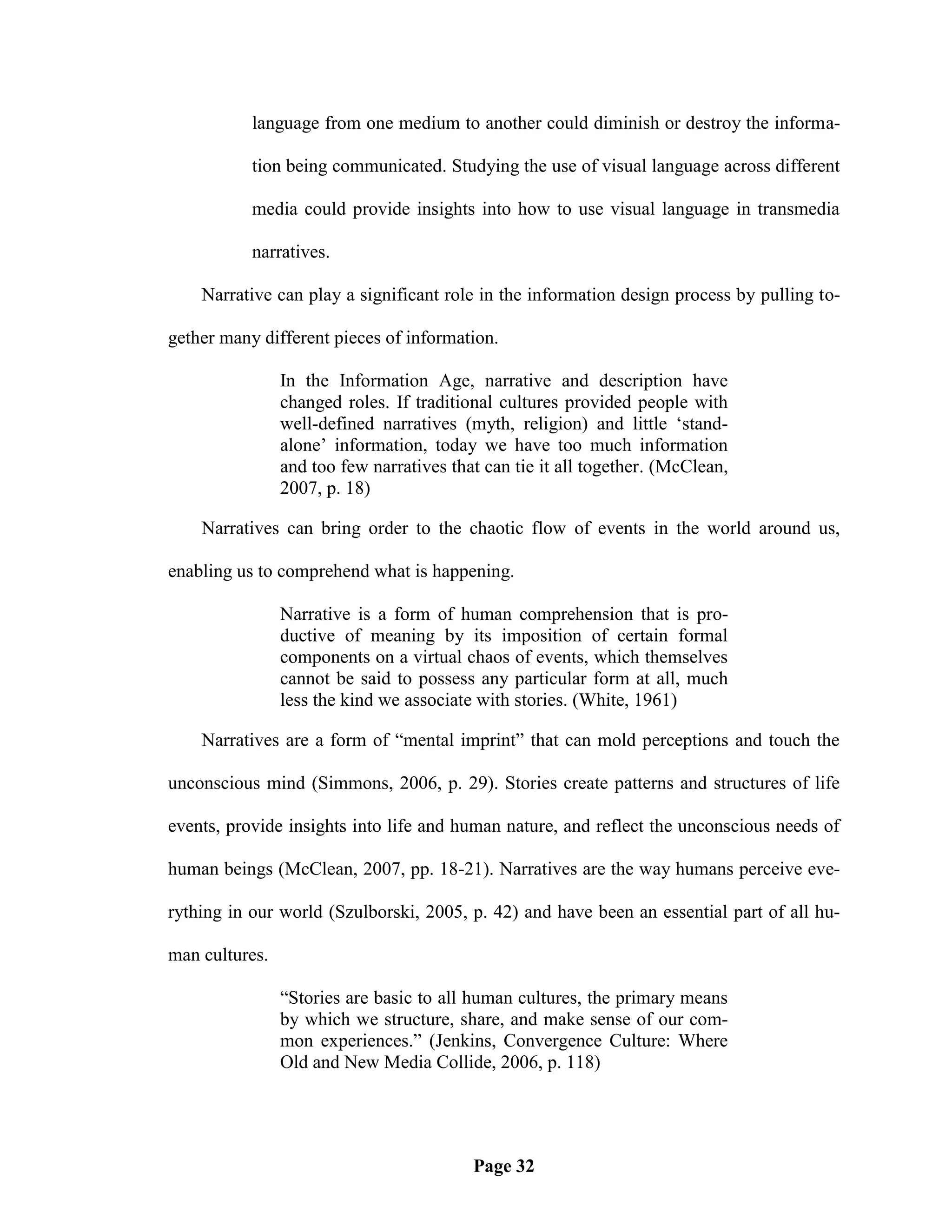 language from one medium to another could diminish or destroy the informa-

           tion being communicated. Studying the use of visual language across different

           media could provide insights into how to use visual language in transmedia

           narratives.

    Narrative can play a significant role in the information design process by pulling to-

gether many different pieces of information.

                In the Information Age, narrative and description have
                changed roles. If traditional cultures provided people with
                well-defined narratives (myth, religion) and little ‗stand-
                alone‘ information, today we have too much information
                and too few narratives that can tie it all together. (McClean,
                2007, p. 18)

    Narratives can bring order to the chaotic flow of events in the world around us,

enabling us to comprehend what is happening.

                Narrative is a form of human comprehension that is pro-
                ductive of meaning by its imposition of certain formal
                components on a virtual chaos of events, which themselves
                cannot be said to possess any particular form at all, much
                less the kind we associate with stories. (White, 1961)

    Narratives are a form of ―mental imprint‖ that can mold perceptions and touch the

unconscious mind (Simmons, 2006, p. 29). Stories create patterns and structures of life

events, provide insights into life and human nature, and reflect the unconscious needs of

human beings (McClean, 2007, pp. 18-21). Narratives are the way humans perceive eve-

rything in our world (Szulborski, 2005, p. 42) and have been an essential part of all hu-

man cultures.

                ―Stories are basic to all human cultures, the primary means
                by which we structure, share, and make sense of our com-
                mon experiences.‖ (Jenkins, Convergence Culture: Where
                Old and New Media Collide, 2006, p. 118)




                                          Page 32
 
