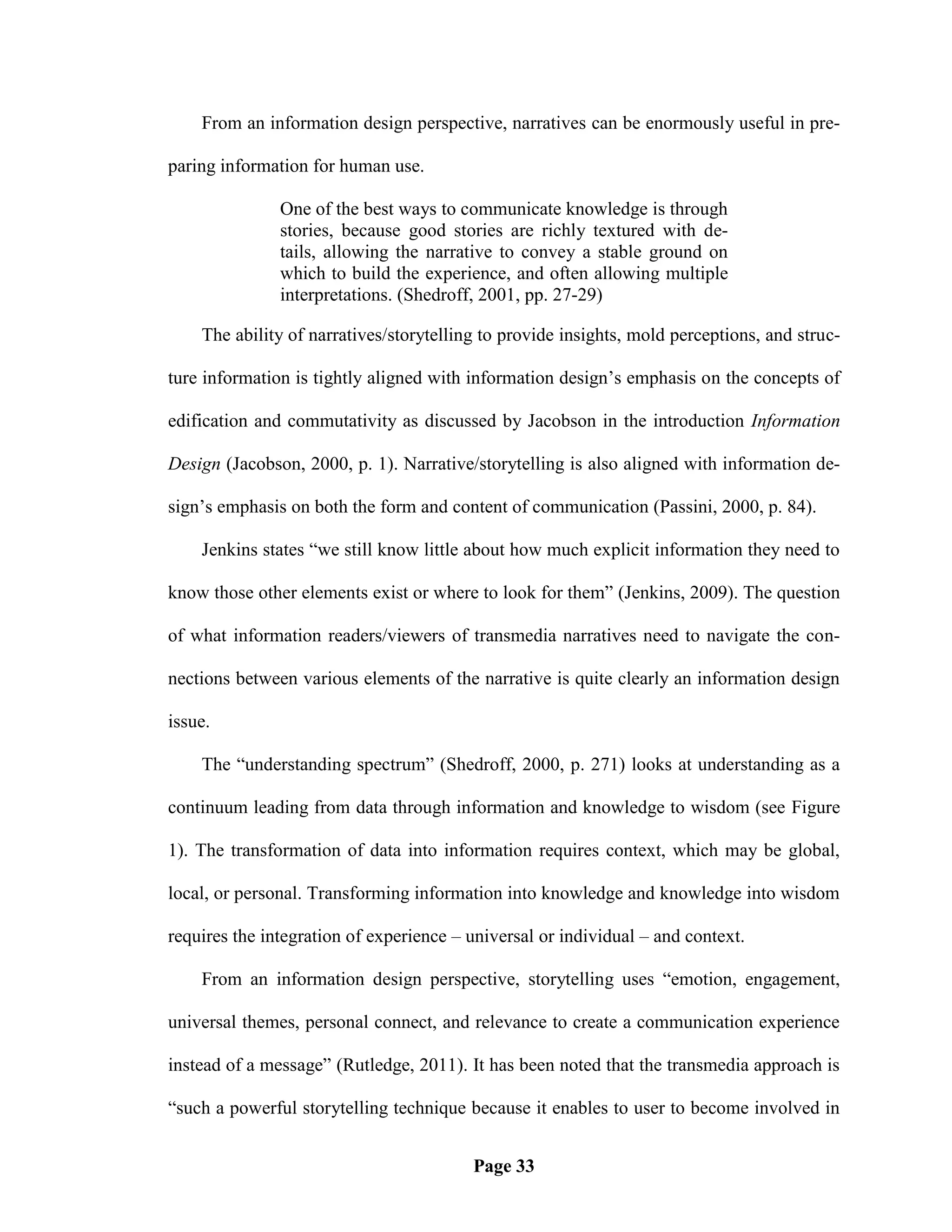 From an information design perspective, narratives can be enormously useful in pre-

paring information for human use.

               One of the best ways to communicate knowledge is through
               stories, because good stories are richly textured with de-
               tails, allowing the narrative to convey a stable ground on
               which to build the experience, and often allowing multiple
               interpretations. (Shedroff, 2001, pp. 27-29)

    The ability of narratives/storytelling to provide insights, mold perceptions, and struc-

ture information is tightly aligned with information design‘s emphasis on the concepts of

edification and commutativity as discussed by Jacobson in the introduction Information

Design (Jacobson, 2000, p. 1). Narrative/storytelling is also aligned with information de-

sign‘s emphasis on both the form and content of communication (Passini, 2000, p. 84).

    Jenkins states ―we still know little about how much explicit information they need to

know those other elements exist or where to look for them‖ (Jenkins, 2009). The question

of what information readers/viewers of transmedia narratives need to navigate the con-

nections between various elements of the narrative is quite clearly an information design

issue.

    The ―understanding spectrum‖ (Shedroff, 2000, p. 271) looks at understanding as a

continuum leading from data through information and knowledge to wisdom (see Figure

1). The transformation of data into information requires context, which may be global,

local, or personal. Transforming information into knowledge and knowledge into wisdom

requires the integration of experience – universal or individual – and context.

    From an information design perspective, storytelling uses ―emotion, engagement,

universal themes, personal connect, and relevance to create a communication experience

instead of a message‖ (Rutledge, 2011). It has been noted that the transmedia approach is

―such a powerful storytelling technique because it enables to user to become involved in


                                         Page 33
 