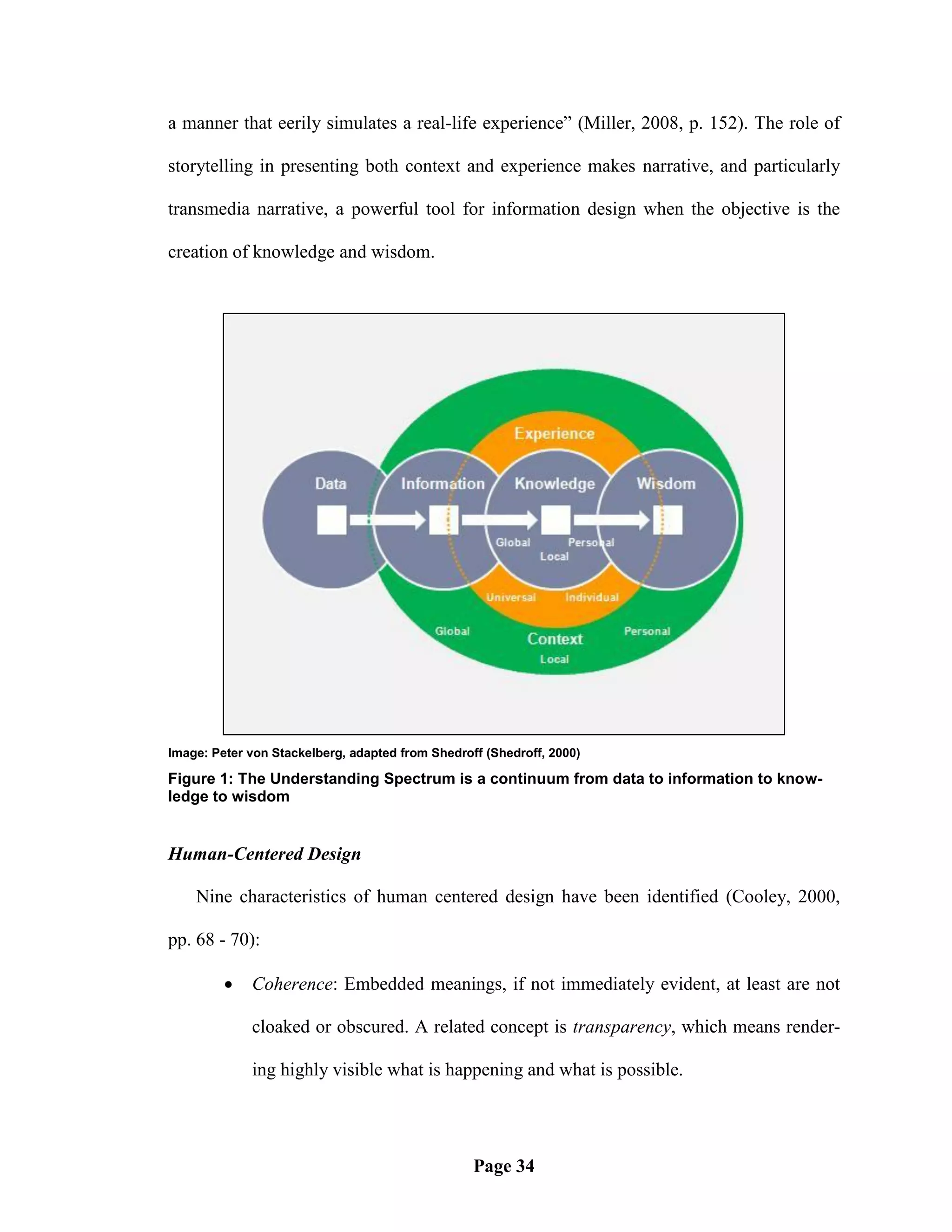 a manner that eerily simulates a real-life experience‖ (Miller, 2008, p. 152). The role of

storytelling in presenting both context and experience makes narrative, and particularly

transmedia narrative, a powerful tool for information design when the objective is the

creation of knowledge and wisdom.




Image: Peter von Stackelberg, adapted from Shedroff (Shedroff, 2000)

Figure 1: The Understanding Spectrum is a continuum from data to information to know-
ledge to wisdom


Human-Centered Design

    Nine characteristics of human centered design have been identified (Cooley, 2000,

pp. 68 - 70):

            Coherence: Embedded meanings, if not immediately evident, at least are not

             cloaked or obscured. A related concept is transparency, which means render-

             ing highly visible what is happening and what is possible.




                                                  Page 34
 