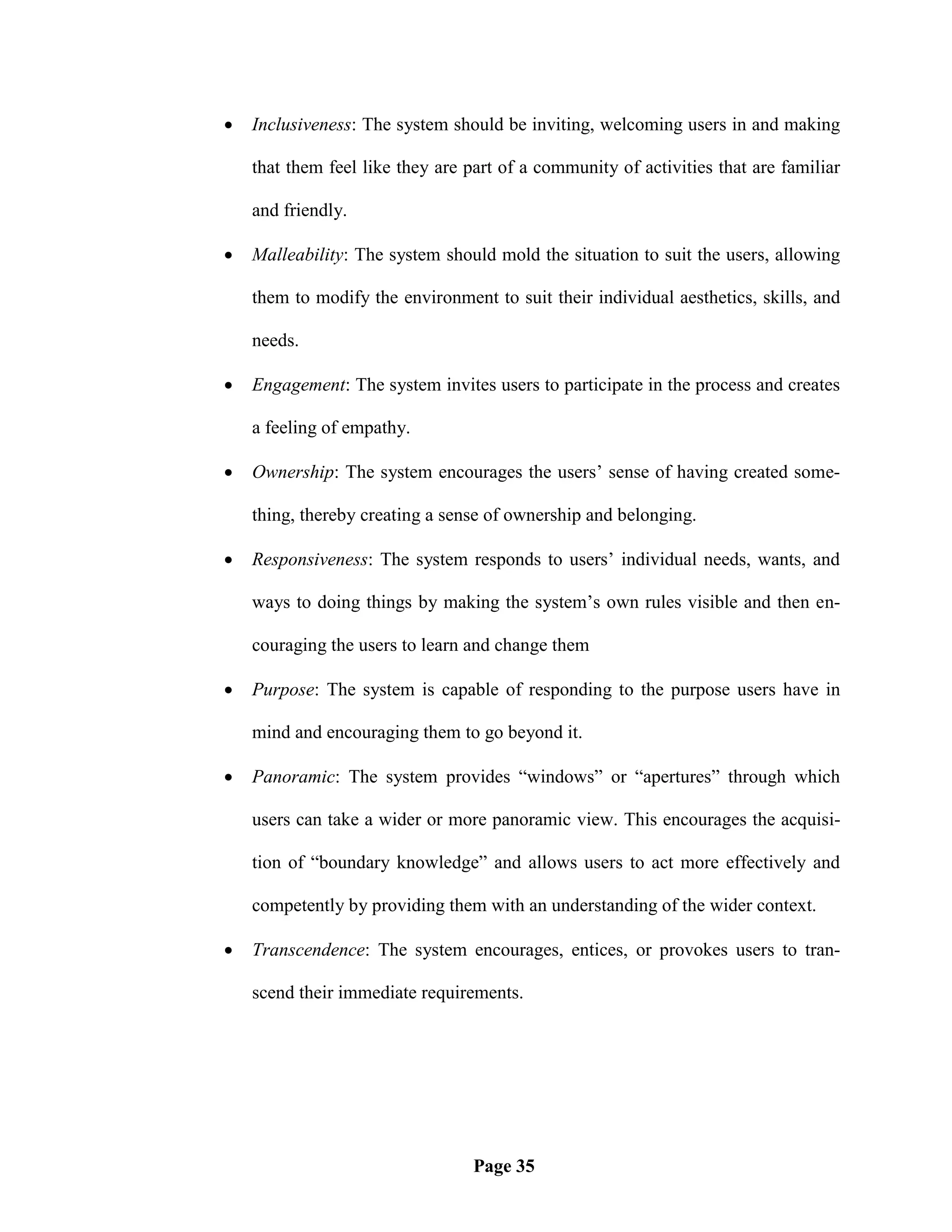    Inclusiveness: The system should be inviting, welcoming users in and making

    that them feel like they are part of a community of activities that are familiar

    and friendly.

   Malleability: The system should mold the situation to suit the users, allowing

    them to modify the environment to suit their individual aesthetics, skills, and

    needs.

   Engagement: The system invites users to participate in the process and creates

    a feeling of empathy.

   Ownership: The system encourages the users‘ sense of having created some-

    thing, thereby creating a sense of ownership and belonging.

   Responsiveness: The system responds to users‘ individual needs, wants, and

    ways to doing things by making the system‘s own rules visible and then en-

    couraging the users to learn and change them

   Purpose: The system is capable of responding to the purpose users have in

    mind and encouraging them to go beyond it.

   Panoramic: The system provides ―windows‖ or ―apertures‖ through which

    users can take a wider or more panoramic view. This encourages the acquisi-

    tion of ―boundary knowledge‖ and allows users to act more effectively and

    competently by providing them with an understanding of the wider context.

   Transcendence: The system encourages, entices, or provokes users to tran-

    scend their immediate requirements.




                                  Page 35
 
