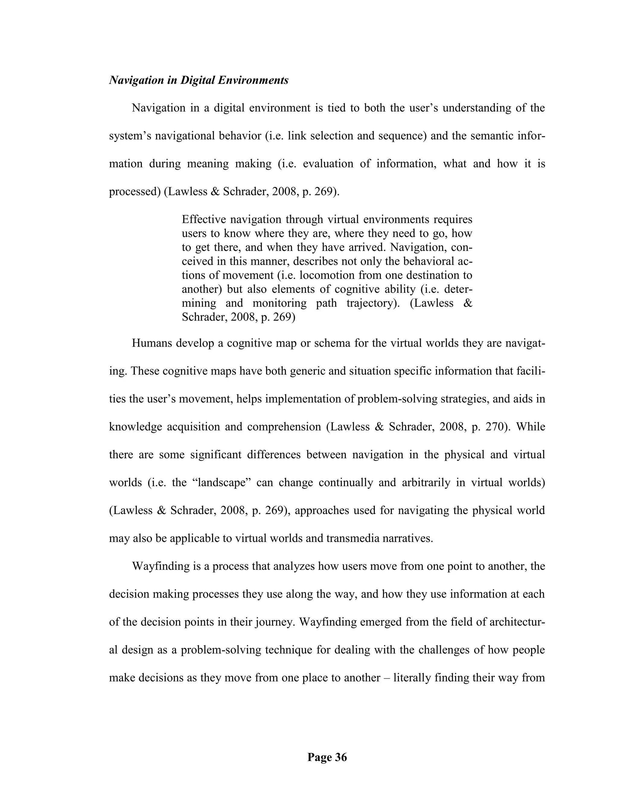 Navigation in Digital Environments

    Navigation in a digital environment is tied to both the user‘s understanding of the

system‘s navigational behavior (i.e. link selection and sequence) and the semantic infor-

mation during meaning making (i.e. evaluation of information, what and how it is

processed) (Lawless & Schrader, 2008, p. 269).

               Effective navigation through virtual environments requires
               users to know where they are, where they need to go, how
               to get there, and when they have arrived. Navigation, con-
               ceived in this manner, describes not only the behavioral ac-
               tions of movement (i.e. locomotion from one destination to
               another) but also elements of cognitive ability (i.e. deter-
               mining and monitoring path trajectory). (Lawless &
               Schrader, 2008, p. 269)

    Humans develop a cognitive map or schema for the virtual worlds they are navigat-

ing. These cognitive maps have both generic and situation specific information that facili-

ties the user‘s movement, helps implementation of problem-solving strategies, and aids in

knowledge acquisition and comprehension (Lawless & Schrader, 2008, p. 270). While

there are some significant differences between navigation in the physical and virtual

worlds (i.e. the ―landscape‖ can change continually and arbitrarily in virtual worlds)

(Lawless & Schrader, 2008, p. 269), approaches used for navigating the physical world

may also be applicable to virtual worlds and transmedia narratives.

    Wayfinding is a process that analyzes how users move from one point to another, the

decision making processes they use along the way, and how they use information at each

of the decision points in their journey. Wayfinding emerged from the field of architectur-

al design as a problem-solving technique for dealing with the challenges of how people

make decisions as they move from one place to another – literally finding their way from




                                         Page 36
 