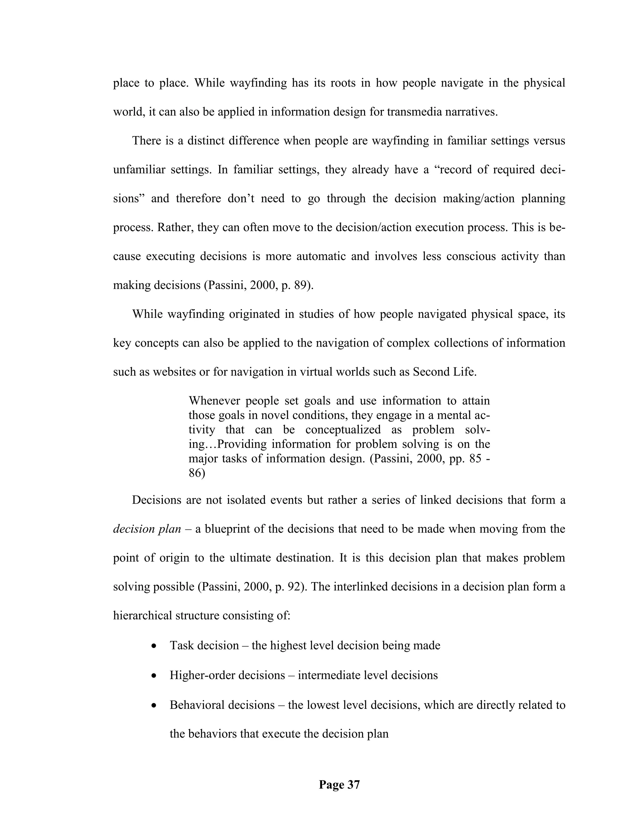 place to place. While wayfinding has its roots in how people navigate in the physical

world, it can also be applied in information design for transmedia narratives.

   There is a distinct difference when people are wayfinding in familiar settings versus

unfamiliar settings. In familiar settings, they already have a ―record of required deci-

sions‖ and therefore don‘t need to go through the decision making/action planning

process. Rather, they can often move to the decision/action execution process. This is be-

cause executing decisions is more automatic and involves less conscious activity than

making decisions (Passini, 2000, p. 89).

   While wayfinding originated in studies of how people navigated physical space, its

key concepts can also be applied to the navigation of complex collections of information

such as websites or for navigation in virtual worlds such as Second Life.

               Whenever people set goals and use information to attain
               those goals in novel conditions, they engage in a mental ac-
               tivity that can be conceptualized as problem solv-
               ing…Providing information for problem solving is on the
               major tasks of information design. (Passini, 2000, pp. 85 -
               86)

   Decisions are not isolated events but rather a series of linked decisions that form a

decision plan – a blueprint of the decisions that need to be made when moving from the

point of origin to the ultimate destination. It is this decision plan that makes problem

solving possible (Passini, 2000, p. 92). The interlinked decisions in a decision plan form a

hierarchical structure consisting of:

          Task decision – the highest level decision being made

          Higher-order decisions – intermediate level decisions

          Behavioral decisions – the lowest level decisions, which are directly related to

           the behaviors that execute the decision plan



                                           Page 37
 