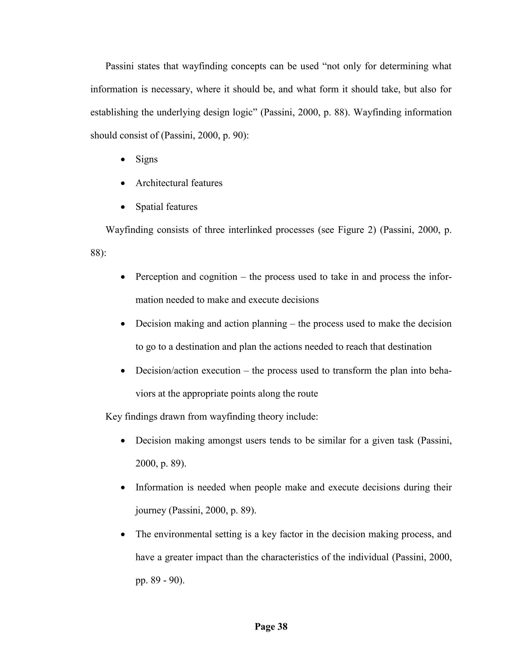 Passini states that wayfinding concepts can be used ―not only for determining what

information is necessary, where it should be, and what form it should take, but also for

establishing the underlying design logic‖ (Passini, 2000, p. 88). Wayfinding information

should consist of (Passini, 2000, p. 90):

          Signs

          Architectural features

          Spatial features

   Wayfinding consists of three interlinked processes (see Figure 2) (Passini, 2000, p.

88):

          Perception and cognition – the process used to take in and process the infor-

           mation needed to make and execute decisions

          Decision making and action planning – the process used to make the decision

           to go to a destination and plan the actions needed to reach that destination

          Decision/action execution – the process used to transform the plan into beha-

           viors at the appropriate points along the route

   Key findings drawn from wayfinding theory include:

          Decision making amongst users tends to be similar for a given task (Passini,

           2000, p. 89).

          Information is needed when people make and execute decisions during their

           journey (Passini, 2000, p. 89).

          The environmental setting is a key factor in the decision making process, and

           have a greater impact than the characteristics of the individual (Passini, 2000,

           pp. 89 - 90).



                                            Page 38
 