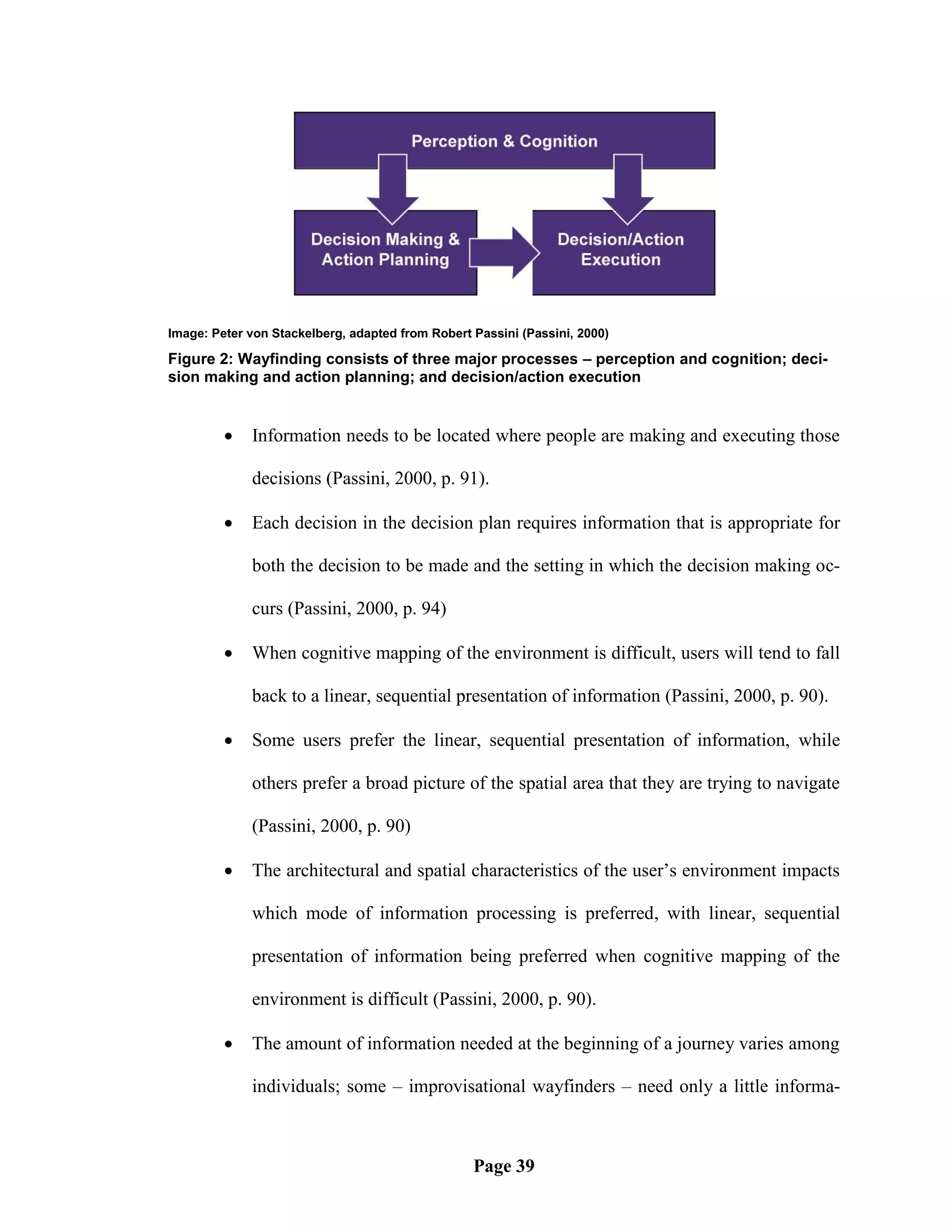 Image: Peter von Stackelberg, adapted from Robert Passini (Passini, 2000)

Figure 2: Wayfinding consists of three major processes – perception and cognition; deci-
sion making and action planning; and decision/action execution


            Information needs to be located where people are making and executing those

             decisions (Passini, 2000, p. 91).

            Each decision in the decision plan requires information that is appropriate for

             both the decision to be made and the setting in which the decision making oc-

             curs (Passini, 2000, p. 94)

            When cognitive mapping of the environment is difficult, users will tend to fall

             back to a linear, sequential presentation of information (Passini, 2000, p. 90).

            Some users prefer the linear, sequential presentation of information, while

             others prefer a broad picture of the spatial area that they are trying to navigate

             (Passini, 2000, p. 90)

            The architectural and spatial characteristics of the user‘s environment impacts

             which mode of information processing is preferred, with linear, sequential

             presentation of information being preferred when cognitive mapping of the

             environment is difficult (Passini, 2000, p. 90).

            The amount of information needed at the beginning of a journey varies among

             individuals; some – improvisational wayfinders – need only a little informa-



                                                  Page 39
 