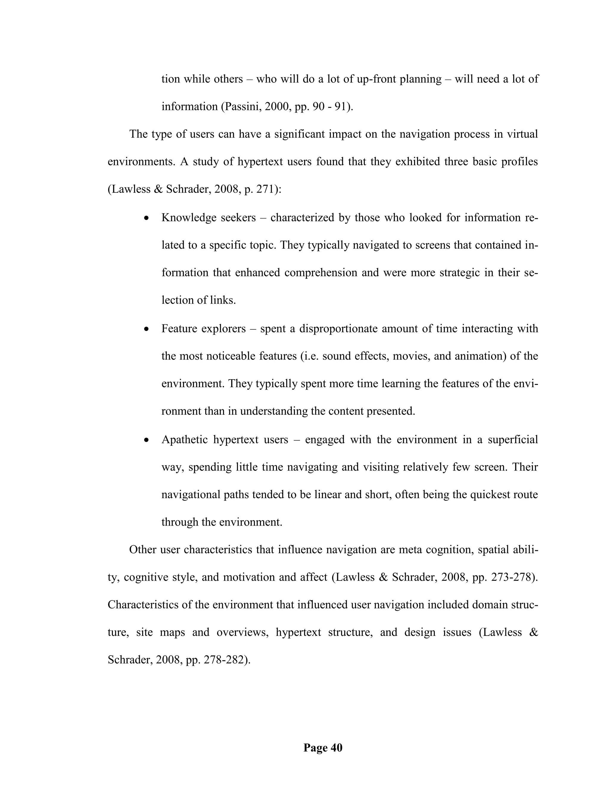tion while others – who will do a lot of up-front planning – will need a lot of

           information (Passini, 2000, pp. 90 - 91).

    The type of users can have a significant impact on the navigation process in virtual

environments. A study of hypertext users found that they exhibited three basic profiles

(Lawless & Schrader, 2008, p. 271):

          Knowledge seekers – characterized by those who looked for information re-

           lated to a specific topic. They typically navigated to screens that contained in-

           formation that enhanced comprehension and were more strategic in their se-

           lection of links.

          Feature explorers – spent a disproportionate amount of time interacting with

           the most noticeable features (i.e. sound effects, movies, and animation) of the

           environment. They typically spent more time learning the features of the envi-

           ronment than in understanding the content presented.

          Apathetic hypertext users – engaged with the environment in a superficial

           way, spending little time navigating and visiting relatively few screen. Their

           navigational paths tended to be linear and short, often being the quickest route

           through the environment.

    Other user characteristics that influence navigation are meta cognition, spatial abili-

ty, cognitive style, and motivation and affect (Lawless & Schrader, 2008, pp. 273-278).

Characteristics of the environment that influenced user navigation included domain struc-

ture, site maps and overviews, hypertext structure, and design issues (Lawless &

Schrader, 2008, pp. 278-282).




                                         Page 40
 