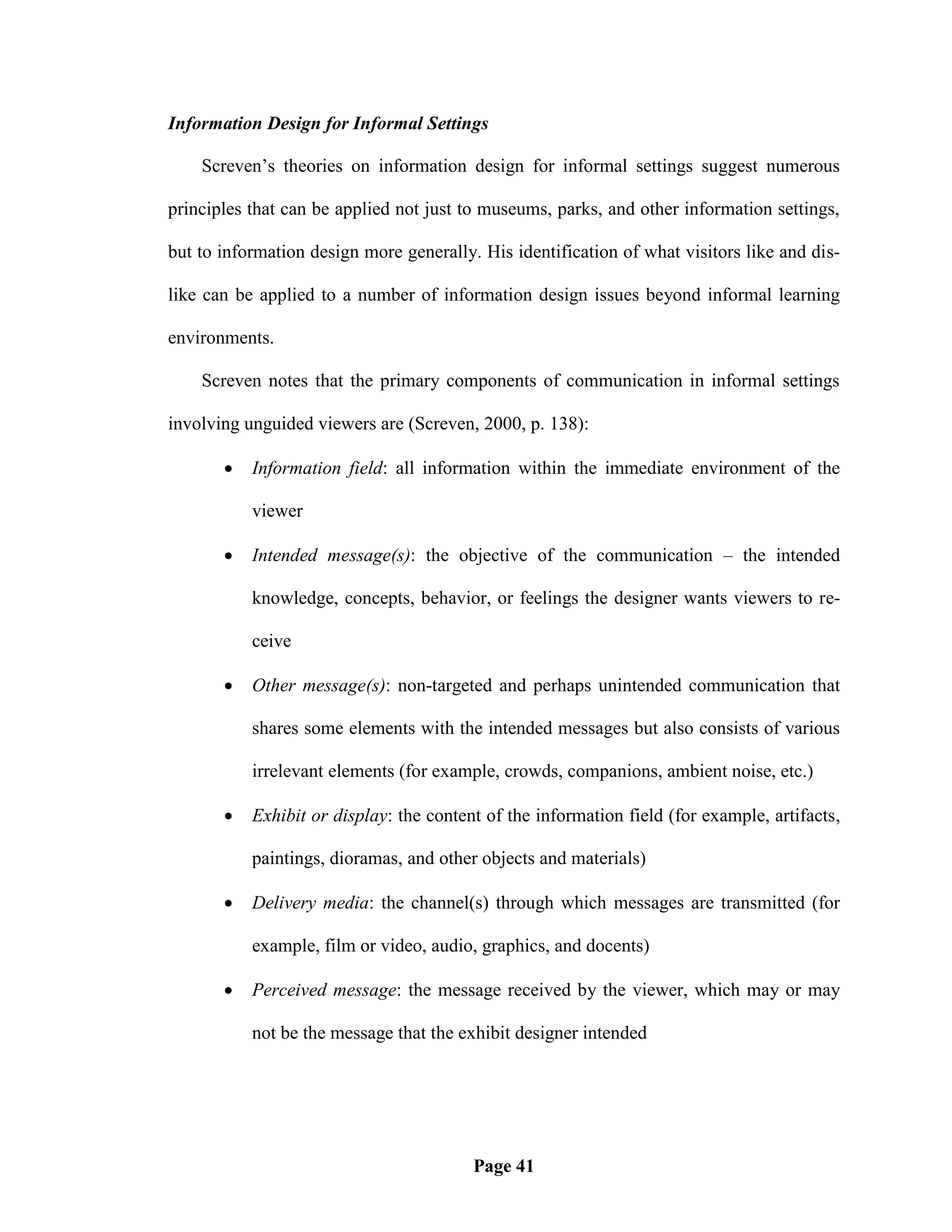 Information Design for Informal Settings

    Screven‘s theories on information design for informal settings suggest numerous

principles that can be applied not just to museums, parks, and other information settings,

but to information design more generally. His identification of what visitors like and dis-

like can be applied to a number of information design issues beyond informal learning

environments.

    Screven notes that the primary components of communication in informal settings

involving unguided viewers are (Screven, 2000, p. 138):

          Information field: all information within the immediate environment of the

           viewer

          Intended message(s): the objective of the communication – the intended

           knowledge, concepts, behavior, or feelings the designer wants viewers to re-

           ceive

          Other message(s): non-targeted and perhaps unintended communication that

           shares some elements with the intended messages but also consists of various

           irrelevant elements (for example, crowds, companions, ambient noise, etc.)

          Exhibit or display: the content of the information field (for example, artifacts,

           paintings, dioramas, and other objects and materials)

          Delivery media: the channel(s) through which messages are transmitted (for

           example, film or video, audio, graphics, and docents)

          Perceived message: the message received by the viewer, which may or may

           not be the message that the exhibit designer intended




                                         Page 41
 