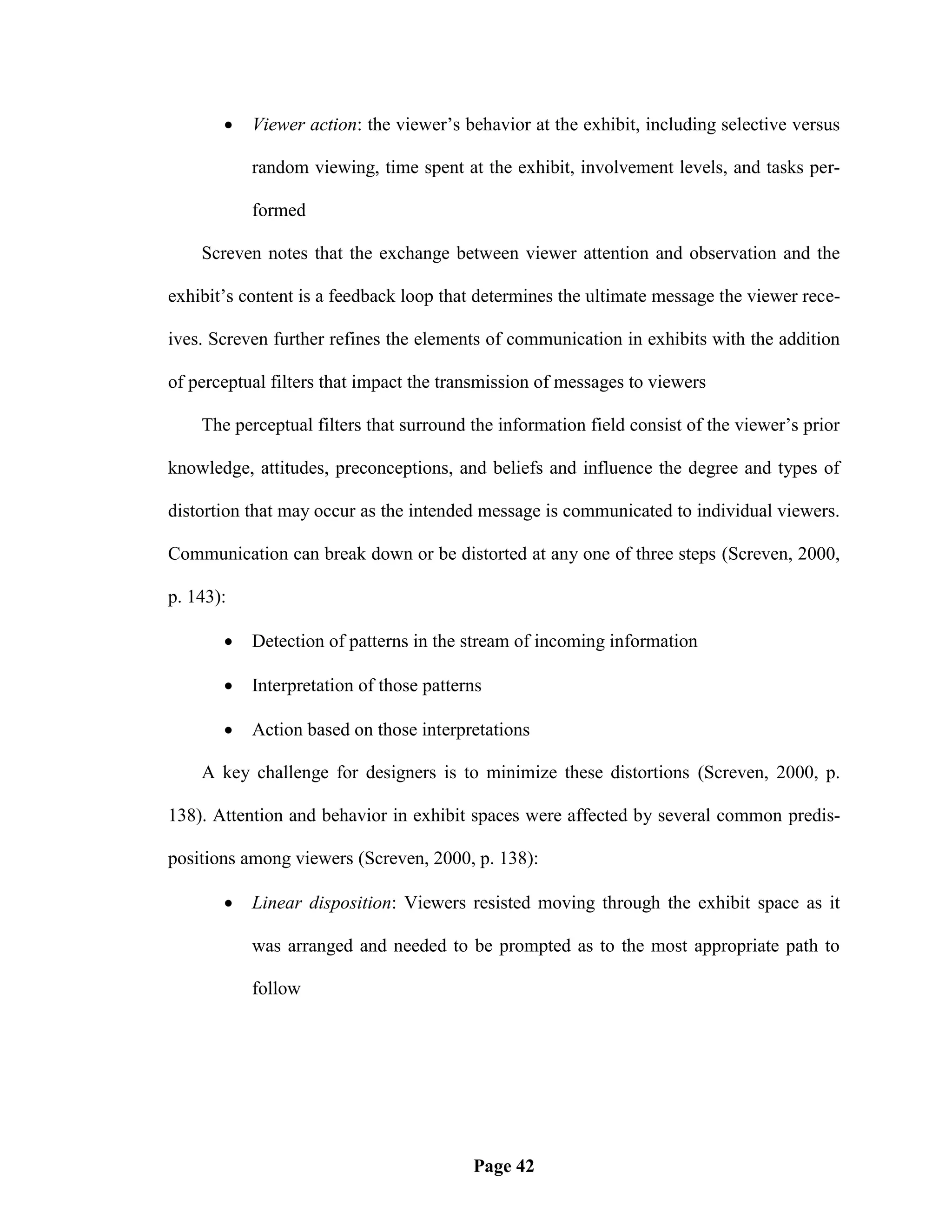    Viewer action: the viewer‘s behavior at the exhibit, including selective versus

           random viewing, time spent at the exhibit, involvement levels, and tasks per-

           formed

    Screven notes that the exchange between viewer attention and observation and the

exhibit‘s content is a feedback loop that determines the ultimate message the viewer rece-

ives. Screven further refines the elements of communication in exhibits with the addition

of perceptual filters that impact the transmission of messages to viewers

    The perceptual filters that surround the information field consist of the viewer‘s prior

knowledge, attitudes, preconceptions, and beliefs and influence the degree and types of

distortion that may occur as the intended message is communicated to individual viewers.

Communication can break down or be distorted at any one of three steps (Screven, 2000,

p. 143):

          Detection of patterns in the stream of incoming information

          Interpretation of those patterns

          Action based on those interpretations

    A key challenge for designers is to minimize these distortions (Screven, 2000, p.

138). Attention and behavior in exhibit spaces were affected by several common predis-

positions among viewers (Screven, 2000, p. 138):

          Linear disposition: Viewers resisted moving through the exhibit space as it

           was arranged and needed to be prompted as to the most appropriate path to

           follow




                                         Page 42
 
