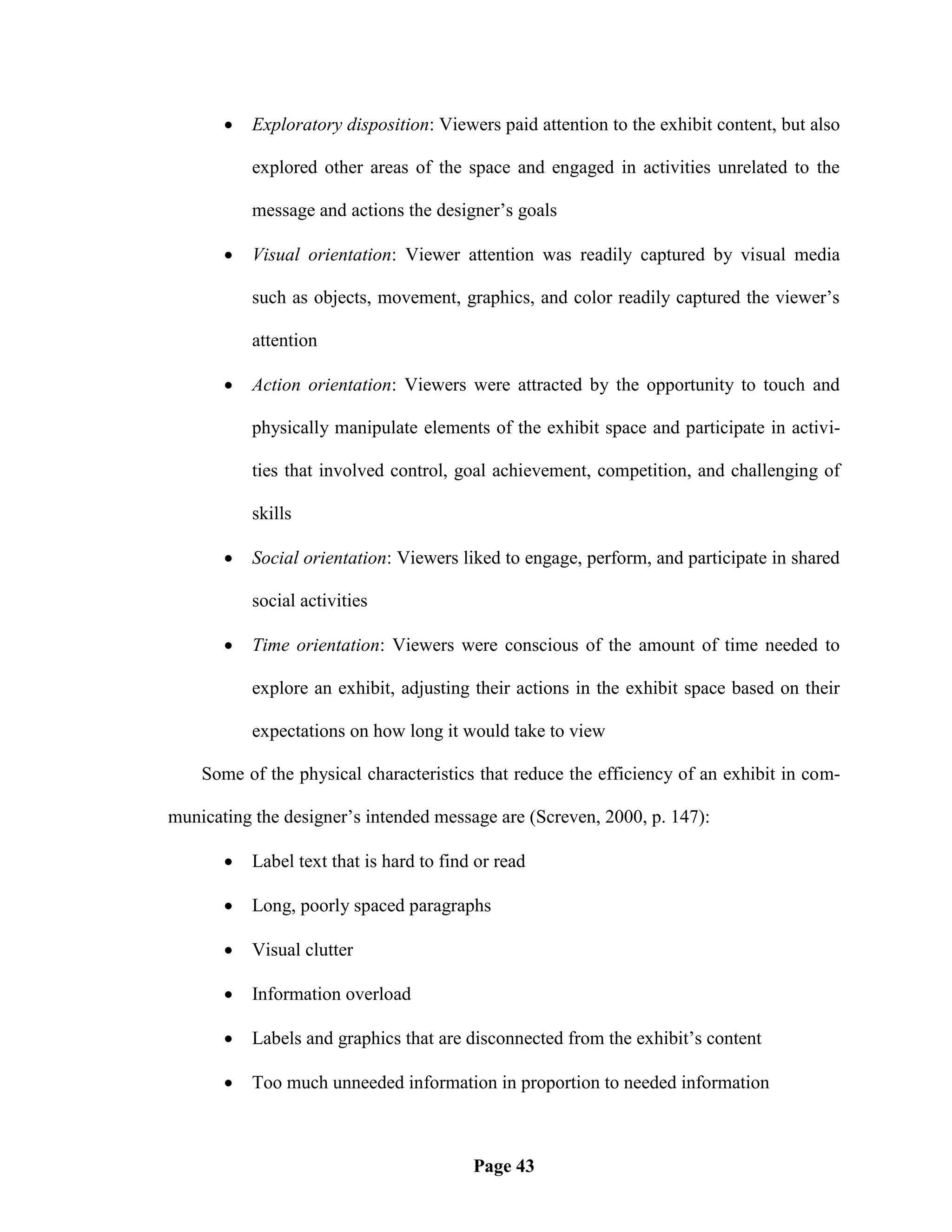    Exploratory disposition: Viewers paid attention to the exhibit content, but also

           explored other areas of the space and engaged in activities unrelated to the

           message and actions the designer‘s goals

          Visual orientation: Viewer attention was readily captured by visual media

           such as objects, movement, graphics, and color readily captured the viewer‘s

           attention

          Action orientation: Viewers were attracted by the opportunity to touch and

           physically manipulate elements of the exhibit space and participate in activi-

           ties that involved control, goal achievement, competition, and challenging of

           skills

          Social orientation: Viewers liked to engage, perform, and participate in shared

           social activities

          Time orientation: Viewers were conscious of the amount of time needed to

           explore an exhibit, adjusting their actions in the exhibit space based on their

           expectations on how long it would take to view

    Some of the physical characteristics that reduce the efficiency of an exhibit in com-

municating the designer‘s intended message are (Screven, 2000, p. 147):

          Label text that is hard to find or read

          Long, poorly spaced paragraphs

          Visual clutter

          Information overload

          Labels and graphics that are disconnected from the exhibit‘s content

          Too much unneeded information in proportion to needed information



                                          Page 43
 