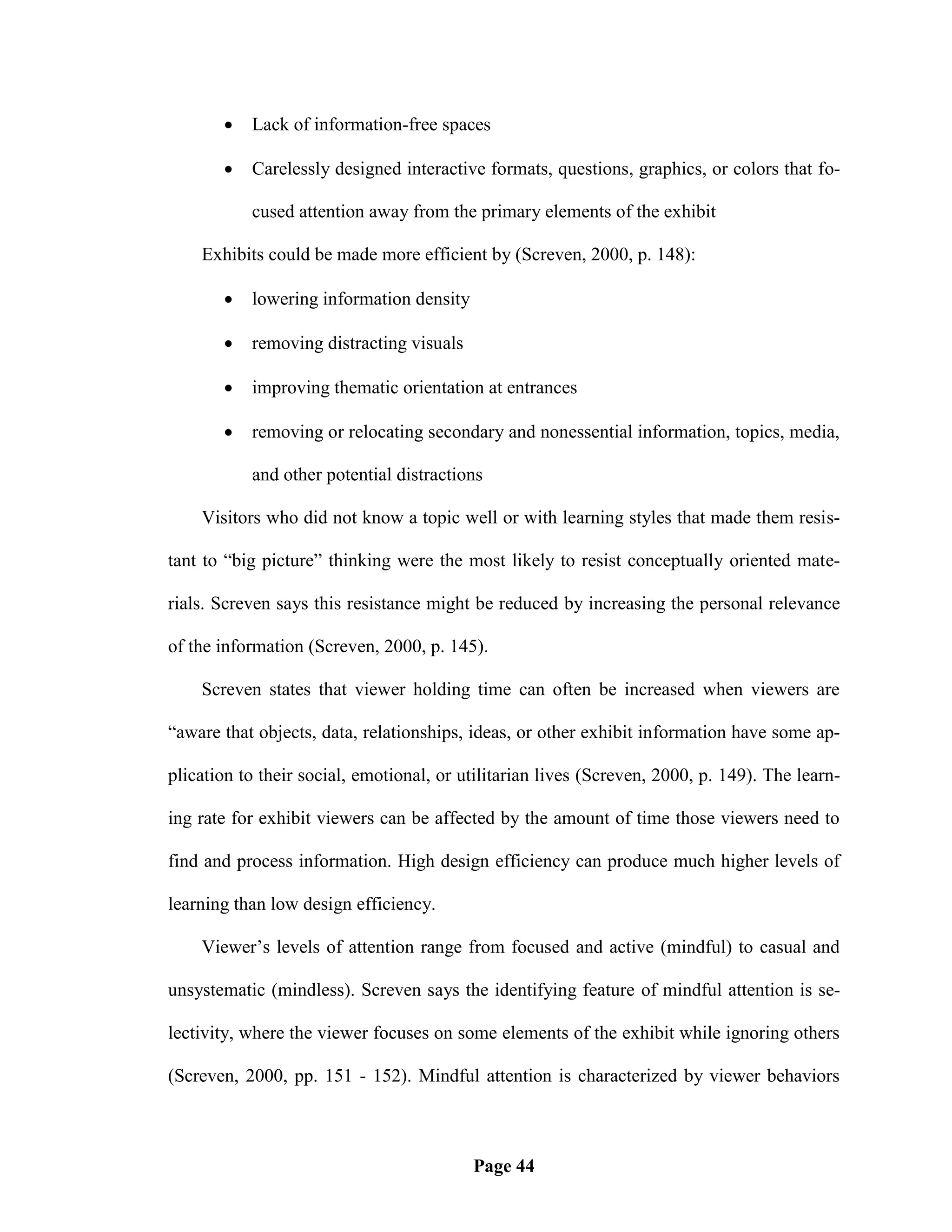    Lack of information-free spaces

          Carelessly designed interactive formats, questions, graphics, or colors that fo-

           cused attention away from the primary elements of the exhibit

    Exhibits could be made more efficient by (Screven, 2000, p. 148):

          lowering information density

          removing distracting visuals

          improving thematic orientation at entrances

          removing or relocating secondary and nonessential information, topics, media,

           and other potential distractions

    Visitors who did not know a topic well or with learning styles that made them resis-

tant to ―big picture‖ thinking were the most likely to resist conceptually oriented mate-

rials. Screven says this resistance might be reduced by increasing the personal relevance

of the information (Screven, 2000, p. 145).

    Screven states that viewer holding time can often be increased when viewers are

―aware that objects, data, relationships, ideas, or other exhibit information have some ap-

plication to their social, emotional, or utilitarian lives (Screven, 2000, p. 149). The learn-

ing rate for exhibit viewers can be affected by the amount of time those viewers need to

find and process information. High design efficiency can produce much higher levels of

learning than low design efficiency.

    Viewer‘s levels of attention range from focused and active (mindful) to casual and

unsystematic (mindless). Screven says the identifying feature of mindful attention is se-

lectivity, where the viewer focuses on some elements of the exhibit while ignoring others

(Screven, 2000, pp. 151 - 152). Mindful attention is characterized by viewer behaviors



                                          Page 44
 