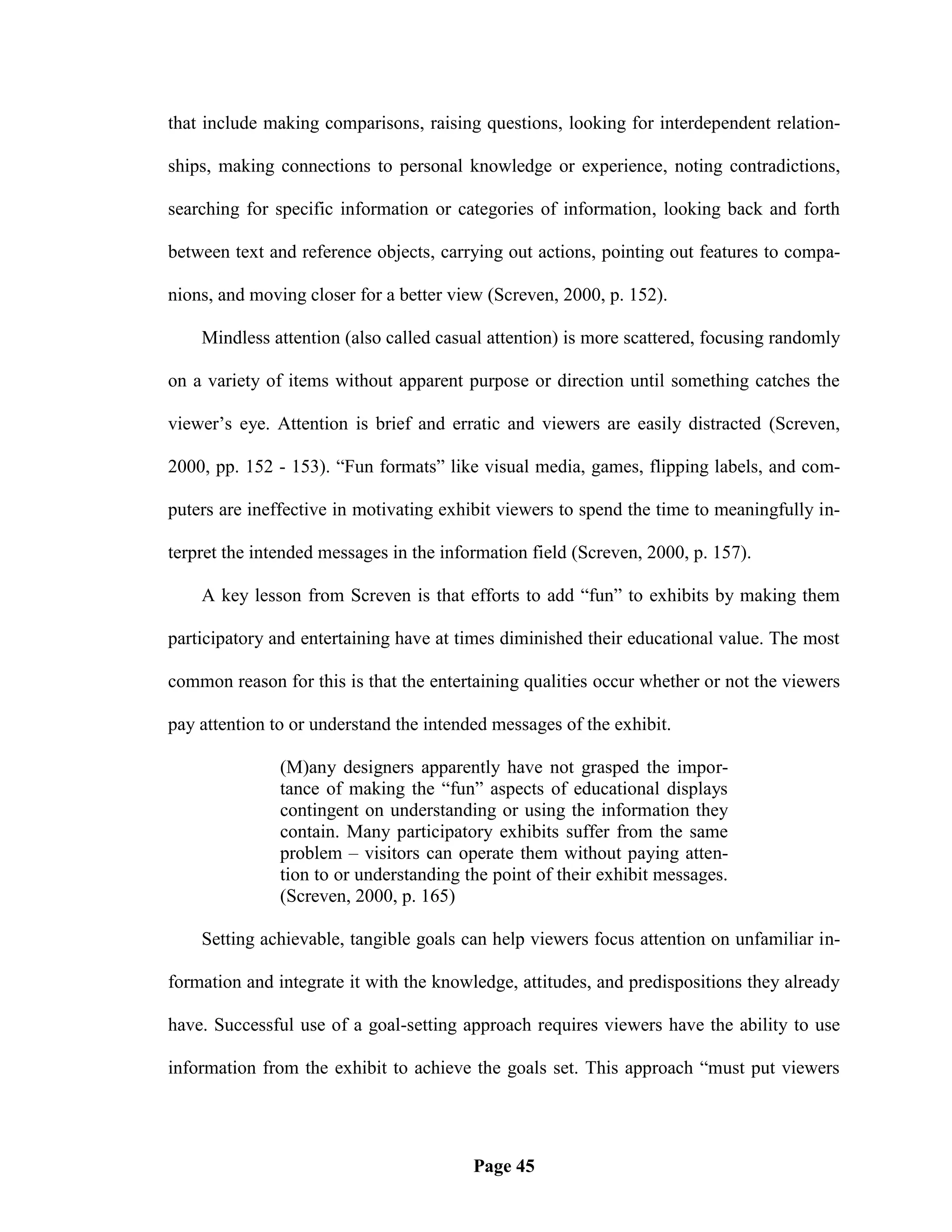 that include making comparisons, raising questions, looking for interdependent relation-

ships, making connections to personal knowledge or experience, noting contradictions,

searching for specific information or categories of information, looking back and forth

between text and reference objects, carrying out actions, pointing out features to compa-

nions, and moving closer for a better view (Screven, 2000, p. 152).

    Mindless attention (also called casual attention) is more scattered, focusing randomly

on a variety of items without apparent purpose or direction until something catches the

viewer‘s eye. Attention is brief and erratic and viewers are easily distracted (Screven,

2000, pp. 152 - 153). ―Fun formats‖ like visual media, games, flipping labels, and com-

puters are ineffective in motivating exhibit viewers to spend the time to meaningfully in-

terpret the intended messages in the information field (Screven, 2000, p. 157).

    A key lesson from Screven is that efforts to add ―fun‖ to exhibits by making them

participatory and entertaining have at times diminished their educational value. The most

common reason for this is that the entertaining qualities occur whether or not the viewers

pay attention to or understand the intended messages of the exhibit.

               (M)any designers apparently have not grasped the impor-
               tance of making the ―fun‖ aspects of educational displays
               contingent on understanding or using the information they
               contain. Many participatory exhibits suffer from the same
               problem – visitors can operate them without paying atten-
               tion to or understanding the point of their exhibit messages.
               (Screven, 2000, p. 165)

    Setting achievable, tangible goals can help viewers focus attention on unfamiliar in-

formation and integrate it with the knowledge, attitudes, and predispositions they already

have. Successful use of a goal-setting approach requires viewers have the ability to use

information from the exhibit to achieve the goals set. This approach ―must put viewers




                                         Page 45
 