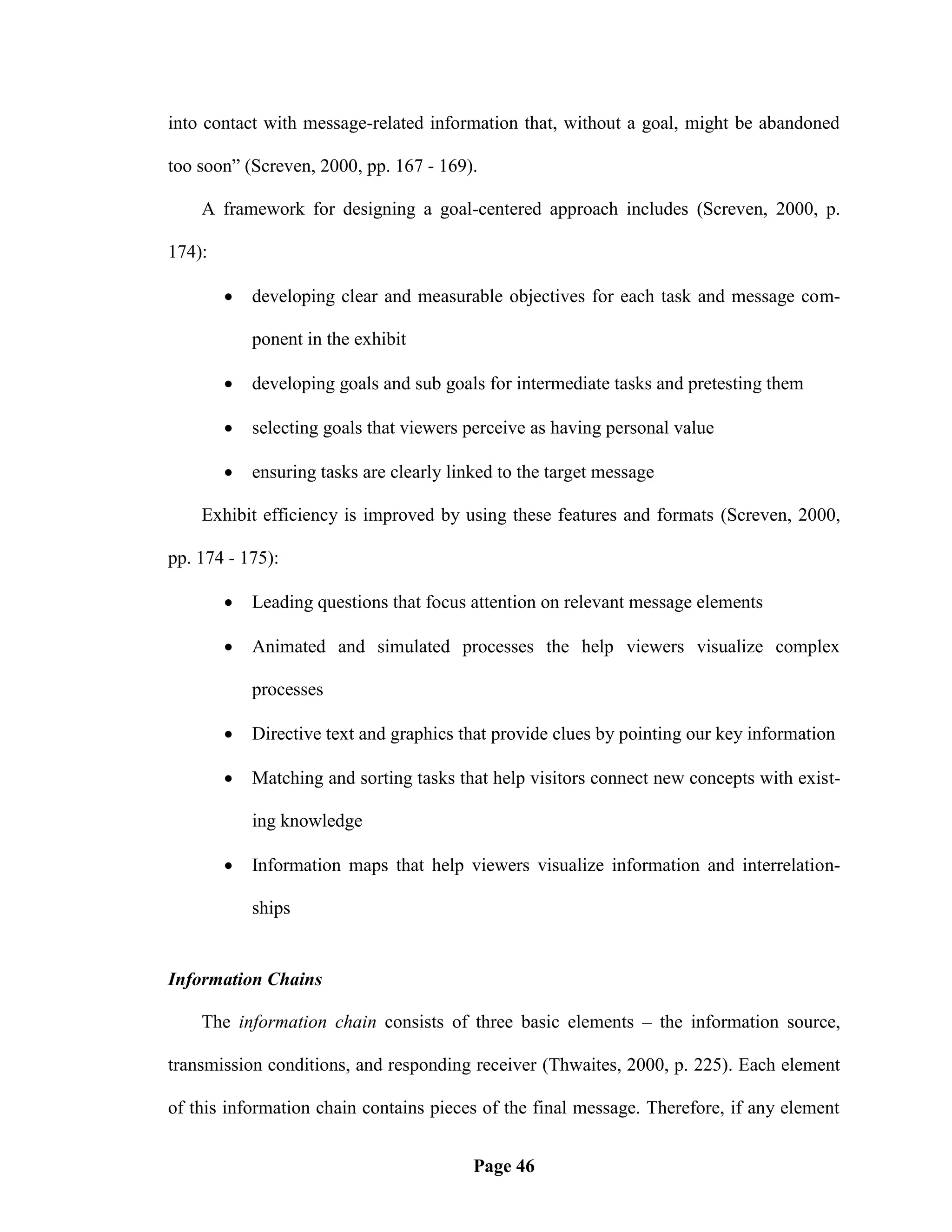 into contact with message-related information that, without a goal, might be abandoned

too soon‖ (Screven, 2000, pp. 167 - 169).

    A framework for designing a goal-centered approach includes (Screven, 2000, p.

174):

           developing clear and measurable objectives for each task and message com-

            ponent in the exhibit

           developing goals and sub goals for intermediate tasks and pretesting them

           selecting goals that viewers perceive as having personal value

           ensuring tasks are clearly linked to the target message

    Exhibit efficiency is improved by using these features and formats (Screven, 2000,

pp. 174 - 175):

           Leading questions that focus attention on relevant message elements

           Animated and simulated processes the help viewers visualize complex

            processes

           Directive text and graphics that provide clues by pointing our key information

           Matching and sorting tasks that help visitors connect new concepts with exist-

            ing knowledge

           Information maps that help viewers visualize information and interrelation-

            ships


Information Chains

    The information chain consists of three basic elements – the information source,

transmission conditions, and responding receiver (Thwaites, 2000, p. 225). Each element

of this information chain contains pieces of the final message. Therefore, if any element


                                          Page 46
 