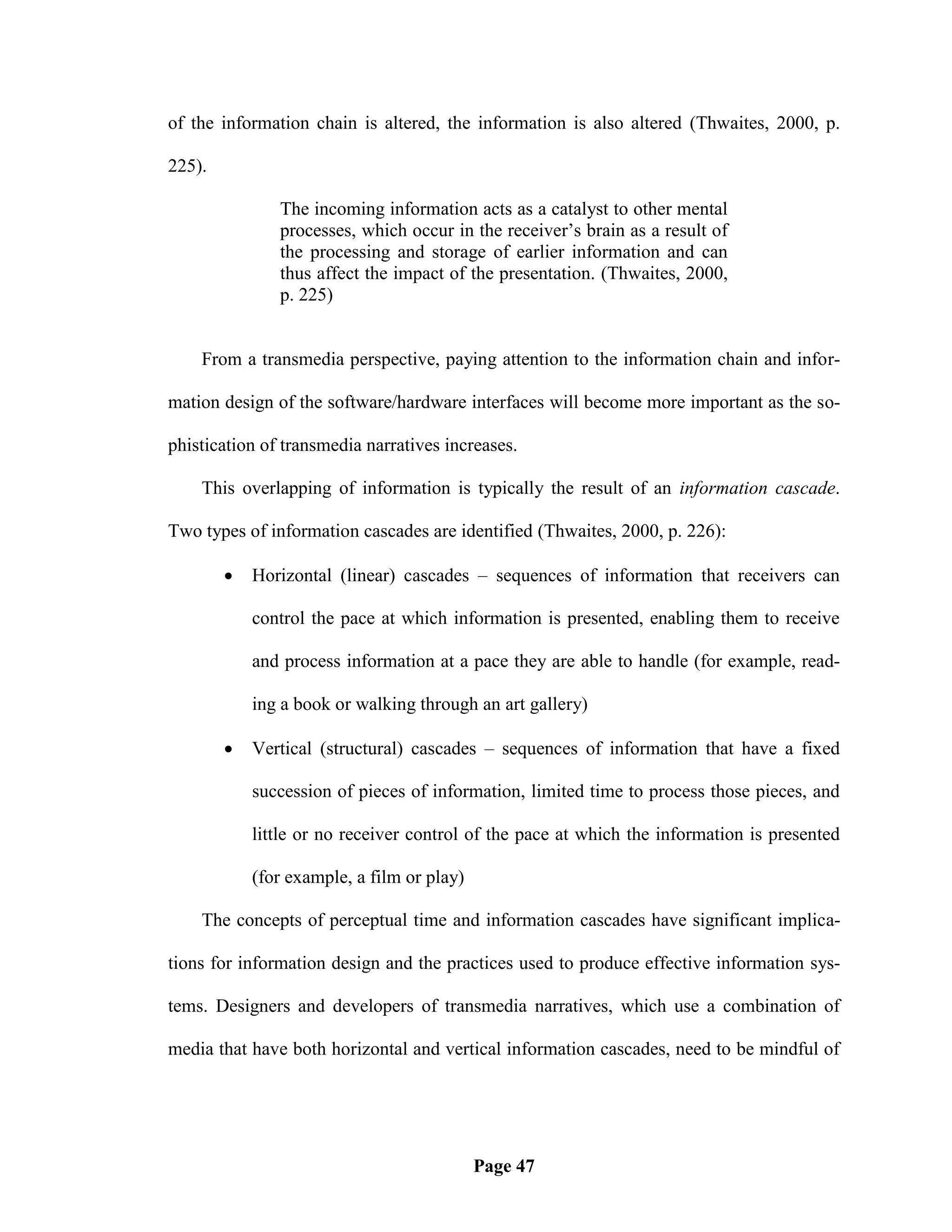 of the information chain is altered, the information is also altered (Thwaites, 2000, p.

225).

               The incoming information acts as a catalyst to other mental
               processes, which occur in the receiver‘s brain as a result of
               the processing and storage of earlier information and can
               thus affect the impact of the presentation. (Thwaites, 2000,
               p. 225)


    From a transmedia perspective, paying attention to the information chain and infor-

mation design of the software/hardware interfaces will become more important as the so-

phistication of transmedia narratives increases.

    This overlapping of information is typically the result of an information cascade.

Two types of information cascades are identified (Thwaites, 2000, p. 226):

           Horizontal (linear) cascades – sequences of information that receivers can

            control the pace at which information is presented, enabling them to receive

            and process information at a pace they are able to handle (for example, read-

            ing a book or walking through an art gallery)

           Vertical (structural) cascades – sequences of information that have a fixed

            succession of pieces of information, limited time to process those pieces, and

            little or no receiver control of the pace at which the information is presented

            (for example, a film or play)

    The concepts of perceptual time and information cascades have significant implica-

tions for information design and the practices used to produce effective information sys-

tems. Designers and developers of transmedia narratives, which use a combination of

media that have both horizontal and vertical information cascades, need to be mindful of




                                            Page 47
 