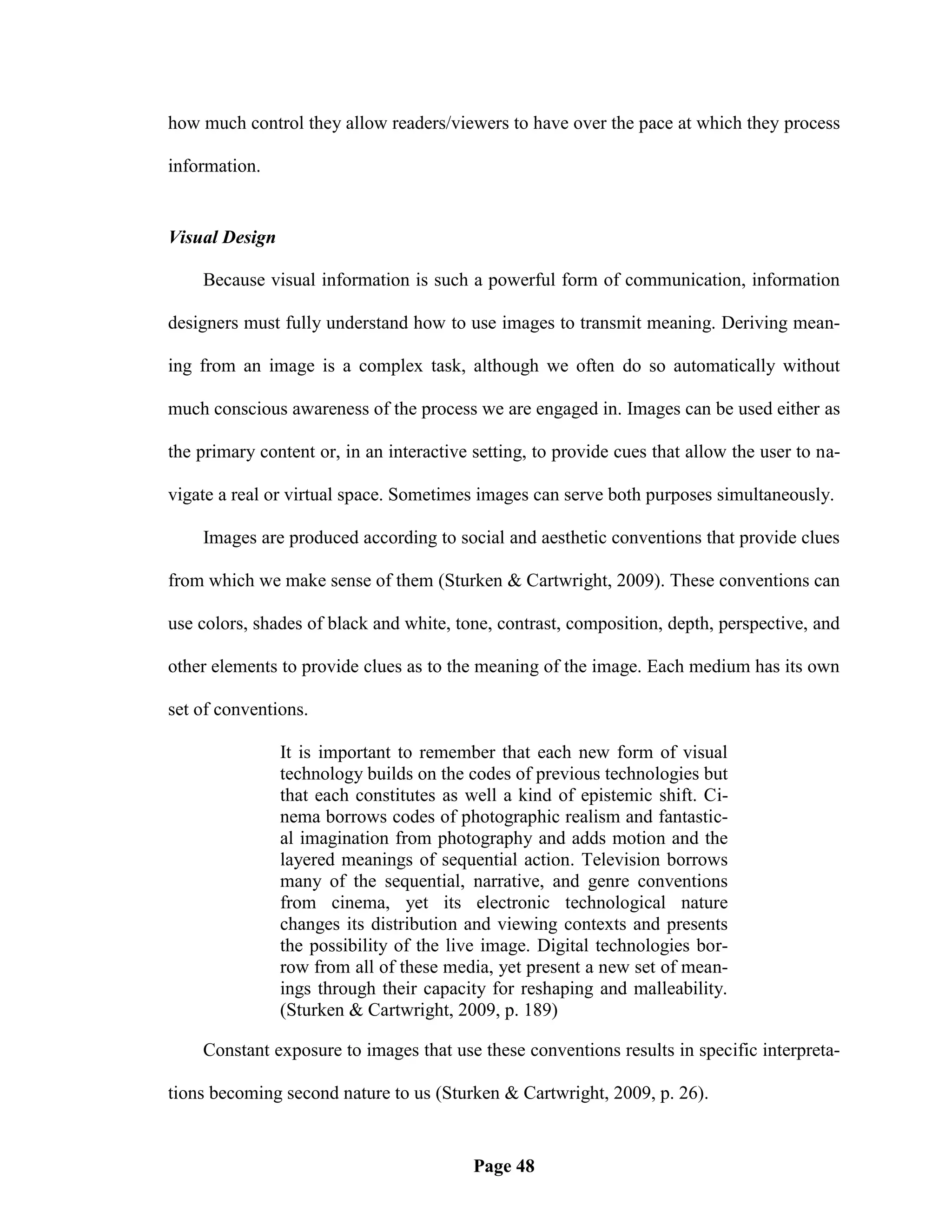 how much control they allow readers/viewers to have over the pace at which they process

information.


Visual Design

    Because visual information is such a powerful form of communication, information

designers must fully understand how to use images to transmit meaning. Deriving mean-

ing from an image is a complex task, although we often do so automatically without

much conscious awareness of the process we are engaged in. Images can be used either as

the primary content or, in an interactive setting, to provide cues that allow the user to na-

vigate a real or virtual space. Sometimes images can serve both purposes simultaneously.

    Images are produced according to social and aesthetic conventions that provide clues

from which we make sense of them (Sturken & Cartwright, 2009). These conventions can

use colors, shades of black and white, tone, contrast, composition, depth, perspective, and

other elements to provide clues as to the meaning of the image. Each medium has its own

set of conventions.

                It is important to remember that each new form of visual
                technology builds on the codes of previous technologies but
                that each constitutes as well a kind of epistemic shift. Ci-
                nema borrows codes of photographic realism and fantastic-
                al imagination from photography and adds motion and the
                layered meanings of sequential action. Television borrows
                many of the sequential, narrative, and genre conventions
                from cinema, yet its electronic technological nature
                changes its distribution and viewing contexts and presents
                the possibility of the live image. Digital technologies bor-
                row from all of these media, yet present a new set of mean-
                ings through their capacity for reshaping and malleability.
                (Sturken & Cartwright, 2009, p. 189)

    Constant exposure to images that use these conventions results in specific interpreta-

tions becoming second nature to us (Sturken & Cartwright, 2009, p. 26).


                                          Page 48
 