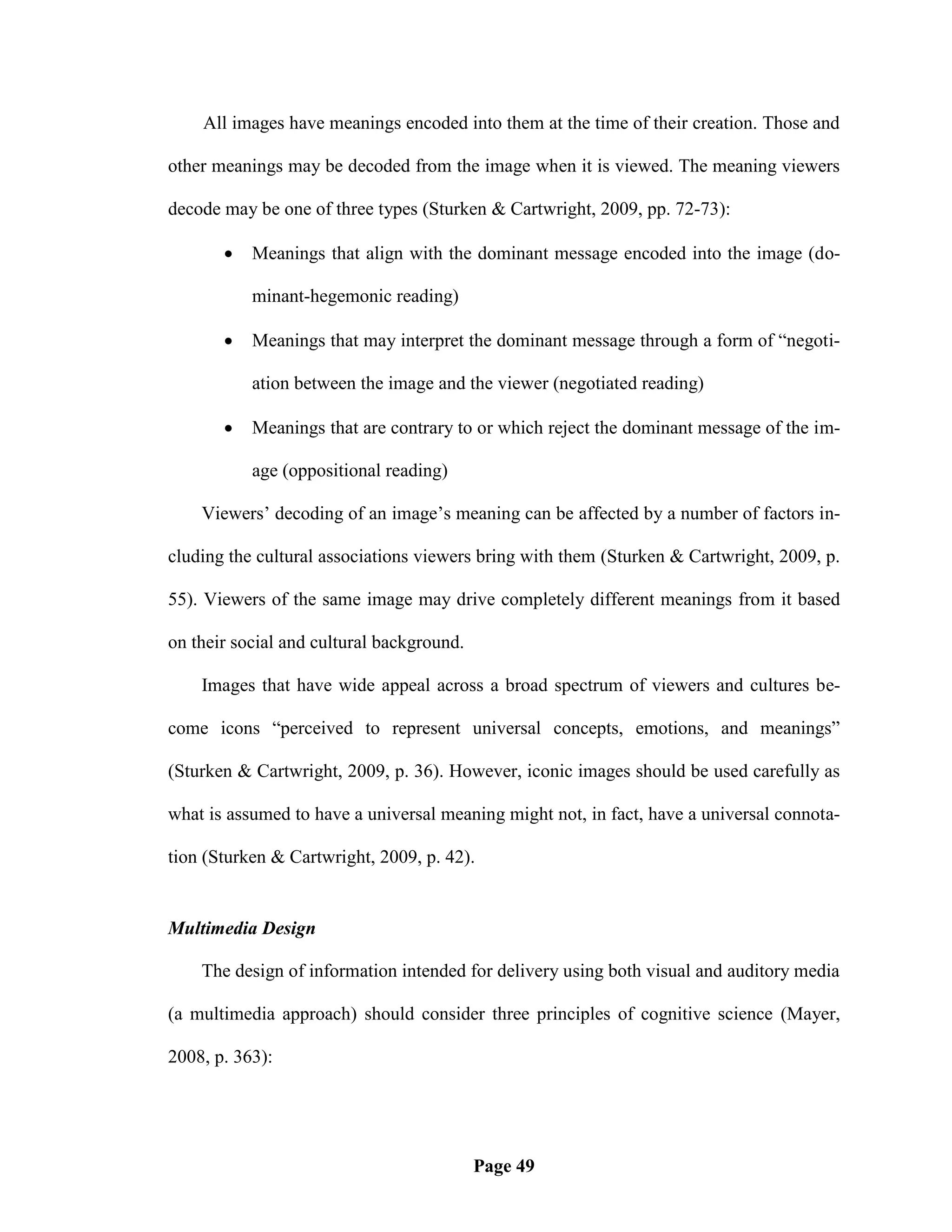 All images have meanings encoded into them at the time of their creation. Those and

other meanings may be decoded from the image when it is viewed. The meaning viewers

decode may be one of three types (Sturken & Cartwright, 2009, pp. 72-73):

          Meanings that align with the dominant message encoded into the image (do-

           minant-hegemonic reading)

          Meanings that may interpret the dominant message through a form of ―negoti-

           ation between the image and the viewer (negotiated reading)

          Meanings that are contrary to or which reject the dominant message of the im-

           age (oppositional reading)

    Viewers‘ decoding of an image‘s meaning can be affected by a number of factors in-

cluding the cultural associations viewers bring with them (Sturken & Cartwright, 2009, p.

55). Viewers of the same image may drive completely different meanings from it based

on their social and cultural background.

    Images that have wide appeal across a broad spectrum of viewers and cultures be-

come icons ―perceived to represent universal concepts, emotions, and meanings‖

(Sturken & Cartwright, 2009, p. 36). However, iconic images should be used carefully as

what is assumed to have a universal meaning might not, in fact, have a universal connota-

tion (Sturken & Cartwright, 2009, p. 42).


Multimedia Design

    The design of information intended for delivery using both visual and auditory media

(a multimedia approach) should consider three principles of cognitive science (Mayer,

2008, p. 363):




                                           Page 49
 
