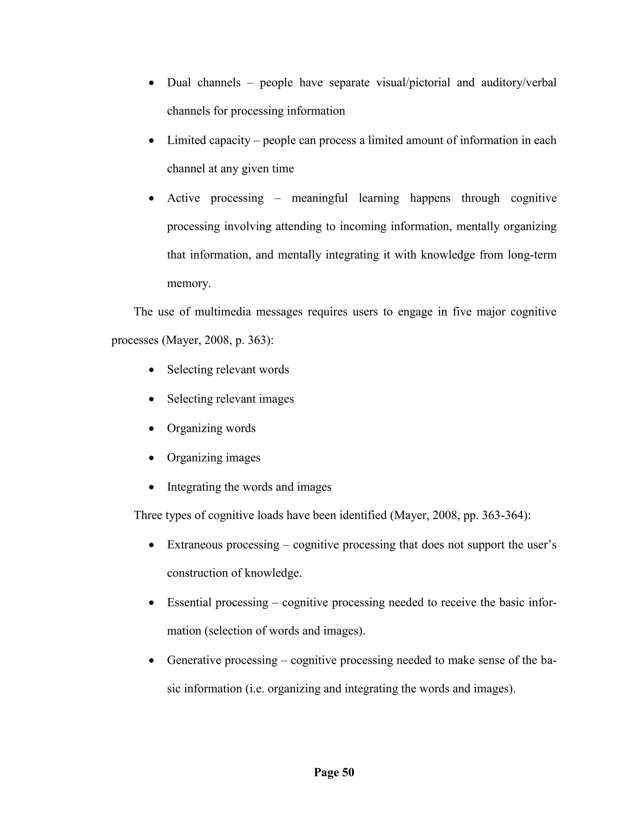    Dual channels – people have separate visual/pictorial and auditory/verbal

           channels for processing information

          Limited capacity – people can process a limited amount of information in each

           channel at any given time

          Active processing – meaningful learning happens through cognitive

           processing involving attending to incoming information, mentally organizing

           that information, and mentally integrating it with knowledge from long-term

           memory.

    The use of multimedia messages requires users to engage in five major cognitive

processes (Mayer, 2008, p. 363):

          Selecting relevant words

          Selecting relevant images

          Organizing words

          Organizing images

          Integrating the words and images

    Three types of cognitive loads have been identified (Mayer, 2008, pp. 363-364):

          Extraneous processing – cognitive processing that does not support the user‘s

           construction of knowledge.

          Essential processing – cognitive processing needed to receive the basic infor-

           mation (selection of words and images).

          Generative processing – cognitive processing needed to make sense of the ba-

           sic information (i.e. organizing and integrating the words and images).




                                        Page 50
 