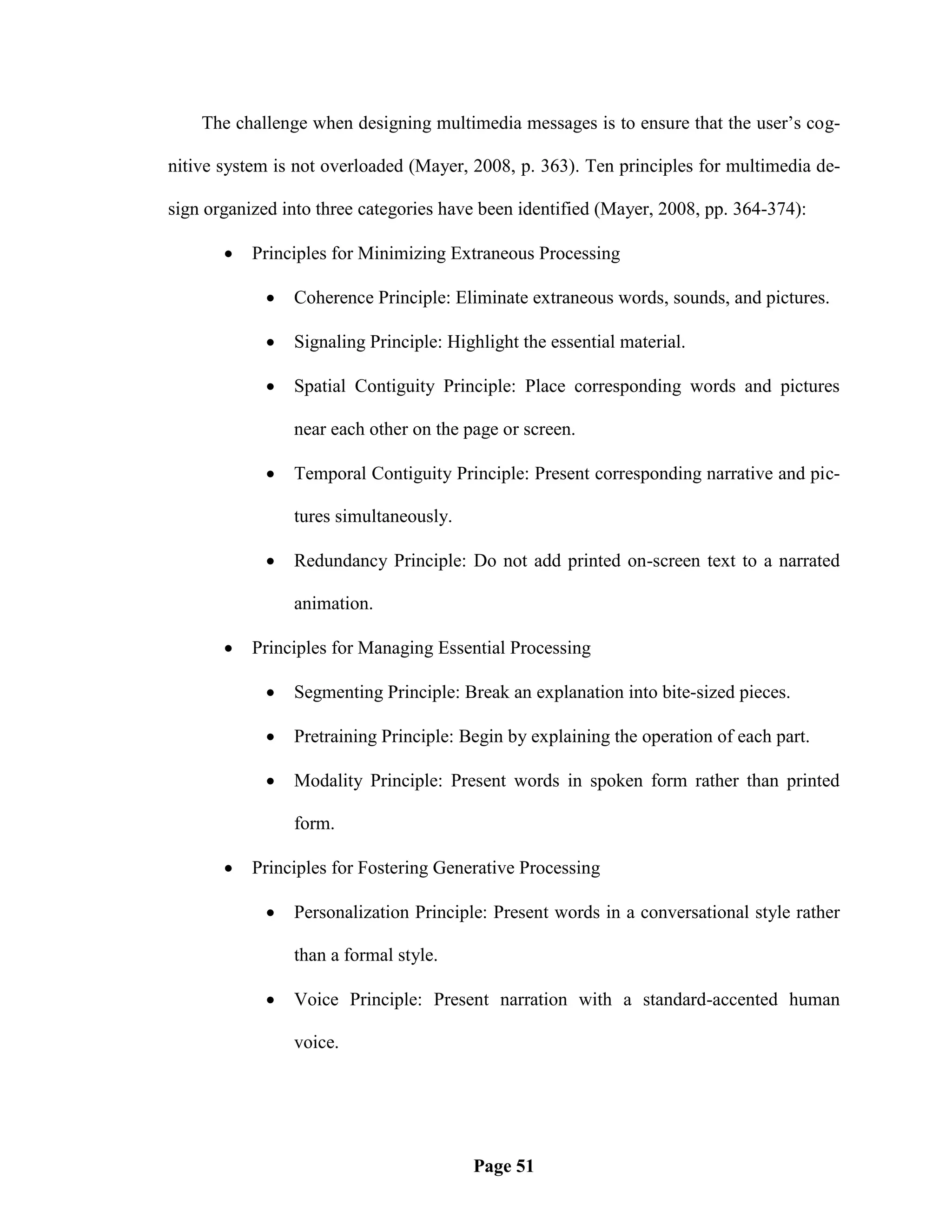 The challenge when designing multimedia messages is to ensure that the user‘s cog-

nitive system is not overloaded (Mayer, 2008, p. 363). Ten principles for multimedia de-

sign organized into three categories have been identified (Mayer, 2008, pp. 364-374):

          Principles for Minimizing Extraneous Processing

                Coherence Principle: Eliminate extraneous words, sounds, and pictures.

                Signaling Principle: Highlight the essential material.

                Spatial Contiguity Principle: Place corresponding words and pictures

                 near each other on the page or screen.

                Temporal Contiguity Principle: Present corresponding narrative and pic-

                 tures simultaneously.

                Redundancy Principle: Do not add printed on-screen text to a narrated

                 animation.

          Principles for Managing Essential Processing

                Segmenting Principle: Break an explanation into bite-sized pieces.

                Pretraining Principle: Begin by explaining the operation of each part.

                Modality Principle: Present words in spoken form rather than printed

                 form.

          Principles for Fostering Generative Processing

                Personalization Principle: Present words in a conversational style rather

                 than a formal style.

                Voice Principle: Present narration with a standard-accented human

                 voice.




                                         Page 51
 