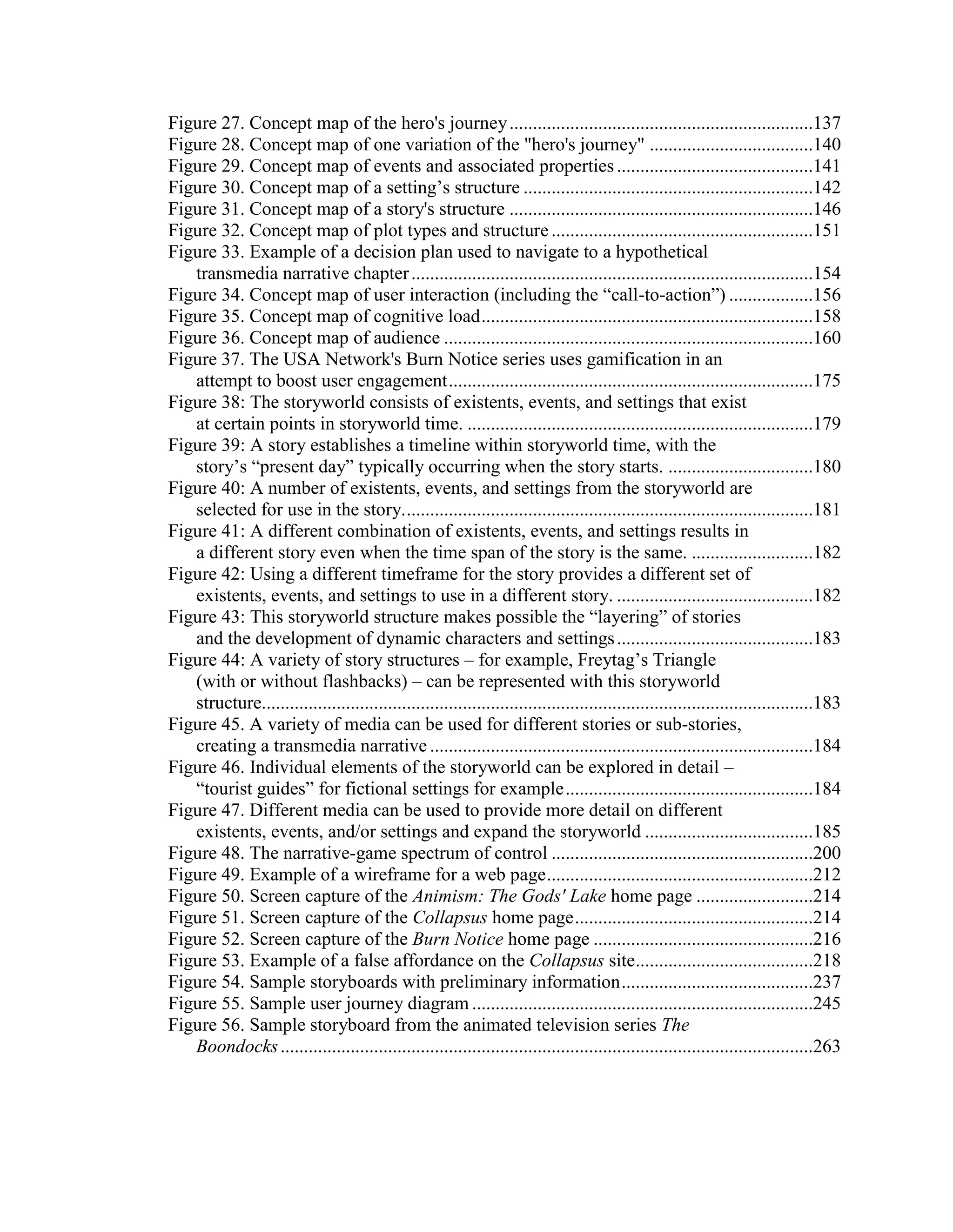 Figure 27. Concept map of the hero's journey .................................................................137
Figure 28. Concept map of one variation of the "hero's journey" ...................................140
Figure 29. Concept map of events and associated properties ..........................................141
Figure 30. Concept map of a setting‘s structure ..............................................................142
Figure 31. Concept map of a story's structure .................................................................146
Figure 32. Concept map of plot types and structure ........................................................151
Figure 33. Example of a decision plan used to navigate to a hypothetical
   transmedia narrative chapter ......................................................................................154
Figure 34. Concept map of user interaction (including the ―call-to-action‖) ..................156
Figure 35. Concept map of cognitive load .......................................................................158
Figure 36. Concept map of audience ...............................................................................160
Figure 37. The USA Network's Burn Notice series uses gamification in an
   attempt to boost user engagement ..............................................................................175
Figure 38: The storyworld consists of existents, events, and settings that exist
   at certain points in storyworld time. ..........................................................................179
Figure 39: A story establishes a timeline within storyworld time, with the
   story‘s ―present day‖ typically occurring when the story starts. ...............................180
Figure 40: A number of existents, events, and settings from the storyworld are
   selected for use in the story. .......................................................................................181
Figure 41: A different combination of existents, events, and settings results in
   a different story even when the time span of the story is the same. ..........................182
Figure 42: Using a different timeframe for the story provides a different set of
   existents, events, and settings to use in a different story. ..........................................182
Figure 43: This storyworld structure makes possible the ―layering‖ of stories
   and the development of dynamic characters and settings ..........................................183
Figure 44: A variety of story structures – for example, Freytag‘s Triangle
   (with or without flashbacks) – can be represented with this storyworld
   structure......................................................................................................................183
Figure 45. A variety of media can be used for different stories or sub-stories,
   creating a transmedia narrative ..................................................................................184
Figure 46. Individual elements of the storyworld can be explored in detail –
   ―tourist guides‖ for fictional settings for example .....................................................184
Figure 47. Different media can be used to provide more detail on different
   existents, events, and/or settings and expand the storyworld ....................................185
Figure 48. The narrative-game spectrum of control ........................................................200
Figure 49. Example of a wireframe for a web page .........................................................212
Figure 50. Screen capture of the Animism: The Gods' Lake home page .........................214
Figure 51. Screen capture of the Collapsus home page ...................................................214
Figure 52. Screen capture of the Burn Notice home page ...............................................216
Figure 53. Example of a false affordance on the Collapsus site......................................218
Figure 54. Sample storyboards with preliminary information .........................................237
Figure 55. Sample user journey diagram .........................................................................245
Figure 56. Sample storyboard from the animated television series The
   Boondocks ..................................................................................................................263
 