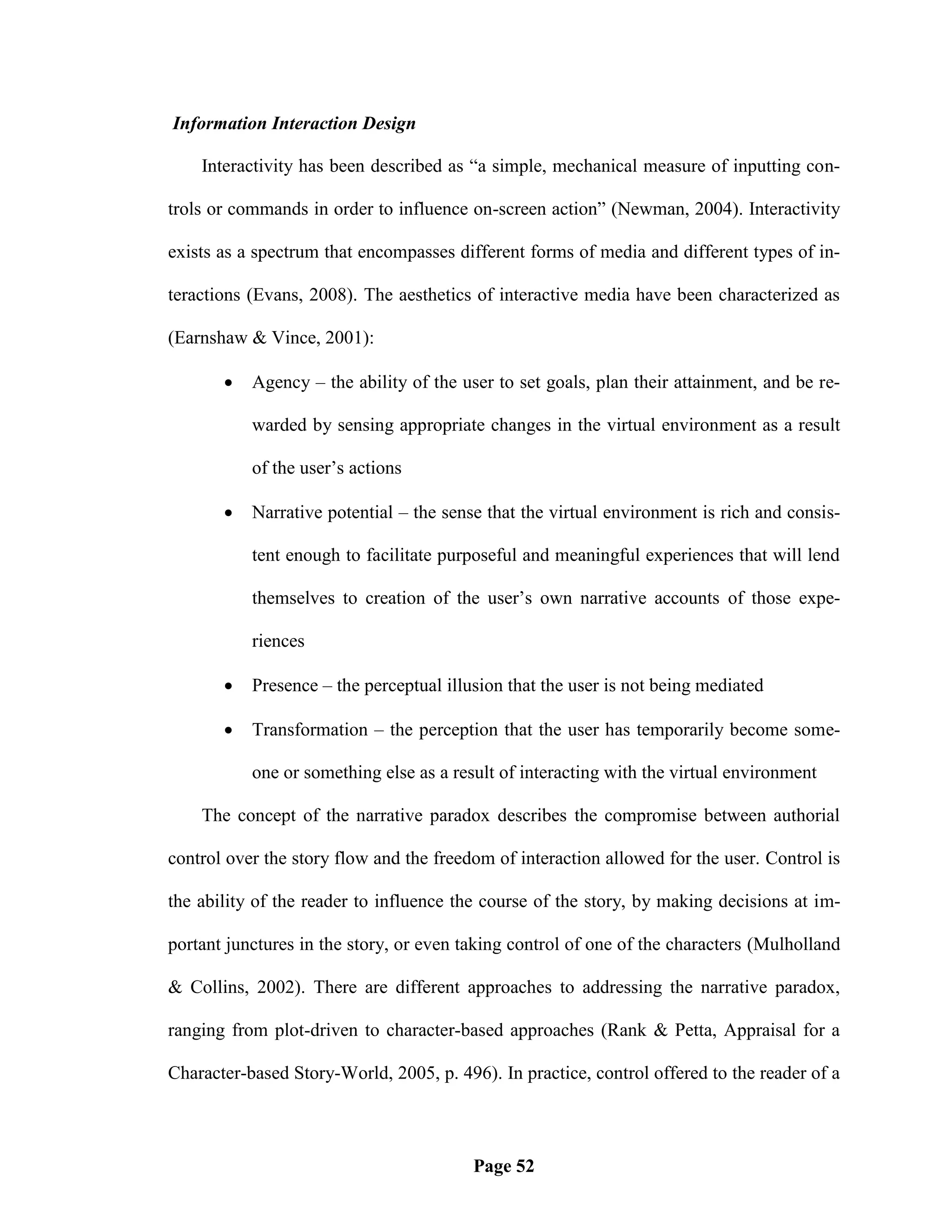 Information Interaction Design

    Interactivity has been described as ―a simple, mechanical measure of inputting con-

trols or commands in order to influence on-screen action‖ (Newman, 2004). Interactivity

exists as a spectrum that encompasses different forms of media and different types of in-

teractions (Evans, 2008). The aesthetics of interactive media have been characterized as

(Earnshaw & Vince, 2001):

          Agency – the ability of the user to set goals, plan their attainment, and be re-

           warded by sensing appropriate changes in the virtual environment as a result

           of the user‘s actions

          Narrative potential – the sense that the virtual environment is rich and consis-

           tent enough to facilitate purposeful and meaningful experiences that will lend

           themselves to creation of the user‘s own narrative accounts of those expe-

           riences

          Presence – the perceptual illusion that the user is not being mediated

          Transformation – the perception that the user has temporarily become some-

           one or something else as a result of interacting with the virtual environment

    The concept of the narrative paradox describes the compromise between authorial

control over the story flow and the freedom of interaction allowed for the user. Control is

the ability of the reader to influence the course of the story, by making decisions at im-

portant junctures in the story, or even taking control of one of the characters (Mulholland

& Collins, 2002). There are different approaches to addressing the narrative paradox,

ranging from plot-driven to character-based approaches (Rank & Petta, Appraisal for a

Character-based Story-World, 2005, p. 496). In practice, control offered to the reader of a



                                         Page 52
 