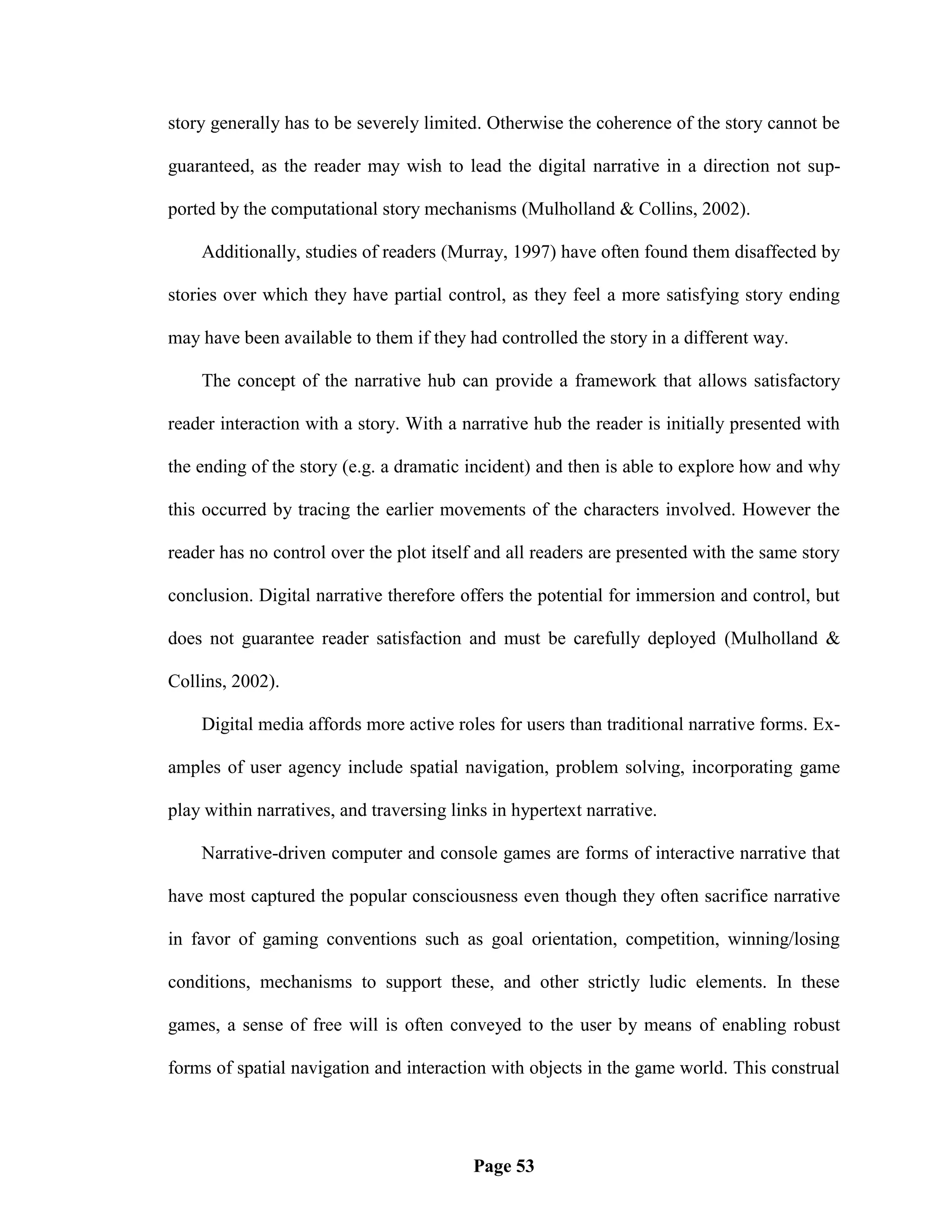 story generally has to be severely limited. Otherwise the coherence of the story cannot be

guaranteed, as the reader may wish to lead the digital narrative in a direction not sup-

ported by the computational story mechanisms (Mulholland & Collins, 2002).

    Additionally, studies of readers (Murray, 1997) have often found them disaffected by

stories over which they have partial control, as they feel a more satisfying story ending

may have been available to them if they had controlled the story in a different way.

    The concept of the narrative hub can provide a framework that allows satisfactory

reader interaction with a story. With a narrative hub the reader is initially presented with

the ending of the story (e.g. a dramatic incident) and then is able to explore how and why

this occurred by tracing the earlier movements of the characters involved. However the

reader has no control over the plot itself and all readers are presented with the same story

conclusion. Digital narrative therefore offers the potential for immersion and control, but

does not guarantee reader satisfaction and must be carefully deployed (Mulholland &

Collins, 2002).

    Digital media affords more active roles for users than traditional narrative forms. Ex-

amples of user agency include spatial navigation, problem solving, incorporating game

play within narratives, and traversing links in hypertext narrative.

    Narrative-driven computer and console games are forms of interactive narrative that

have most captured the popular consciousness even though they often sacrifice narrative

in favor of gaming conventions such as goal orientation, competition, winning/losing

conditions, mechanisms to support these, and other strictly ludic elements. In these

games, a sense of free will is often conveyed to the user by means of enabling robust

forms of spatial navigation and interaction with objects in the game world. This construal




                                          Page 53
 