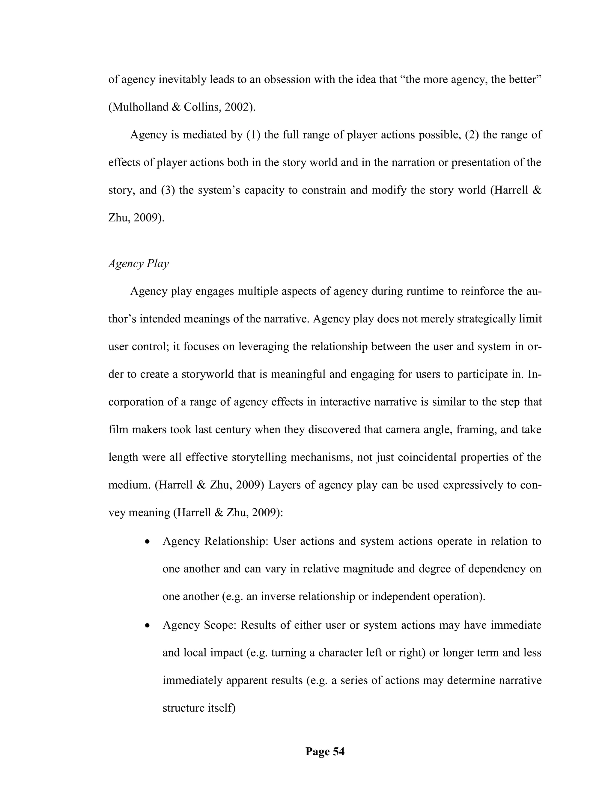 of agency inevitably leads to an obsession with the idea that ―the more agency, the better‖

(Mulholland & Collins, 2002).

    Agency is mediated by (1) the full range of player actions possible, (2) the range of

effects of player actions both in the story world and in the narration or presentation of the

story, and (3) the system‘s capacity to constrain and modify the story world (Harrell &

Zhu, 2009).


Agency Play

    Agency play engages multiple aspects of agency during runtime to reinforce the au-

thor‘s intended meanings of the narrative. Agency play does not merely strategically limit

user control; it focuses on leveraging the relationship between the user and system in or-

der to create a storyworld that is meaningful and engaging for users to participate in. In-

corporation of a range of agency effects in interactive narrative is similar to the step that

film makers took last century when they discovered that camera angle, framing, and take

length were all effective storytelling mechanisms, not just coincidental properties of the

medium. (Harrell & Zhu, 2009) Layers of agency play can be used expressively to con-

vey meaning (Harrell & Zhu, 2009):

          Agency Relationship: User actions and system actions operate in relation to

           one another and can vary in relative magnitude and degree of dependency on

           one another (e.g. an inverse relationship or independent operation).

          Agency Scope: Results of either user or system actions may have immediate

           and local impact (e.g. turning a character left or right) or longer term and less

           immediately apparent results (e.g. a series of actions may determine narrative

           structure itself)


                                          Page 54
 