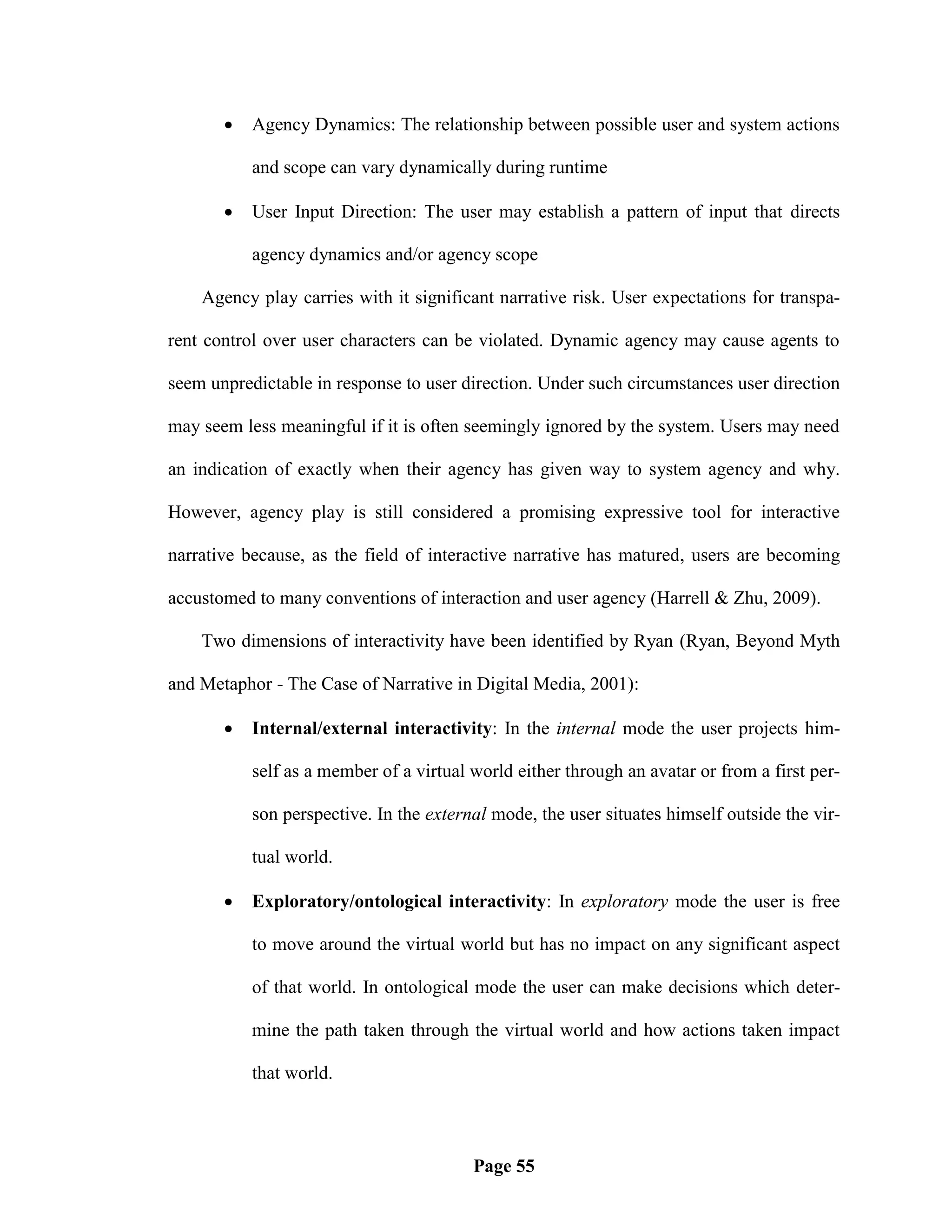    Agency Dynamics: The relationship between possible user and system actions

           and scope can vary dynamically during runtime

          User Input Direction: The user may establish a pattern of input that directs

           agency dynamics and/or agency scope

    Agency play carries with it significant narrative risk. User expectations for transpa-

rent control over user characters can be violated. Dynamic agency may cause agents to

seem unpredictable in response to user direction. Under such circumstances user direction

may seem less meaningful if it is often seemingly ignored by the system. Users may need

an indication of exactly when their agency has given way to system agency and why.

However, agency play is still considered a promising expressive tool for interactive

narrative because, as the field of interactive narrative has matured, users are becoming

accustomed to many conventions of interaction and user agency (Harrell & Zhu, 2009).

    Two dimensions of interactivity have been identified by Ryan (Ryan, Beyond Myth

and Metaphor - The Case of Narrative in Digital Media, 2001):

          Internal/external interactivity: In the internal mode the user projects him-

           self as a member of a virtual world either through an avatar or from a first per-

           son perspective. In the external mode, the user situates himself outside the vir-

           tual world.

          Exploratory/ontological interactivity: In exploratory mode the user is free

           to move around the virtual world but has no impact on any significant aspect

           of that world. In ontological mode the user can make decisions which deter-

           mine the path taken through the virtual world and how actions taken impact

           that world.



                                         Page 55
 