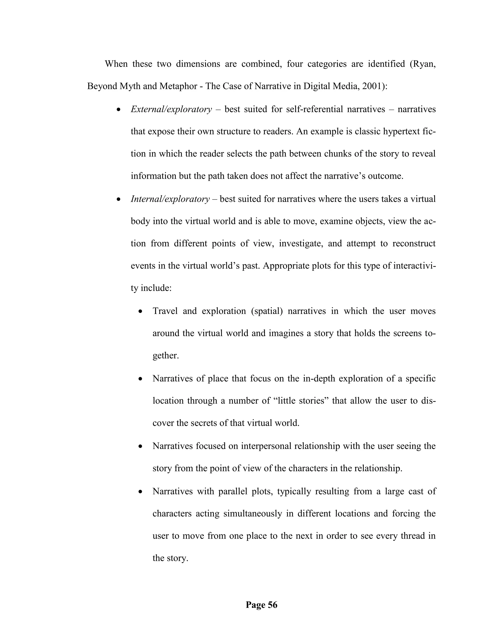 When these two dimensions are combined, four categories are identified (Ryan,

Beyond Myth and Metaphor - The Case of Narrative in Digital Media, 2001):

          External/exploratory – best suited for self-referential narratives – narratives

           that expose their own structure to readers. An example is classic hypertext fic-

           tion in which the reader selects the path between chunks of the story to reveal

           information but the path taken does not affect the narrative‘s outcome.

          Internal/exploratory – best suited for narratives where the users takes a virtual

           body into the virtual world and is able to move, examine objects, view the ac-

           tion from different points of view, investigate, and attempt to reconstruct

           events in the virtual world‘s past. Appropriate plots for this type of interactivi-

           ty include:

               Travel and exploration (spatial) narratives in which the user moves

                around the virtual world and imagines a story that holds the screens to-

                gether.

               Narratives of place that focus on the in-depth exploration of a specific

                location through a number of ―little stories‖ that allow the user to dis-

                cover the secrets of that virtual world.

               Narratives focused on interpersonal relationship with the user seeing the

                story from the point of view of the characters in the relationship.

               Narratives with parallel plots, typically resulting from a large cast of

                characters acting simultaneously in different locations and forcing the

                user to move from one place to the next in order to see every thread in

                the story.



                                          Page 56
 