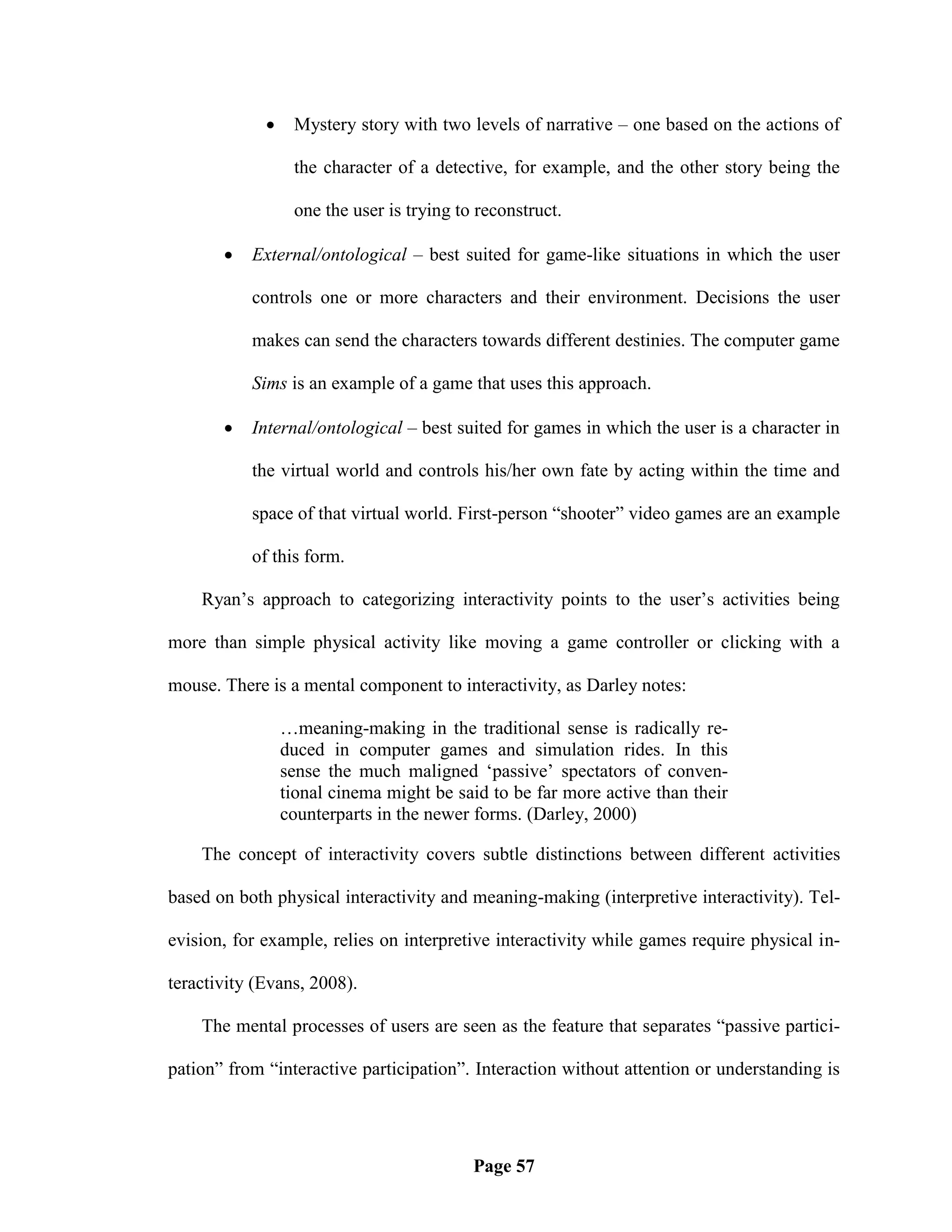     Mystery story with two levels of narrative – one based on the actions of

                  the character of a detective, for example, and the other story being the

                  one the user is trying to reconstruct.

          External/ontological – best suited for game-like situations in which the user

           controls one or more characters and their environment. Decisions the user

           makes can send the characters towards different destinies. The computer game

           Sims is an example of a game that uses this approach.

          Internal/ontological – best suited for games in which the user is a character in

           the virtual world and controls his/her own fate by acting within the time and

           space of that virtual world. First-person ―shooter‖ video games are an example

           of this form.

    Ryan‘s approach to categorizing interactivity points to the user‘s activities being

more than simple physical activity like moving a game controller or clicking with a

mouse. There is a mental component to interactivity, as Darley notes:

                 …meaning-making in the traditional sense is radically re-
                 duced in computer games and simulation rides. In this
                 sense the much maligned ‗passive‘ spectators of conven-
                 tional cinema might be said to be far more active than their
                 counterparts in the newer forms. (Darley, 2000)

    The concept of interactivity covers subtle distinctions between different activities

based on both physical interactivity and meaning-making (interpretive interactivity). Tel-

evision, for example, relies on interpretive interactivity while games require physical in-

teractivity (Evans, 2008).

    The mental processes of users are seen as the feature that separates ―passive partici-

pation‖ from ―interactive participation‖. Interaction without attention or understanding is




                                           Page 57
 