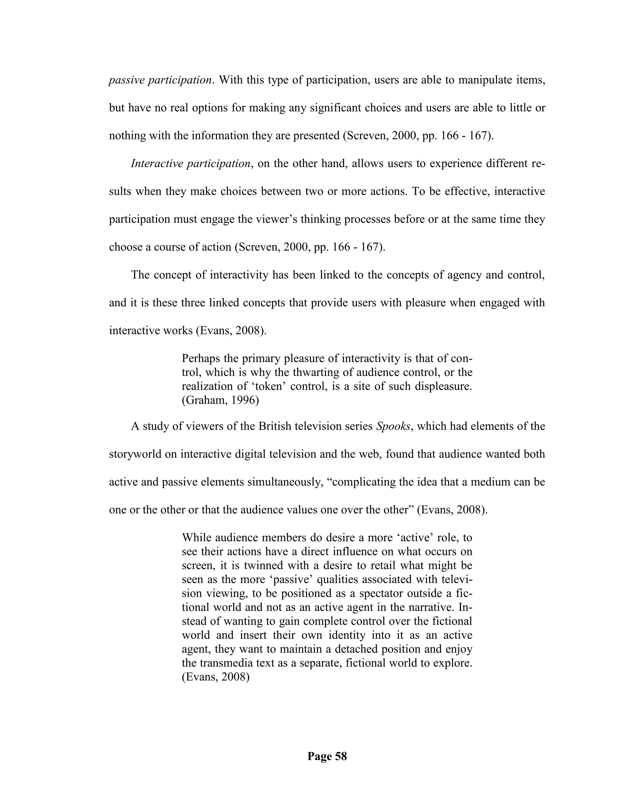 passive participation. With this type of participation, users are able to manipulate items,

but have no real options for making any significant choices and users are able to little or

nothing with the information they are presented (Screven, 2000, pp. 166 - 167).

    Interactive participation, on the other hand, allows users to experience different re-

sults when they make choices between two or more actions. To be effective, interactive

participation must engage the viewer‘s thinking processes before or at the same time they

choose a course of action (Screven, 2000, pp. 166 - 167).

    The concept of interactivity has been linked to the concepts of agency and control,

and it is these three linked concepts that provide users with pleasure when engaged with

interactive works (Evans, 2008).

               Perhaps the primary pleasure of interactivity is that of con-
               trol, which is why the thwarting of audience control, or the
               realization of ‗token‘ control, is a site of such displeasure.
               (Graham, 1996)

    A study of viewers of the British television series Spooks, which had elements of the

storyworld on interactive digital television and the web, found that audience wanted both

active and passive elements simultaneously, ―complicating the idea that a medium can be

one or the other or that the audience values one over the other‖ (Evans, 2008).

               While audience members do desire a more ‗active‘ role, to
               see their actions have a direct influence on what occurs on
               screen, it is twinned with a desire to retail what might be
               seen as the more ‗passive‘ qualities associated with televi-
               sion viewing, to be positioned as a spectator outside a fic-
               tional world and not as an active agent in the narrative. In-
               stead of wanting to gain complete control over the fictional
               world and insert their own identity into it as an active
               agent, they want to maintain a detached position and enjoy
               the transmedia text as a separate, fictional world to explore.
               (Evans, 2008)




                                         Page 58
 