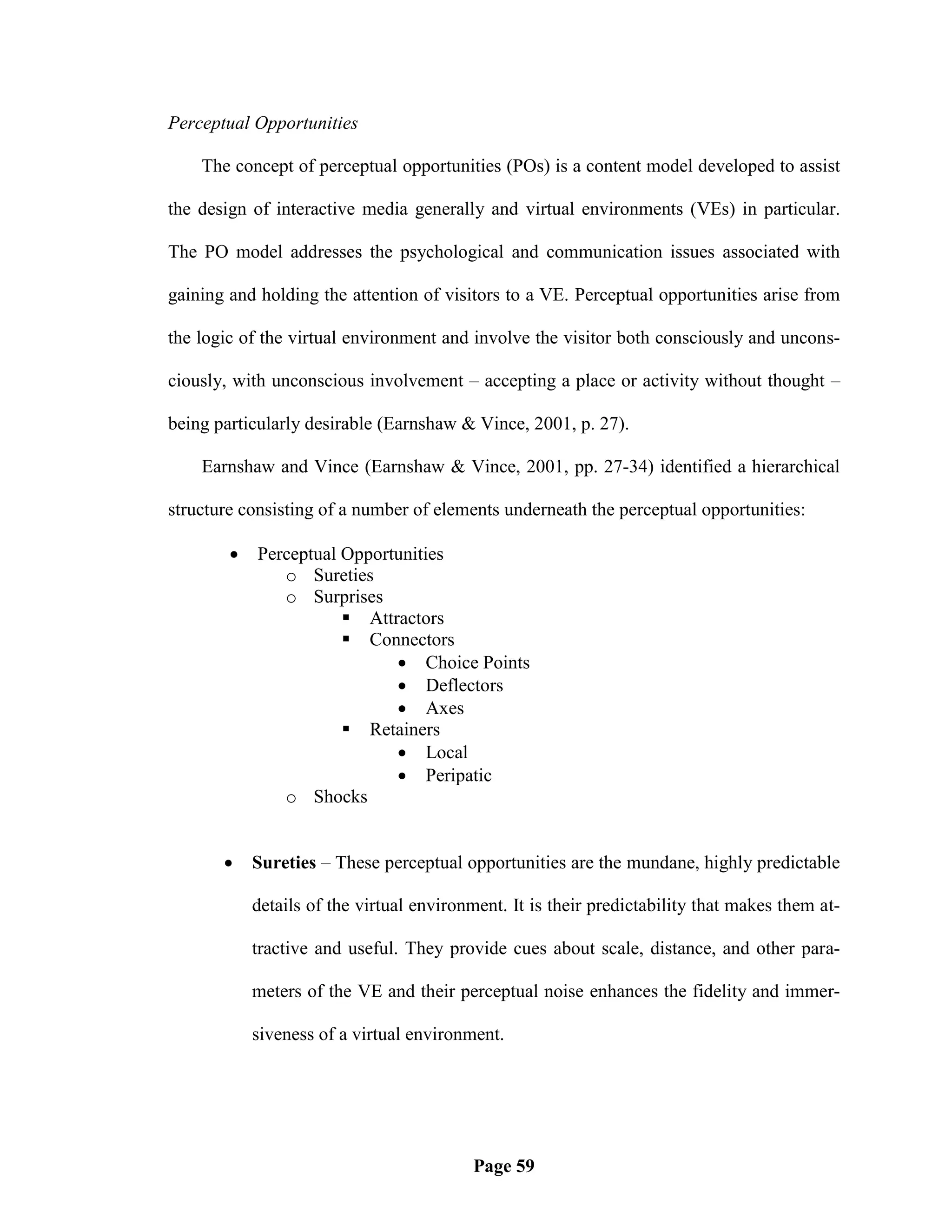 Perceptual Opportunities

    The concept of perceptual opportunities (POs) is a content model developed to assist

the design of interactive media generally and virtual environments (VEs) in particular.

The PO model addresses the psychological and communication issues associated with

gaining and holding the attention of visitors to a VE. Perceptual opportunities arise from

the logic of the virtual environment and involve the visitor both consciously and uncons-

ciously, with unconscious involvement – accepting a place or activity without thought –

being particularly desirable (Earnshaw & Vince, 2001, p. 27).

    Earnshaw and Vince (Earnshaw & Vince, 2001, pp. 27-34) identified a hierarchical

structure consisting of a number of elements underneath the perceptual opportunities:

           Perceptual Opportunities
               o Sureties
               o Surprises
                        Attractors
                        Connectors
                              Choice Points
                              Deflectors
                              Axes
                        Retainers
                              Local
                              Peripatic
               o Shocks


           Sureties – These perceptual opportunities are the mundane, highly predictable

            details of the virtual environment. It is their predictability that makes them at-

            tractive and useful. They provide cues about scale, distance, and other para-

            meters of the VE and their perceptual noise enhances the fidelity and immer-

            siveness of a virtual environment.




                                          Page 59
 