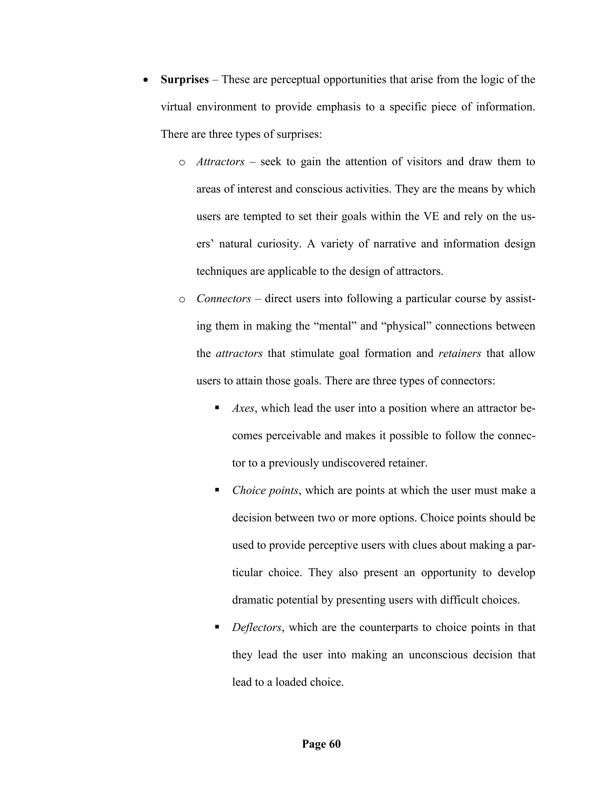    Surprises – These are perceptual opportunities that arise from the logic of the

    virtual environment to provide emphasis to a specific piece of information.

    There are three types of surprises:

       o Attractors – seek to gain the attention of visitors and draw them to

           areas of interest and conscious activities. They are the means by which

           users are tempted to set their goals within the VE and rely on the us-

           ers‘ natural curiosity. A variety of narrative and information design

           techniques are applicable to the design of attractors.

       o Connectors – direct users into following a particular course by assist-

           ing them in making the ―mental‖ and ―physical‖ connections between

           the attractors that stimulate goal formation and retainers that allow

           users to attain those goals. There are three types of connectors:

                  Axes, which lead the user into a position where an attractor be-

                   comes perceivable and makes it possible to follow the connec-

                   tor to a previously undiscovered retainer.

                  Choice points, which are points at which the user must make a

                   decision between two or more options. Choice points should be

                   used to provide perceptive users with clues about making a par-

                   ticular choice. They also present an opportunity to develop

                   dramatic potential by presenting users with difficult choices.

                  Deflectors, which are the counterparts to choice points in that

                   they lead the user into making an unconscious decision that

                   lead to a loaded choice.




                                  Page 60
 