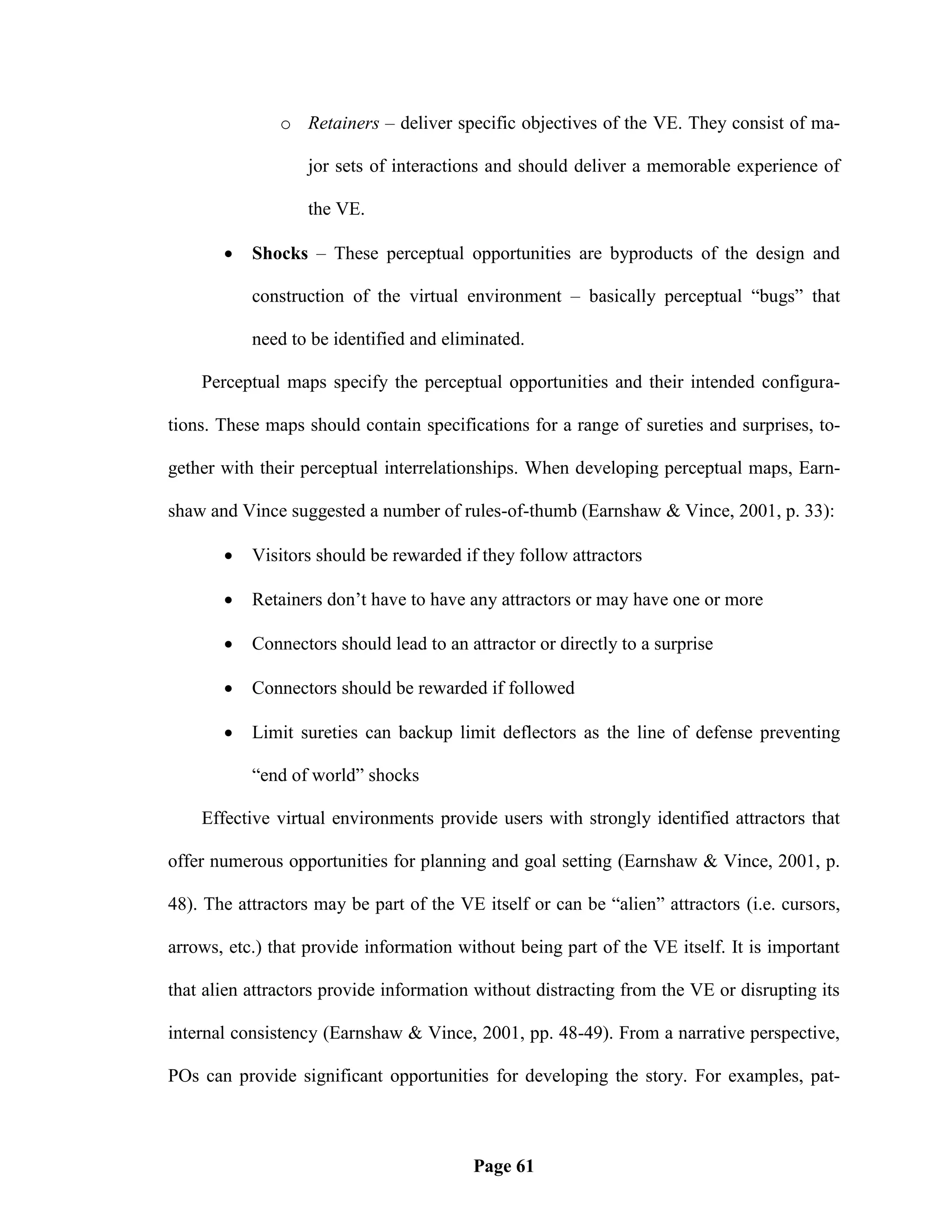 o Retainers – deliver specific objectives of the VE. They consist of ma-

                   jor sets of interactions and should deliver a memorable experience of

                   the VE.

          Shocks – These perceptual opportunities are byproducts of the design and

           construction of the virtual environment – basically perceptual ―bugs‖ that

           need to be identified and eliminated.

    Perceptual maps specify the perceptual opportunities and their intended configura-

tions. These maps should contain specifications for a range of sureties and surprises, to-

gether with their perceptual interrelationships. When developing perceptual maps, Earn-

shaw and Vince suggested a number of rules-of-thumb (Earnshaw & Vince, 2001, p. 33):

          Visitors should be rewarded if they follow attractors

          Retainers don‘t have to have any attractors or may have one or more

          Connectors should lead to an attractor or directly to a surprise

          Connectors should be rewarded if followed

          Limit sureties can backup limit deflectors as the line of defense preventing

           ―end of world‖ shocks

    Effective virtual environments provide users with strongly identified attractors that

offer numerous opportunities for planning and goal setting (Earnshaw & Vince, 2001, p.

48). The attractors may be part of the VE itself or can be ―alien‖ attractors (i.e. cursors,

arrows, etc.) that provide information without being part of the VE itself. It is important

that alien attractors provide information without distracting from the VE or disrupting its

internal consistency (Earnshaw & Vince, 2001, pp. 48-49). From a narrative perspective,

POs can provide significant opportunities for developing the story. For examples, pat-



                                         Page 61
 
