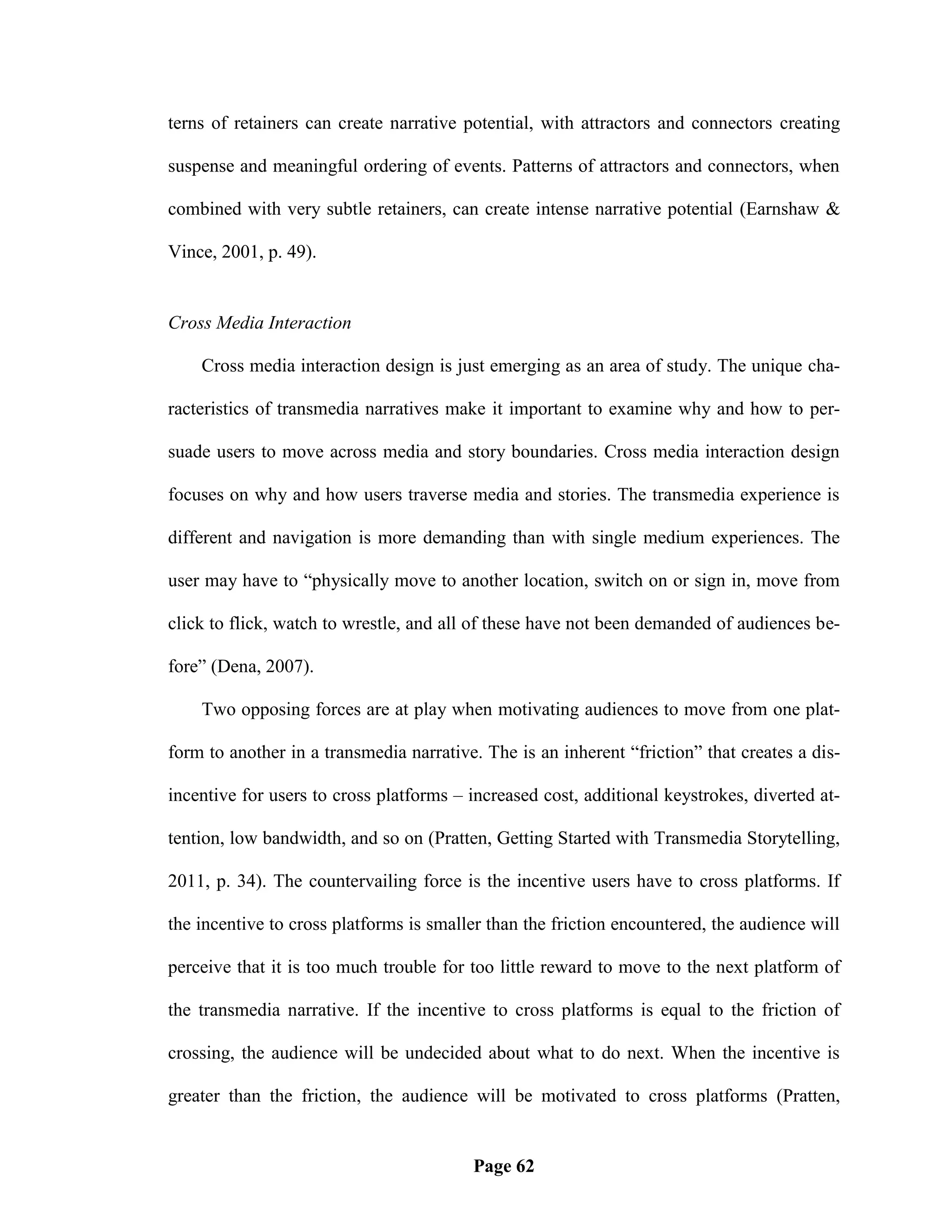 terns of retainers can create narrative potential, with attractors and connectors creating

suspense and meaningful ordering of events. Patterns of attractors and connectors, when

combined with very subtle retainers, can create intense narrative potential (Earnshaw &

Vince, 2001, p. 49).


Cross Media Interaction

    Cross media interaction design is just emerging as an area of study. The unique cha-

racteristics of transmedia narratives make it important to examine why and how to per-

suade users to move across media and story boundaries. Cross media interaction design

focuses on why and how users traverse media and stories. The transmedia experience is

different and navigation is more demanding than with single medium experiences. The

user may have to ―physically move to another location, switch on or sign in, move from

click to flick, watch to wrestle, and all of these have not been demanded of audiences be-

fore‖ (Dena, 2007).

    Two opposing forces are at play when motivating audiences to move from one plat-

form to another in a transmedia narrative. The is an inherent ―friction‖ that creates a dis-

incentive for users to cross platforms – increased cost, additional keystrokes, diverted at-

tention, low bandwidth, and so on (Pratten, Getting Started with Transmedia Storytelling,

2011, p. 34). The countervailing force is the incentive users have to cross platforms. If

the incentive to cross platforms is smaller than the friction encountered, the audience will

perceive that it is too much trouble for too little reward to move to the next platform of

the transmedia narrative. If the incentive to cross platforms is equal to the friction of

crossing, the audience will be undecided about what to do next. When the incentive is

greater than the friction, the audience will be motivated to cross platforms (Pratten,


                                         Page 62
 