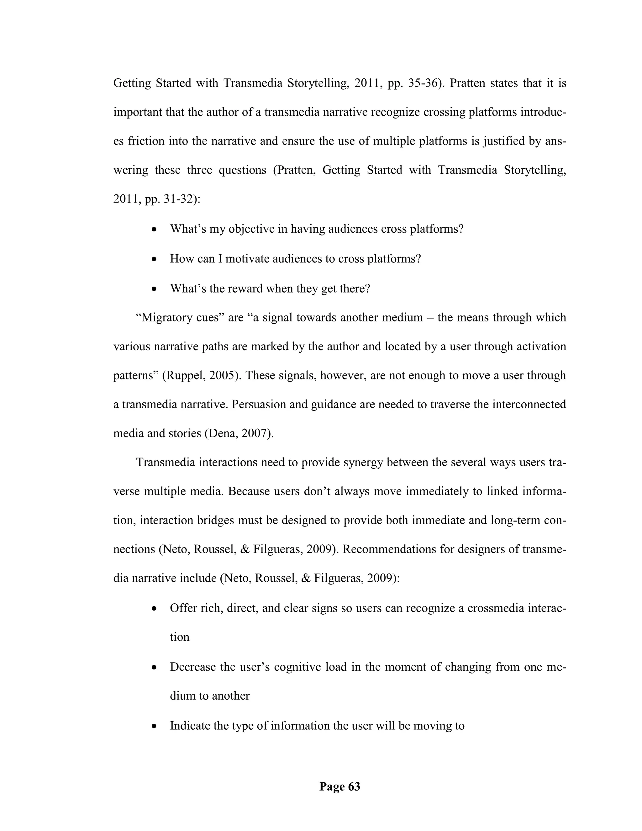 Getting Started with Transmedia Storytelling, 2011, pp. 35-36). Pratten states that it is

important that the author of a transmedia narrative recognize crossing platforms introduc-

es friction into the narrative and ensure the use of multiple platforms is justified by ans-

wering these three questions (Pratten, Getting Started with Transmedia Storytelling,

2011, pp. 31-32):

          What‘s my objective in having audiences cross platforms?

          How can I motivate audiences to cross platforms?

          What‘s the reward when they get there?

    ―Migratory cues‖ are ―a signal towards another medium – the means through which

various narrative paths are marked by the author and located by a user through activation

patterns‖ (Ruppel, 2005). These signals, however, are not enough to move a user through

a transmedia narrative. Persuasion and guidance are needed to traverse the interconnected

media and stories (Dena, 2007).

    Transmedia interactions need to provide synergy between the several ways users tra-

verse multiple media. Because users don‘t always move immediately to linked informa-

tion, interaction bridges must be designed to provide both immediate and long-term con-

nections (Neto, Roussel, & Filgueras, 2009). Recommendations for designers of transme-

dia narrative include (Neto, Roussel, & Filgueras, 2009):

          Offer rich, direct, and clear signs so users can recognize a crossmedia interac-

           tion

          Decrease the user‘s cognitive load in the moment of changing from one me-

           dium to another

          Indicate the type of information the user will be moving to



                                         Page 63
 