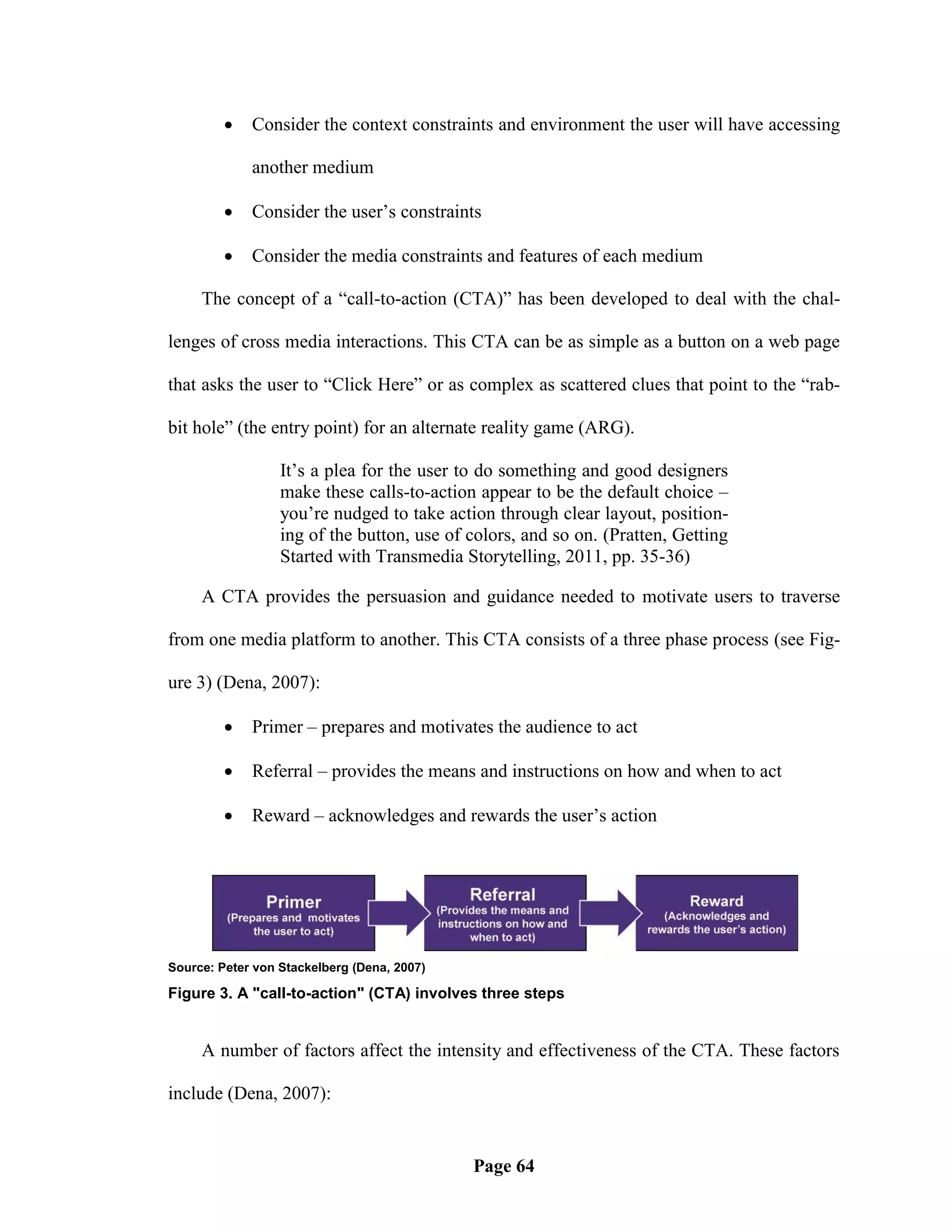    Consider the context constraints and environment the user will have accessing

             another medium

            Consider the user‘s constraints

            Consider the media constraints and features of each medium

     The concept of a ―call-to-action (CTA)‖ has been developed to deal with the chal-

lenges of cross media interactions. This CTA can be as simple as a button on a web page

that asks the user to ―Click Here‖ or as complex as scattered clues that point to the ―rab-

bit hole‖ (the entry point) for an alternate reality game (ARG).

                  It‘s a plea for the user to do something and good designers
                  make these calls-to-action appear to be the default choice –
                  you‘re nudged to take action through clear layout, position-
                  ing of the button, use of colors, and so on. (Pratten, Getting
                  Started with Transmedia Storytelling, 2011, pp. 35-36)

     A CTA provides the persuasion and guidance needed to motivate users to traverse

from one media platform to another. This CTA consists of a three phase process (see Fig-

ure 3) (Dena, 2007):

            Primer – prepares and motivates the audience to act

            Referral – provides the means and instructions on how and when to act

            Reward – acknowledges and rewards the user‘s action




Source: Peter von Stackelberg (Dena, 2007)

Figure 3. A "call-to-action" (CTA) involves three steps


     A number of factors affect the intensity and effectiveness of the CTA. These factors

include (Dena, 2007):


                                             Page 64
 