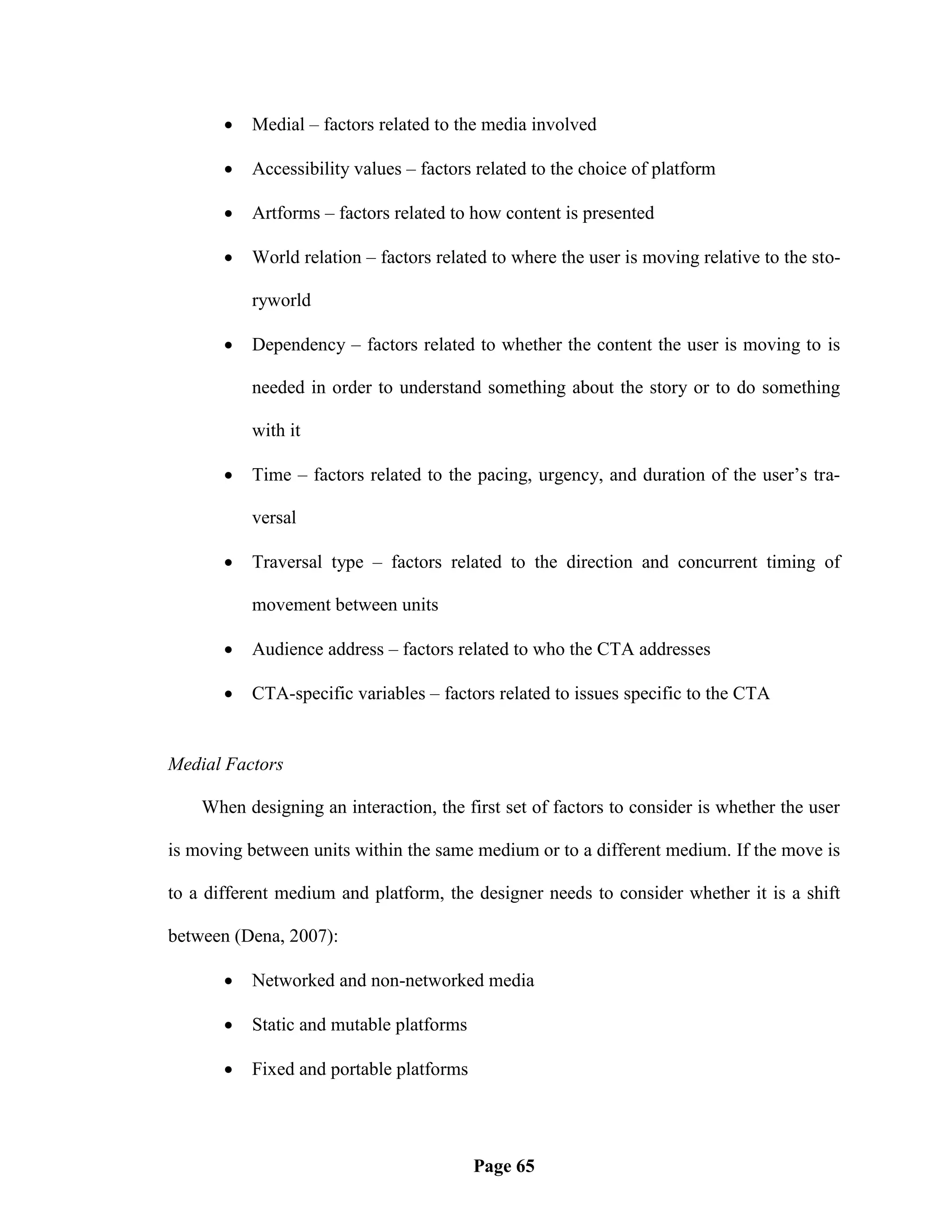    Medial – factors related to the media involved

          Accessibility values – factors related to the choice of platform

          Artforms – factors related to how content is presented

          World relation – factors related to where the user is moving relative to the sto-

           ryworld

          Dependency – factors related to whether the content the user is moving to is

           needed in order to understand something about the story or to do something

           with it

          Time – factors related to the pacing, urgency, and duration of the user‘s tra-

           versal

          Traversal type – factors related to the direction and concurrent timing of

           movement between units

          Audience address – factors related to who the CTA addresses

          CTA-specific variables – factors related to issues specific to the CTA


Medial Factors

    When designing an interaction, the first set of factors to consider is whether the user

is moving between units within the same medium or to a different medium. If the move is

to a different medium and platform, the designer needs to consider whether it is a shift

between (Dena, 2007):

          Networked and non-networked media

          Static and mutable platforms

          Fixed and portable platforms




                                          Page 65
 