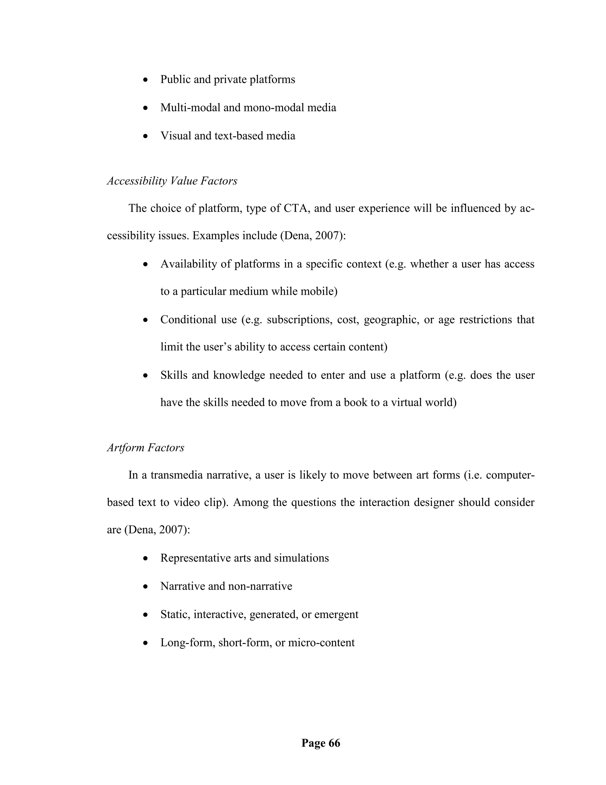    Public and private platforms

          Multi-modal and mono-modal media

          Visual and text-based media


Accessibility Value Factors

    The choice of platform, type of CTA, and user experience will be influenced by ac-

cessibility issues. Examples include (Dena, 2007):

          Availability of platforms in a specific context (e.g. whether a user has access

           to a particular medium while mobile)

          Conditional use (e.g. subscriptions, cost, geographic, or age restrictions that

           limit the user‘s ability to access certain content)

          Skills and knowledge needed to enter and use a platform (e.g. does the user

           have the skills needed to move from a book to a virtual world)


Artform Factors

    In a transmedia narrative, a user is likely to move between art forms (i.e. computer-

based text to video clip). Among the questions the interaction designer should consider

are (Dena, 2007):

          Representative arts and simulations

          Narrative and non-narrative

          Static, interactive, generated, or emergent

          Long-form, short-form, or micro-content




                                          Page 66
 